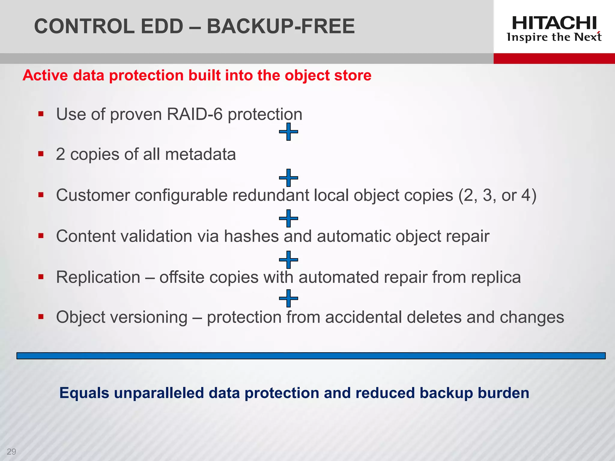 CONTROL EDD – BACKUP-FREE
 Use of proven RAID-6 protection
 2 copies of all metadata
 Customer configurable redundant local object copies (2, 3, or 4)
 Content validation via hashes and automatic object repair
 Replication – offsite copies with automated repair from replica
 Object versioning – protection from accidental deletes and changes
Active data protection built into the object store
Equals unparalleled data protection and reduced backup burden
 