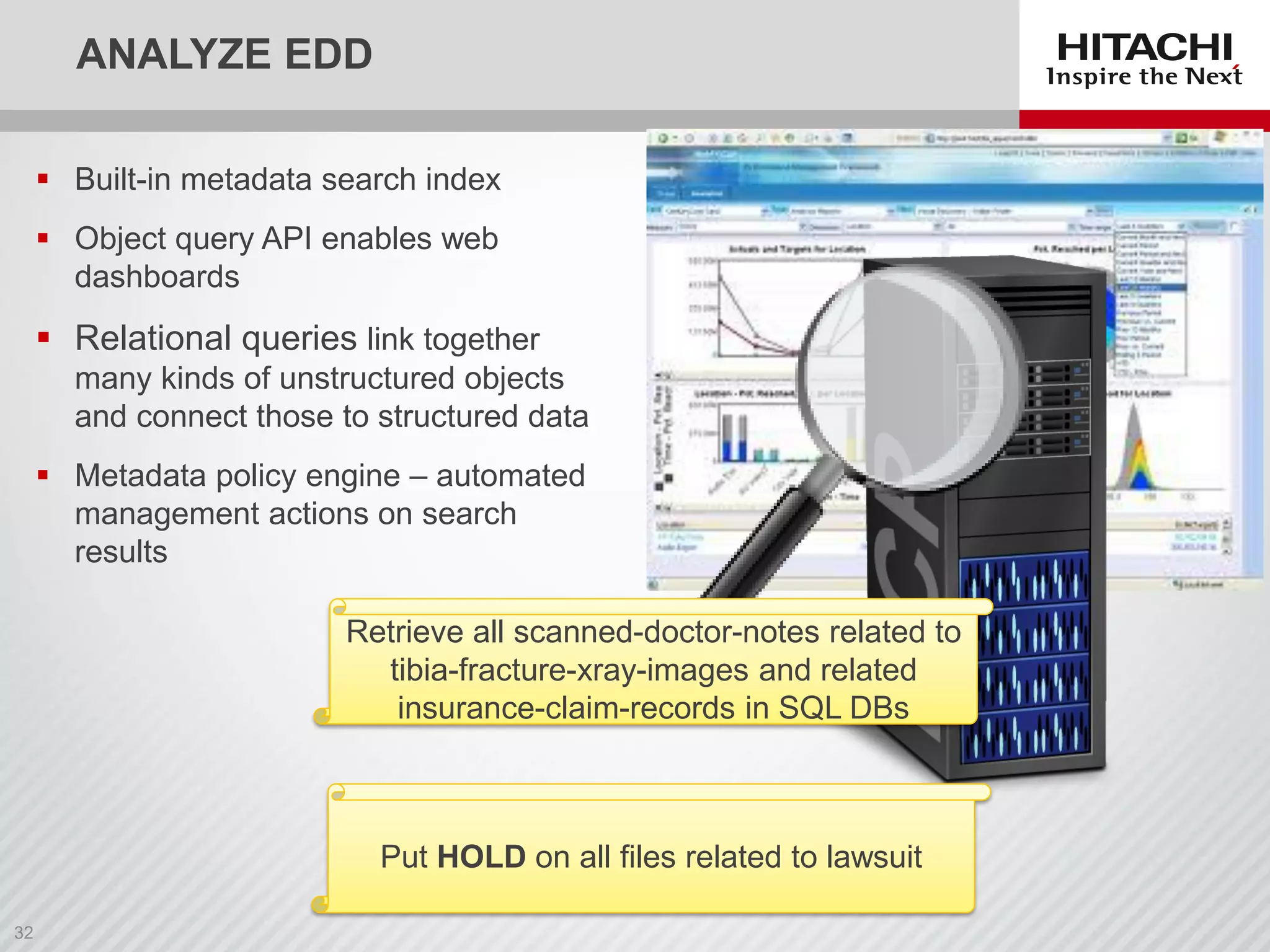 ANALYZE EDD
 Built-in metadata search index
 Object query API enables web
dashboards
 Relational queries link together
many kinds of unstructured objects
and connect those to structured data
 Metadata policy engine – automated
management actions on search
results
Put HOLD on all files related to lawsuit
Retrieve all scanned-doctor-notes related to
tibia-fracture-xray-images and related
insurance-claim-records in SQL DBs
 