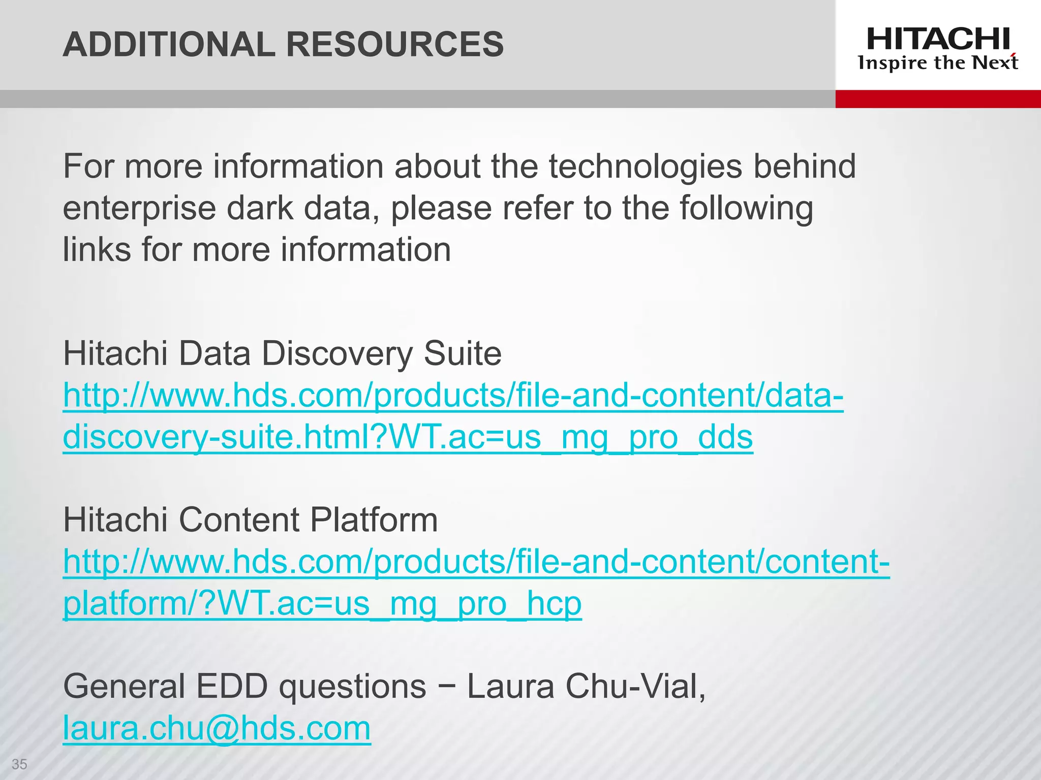 ADDITIONAL RESOURCES
For more information about the technologies behind
enterprise dark data, please refer to the following
links for more information
Hitachi Data Discovery Suite
http://www.hds.com/products/file-and-content/data-
discovery-suite.html?WT.ac=us_mg_pro_dds
Hitachi Content Platform
http://www.hds.com/products/file-and-content/content-
platform/?WT.ac=us_mg_pro_hcp
General EDD questions − Laura Chu-Vial,
laura.chu@hds.com
 