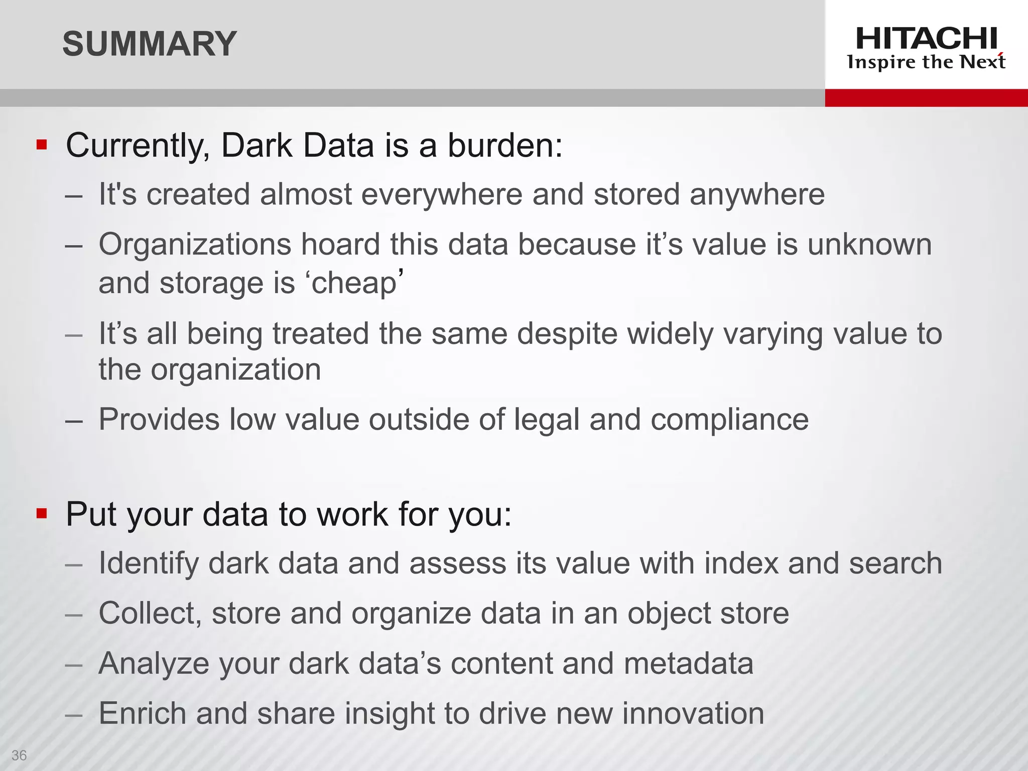SUMMARY
 Currently, Dark Data is a burden:
‒ It's created almost everywhere and stored anywhere
‒ Organizations hoard this data because it’s value is unknown
and storage is ‘cheap’
‒ It’s all being treated the same despite widely varying value to
the organization
‒ Provides low value outside of legal and compliance
 Put your data to work for you:
‒ Identify dark data and assess its value with index and search
‒ Collect, store and organize data in an object store
‒ Analyze your dark data’s content and metadata
‒ Enrich and share insight to drive new innovation
 