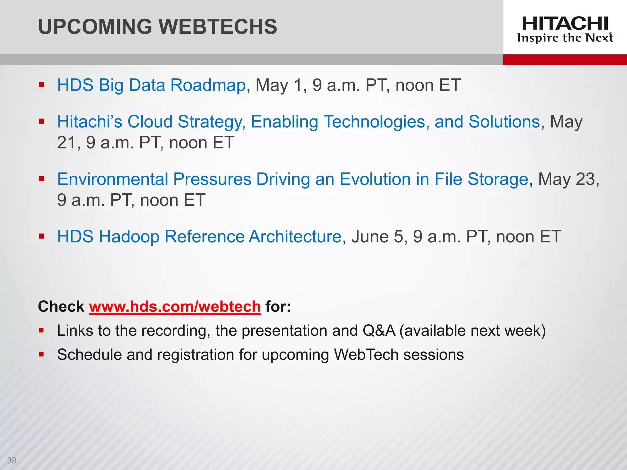 UPCOMING WEBTECHS
 HDS Big Data Roadmap, May 1, 9 a.m. PT, noon ET
 Hitachi’s Cloud Strategy, Enabling Technologies, and Solutions, May
21, 9 a.m. PT, noon ET
 Environmental Pressures Driving an Evolution in File Storage, May 23,
9 a.m. PT, noon ET
 HDS Hadoop Reference Architecture, June 5, 9 a.m. PT, noon ET
Check www.hds.com/webtech for:
 Links to the recording, the presentation and Q&A (available next week)
 Schedule and registration for upcoming WebTech sessions
 