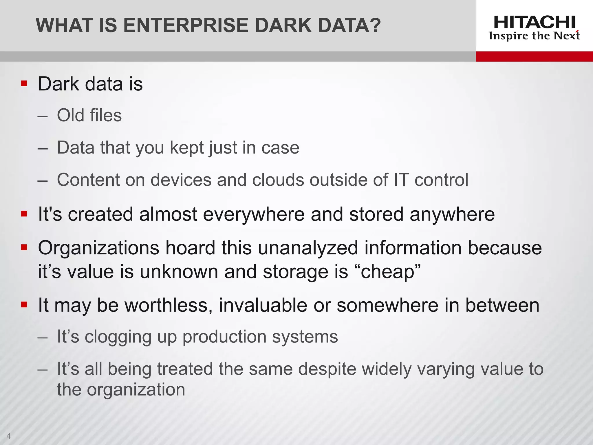 WHAT IS ENTERPRISE DARK DATA?
 Dark data is
‒ Old files
‒ Data that you kept just in case
‒ Content on devices and clouds outside of IT control
 It's created almost everywhere and stored anywhere
 Organizations hoard this unanalyzed information because
it’s value is unknown and storage is “cheap”
 It may be worthless, invaluable or somewhere in between
‒ It’s clogging up production systems
‒ It’s all being treated the same despite widely varying value to
the organization
 