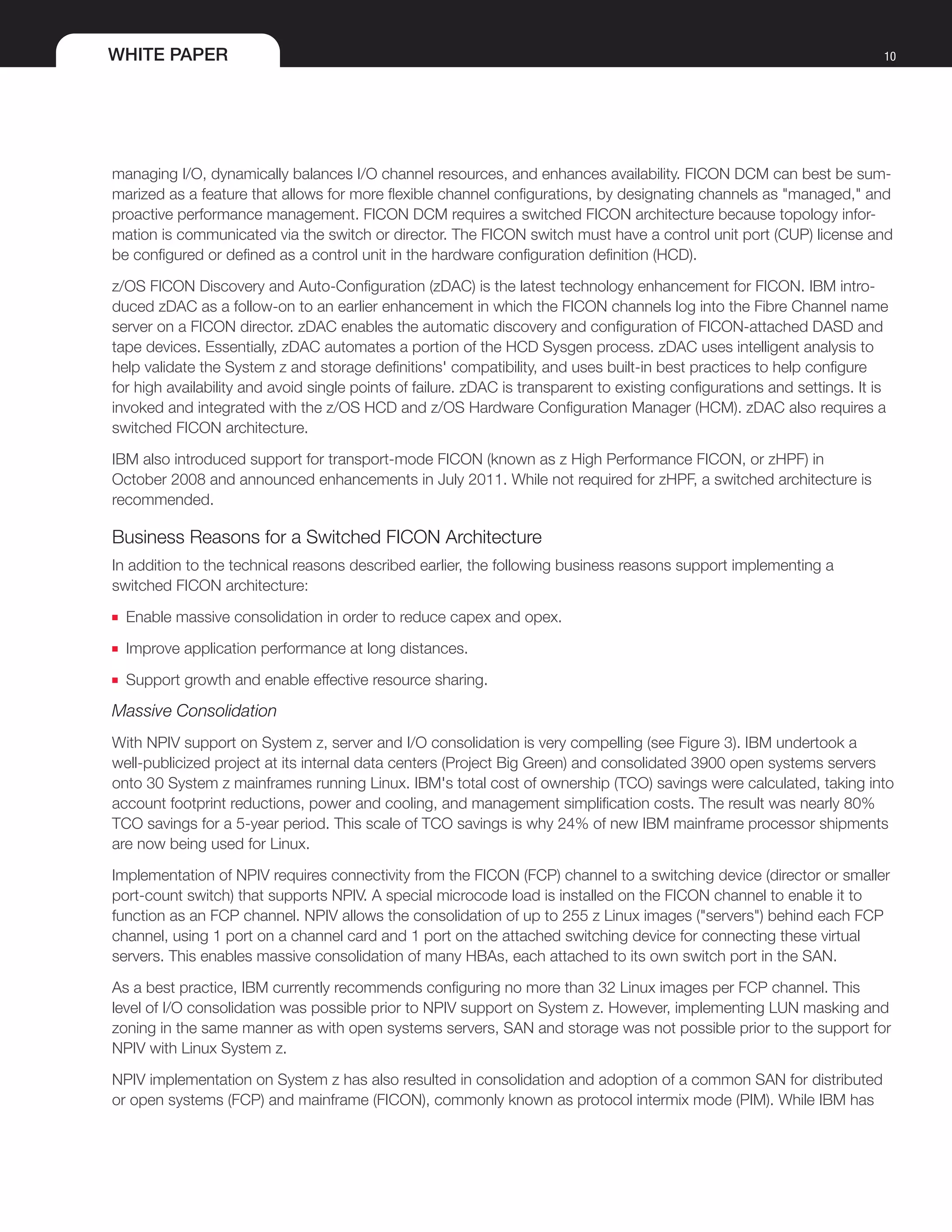 WHITE PAPER 10
managing I/O, dynamically balances I/O channel resources, and enhances availability. FICON DCM can best be sum-
marized as a feature that allows for more flexible channel configurations, by designating channels as "managed," and
proactive performance management. FICON DCM requires a switched FICON architecture because topology infor-
mation is communicated via the switch or director. The FICON switch must have a control unit port (CUP) license and
be configured or defined as a control unit in the hardware configuration definition (HCD).
z/OS FICON Discovery and Auto-Configuration (zDAC) is the latest technology enhancement for FICON. IBM intro-
duced zDAC as a follow-on to an earlier enhancement in which the FICON channels log into the Fibre Channel name
server on a FICON director. zDAC enables the automatic discovery and configuration of FICON-attached DASD and
tape devices. Essentially, zDAC automates a portion of the HCD Sysgen process. zDAC uses intelligent analysis to
help validate the System z and storage definitions' compatibility, and uses built-in best practices to help configure
for high availability and avoid single points of failure. zDAC is transparent to existing configurations and settings. It is
invoked and integrated with the z/OS HCD and z/OS Hardware Configuration Manager (HCM). zDAC also requires a
switched FICON architecture.
IBM also introduced support for transport-mode FICON (known as z High Performance FICON, or zHPF) in
October 2008 and announced enhancements in July 2011. While not required for zHPF, a switched architecture is
recommended.
Business Reasons for a Switched FICON Architecture
In addition to the technical reasons described earlier, the following business reasons support implementing a
switched FICON architecture:
■■ Enable massive consolidation in order to reduce capex and opex.
■■ Improve application performance at long distances.
■■ Support growth and enable effective resource sharing.
Massive Consolidation
With NPIV support on System z, server and I/O consolidation is very compelling (see Figure 3). IBM undertook a
well-publicized project at its internal data centers (Project Big Green) and consolidated 3900 open systems servers
onto 30 System z mainframes running Linux. IBM's total cost of ownership (TCO) savings were calculated, taking into
account footprint reductions, power and cooling, and management simplification costs. The result was nearly 80%
TCO savings for a 5-year period. This scale of TCO savings is why 24% of new IBM mainframe processor shipments
are now being used for Linux.
Implementation of NPIV requires connectivity from the FICON (FCP) channel to a switching device (director or smaller
port-count switch) that supports NPIV. A special microcode load is installed on the FICON channel to enable it to
function as an FCP channel. NPIV allows the consolidation of up to 255 z Linux images ("servers") behind each FCP
channel, using 1 port on a channel card and 1 port on the attached switching device for connecting these virtual
servers. This enables massive consolidation of many HBAs, each attached to its own switch port in the SAN.
As a best practice, IBM currently recommends configuring no more than 32 Linux images per FCP channel. This
level of I/O consolidation was possible prior to NPIV support on System z. However, implementing LUN masking and
zoning in the same manner as with open systems servers, SAN and storage was not possible prior to the support for
NPIV with Linux System z.
NPIV implementation on System z has also resulted in consolidation and adoption of a common SAN for distributed
or open systems (FCP) and mainframe (FICON), commonly known as protocol intermix mode (PIM). While IBM has
 