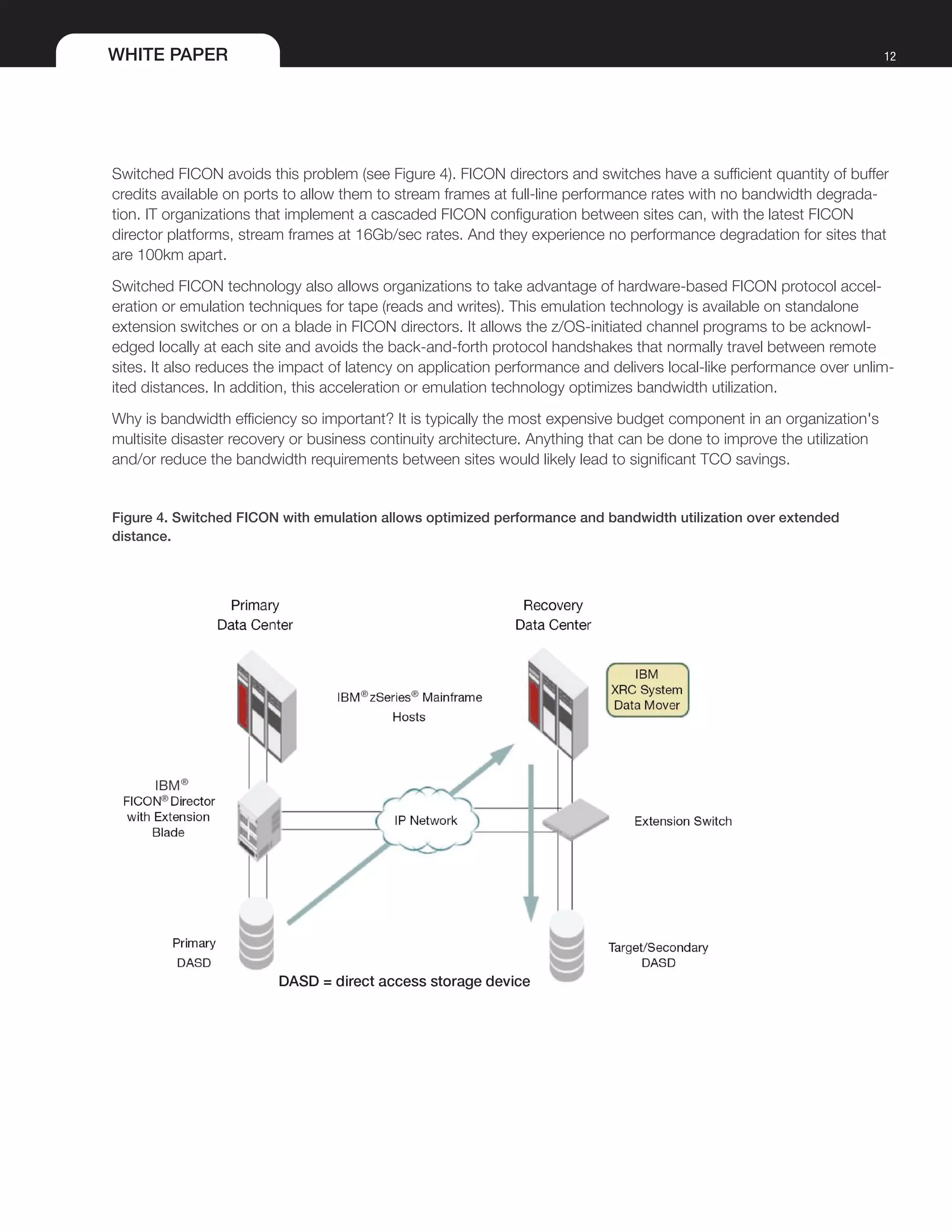 WHITE PAPER 12
Switched FICON avoids this problem (see Figure 4). FICON directors and switches have a sufficient quantity of buffer
credits available on ports to allow them to stream frames at full-line performance rates with no bandwidth degrada-
tion. IT organizations that implement a cascaded FICON configuration between sites can, with the latest FICON
director platforms, stream frames at 16Gb/sec rates. And they experience no performance degradation for sites that
are 100km apart.
Switched FICON technology also allows organizations to take advantage of hardware-based FICON protocol accel-
eration or emulation techniques for tape (reads and writes). This emulation technology is available on standalone
extension switches or on a blade in FICON directors. It allows the z/OS-initiated channel programs to be acknowl-
edged locally at each site and avoids the back-and-forth protocol handshakes that normally travel between remote
sites. It also reduces the impact of latency on application performance and delivers local-like performance over unlim-
ited distances. In addition, this acceleration or emulation technology optimizes bandwidth utilization.
Why is bandwidth efficiency so important? It is typically the most expensive budget component in an organization's
multisite disaster recovery or business continuity architecture. Anything that can be done to improve the utilization
and/or reduce the bandwidth requirements between sites would likely lead to significant TCO savings.
Figure 4. Switched FICON with emulation allows optimized performance and bandwidth utilization over extended
distance.
 