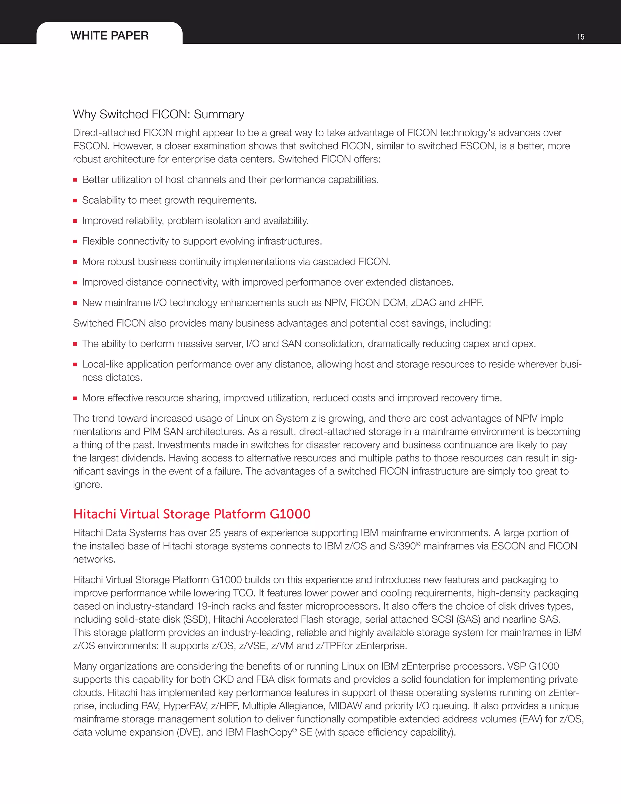 WHITE PAPER 15
Why Switched FICON: Summary
Direct-attached FICON might appear to be a great way to take advantage of FICON technology's advances over
ESCON. However, a closer examination shows that switched FICON, similar to switched ESCON, is a better, more
robust architecture for enterprise data centers. Switched FICON offers:
■■ Better utilization of host channels and their performance capabilities.
■■ Scalability to meet growth requirements.
■■ Improved reliability, problem isolation and availability.
■■ Flexible connectivity to support evolving infrastructures.
■■ More robust business continuity implementations via cascaded FICON.
■■ Improved distance connectivity, with improved performance over extended distances.
■■ New mainframe I/O technology enhancements such as NPIV, FICON DCM, zDAC and zHPF.
Switched FICON also provides many business advantages and potential cost savings, including:
■■ The ability to perform massive server, I/O and SAN consolidation, dramatically reducing capex and opex.
■■ Local-like application performance over any distance, allowing host and storage resources to reside wherever busi-
ness dictates.
■■ More effective resource sharing, improved utilization, reduced costs and improved recovery time.
The trend toward increased usage of Linux on System z is growing, and there are cost advantages of NPIV imple-
mentations and PIM SAN architectures. As a result, direct-attached storage in a mainframe environment is becoming
a thing of the past. Investments made in switches for disaster recovery and business continuance are likely to pay
the largest dividends. Having access to alternative resources and multiple paths to those resources can result in sig-
nificant savings in the event of a failure. The advantages of a switched FICON infrastructure are simply too great to
ignore.
Hitachi Virtual Storage Platform G1000
Hitachi Data Systems has over 25 years of experience supporting IBM mainframe environments. A large portion of
the installed base of Hitachi storage systems connects to IBM z/OS and S/390®
mainframes via ESCON and FICON
networks.
Hitachi Virtual Storage Platform G1000 builds on this experience and introduces new features and packaging to
improve performance while lowering TCO. It features lower power and cooling requirements, high-density packaging
based on industry-standard 19-inch racks and faster microprocessors. It also offers the choice of disk drives types,
including solid-state disk (SSD), Hitachi Accelerated Flash storage, serial attached SCSI (SAS) and nearline SAS.
This storage platform provides an industry-leading, reliable and highly available storage system for mainframes in IBM
z/OS environments: It supports z/OS, z/VSE, z/VM and z/TPFfor zEnterprise.
Many organizations are considering the benefits of or running Linux on IBM zEnterprise processors. VSP G1000
supports this capability for both CKD and FBA disk formats and provides a solid foundation for implementing private
clouds. Hitachi has implemented key performance features in support of these operating systems running on zEnter-
prise, including PAV, HyperPAV, z/HPF, Multiple Allegiance, MIDAW and priority I/O queuing. It also provides a unique
mainframe storage management solution to deliver functionally compatible extended address volumes (EAV) for z/OS,
data volume expansion (DVE), and IBM FlashCopy®
SE (with space efficiency capability).
 