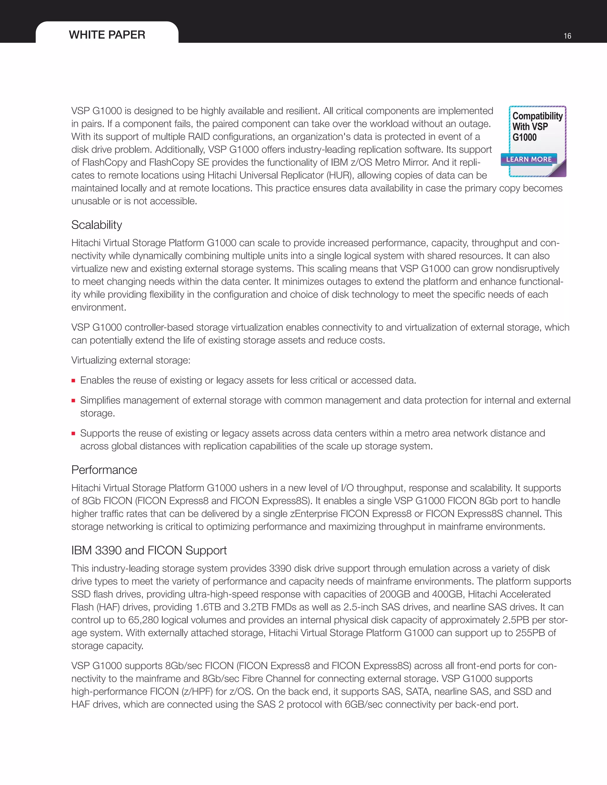 WHITE PAPER 16
VSP G1000 is designed to be highly available and resilient. All critical components are implemented
in pairs. If a component fails, the paired component can take over the workload without an outage.
With its support of multiple RAID configurations, an organization's data is protected in event of a
disk drive problem. Additionally, VSP G1000 offers industry-leading replication software. Its support
of FlashCopy and FlashCopy SE provides the functionality of IBM z/OS Metro Mirror. And it repli-
cates to remote locations using Hitachi Universal Replicator (HUR), allowing copies of data can be
maintained locally and at remote locations. This practice ensures data availability in case the primary copy becomes
unusable or is not accessible.
Scalability
Hitachi Virtual Storage Platform G1000 can scale to provide increased performance, capacity, throughput and con-
nectivity while dynamically combining multiple units into a single logical system with shared resources. It can also
virtualize new and existing external storage systems. This scaling means that VSP G1000 can grow nondisruptively
to meet changing needs within the data center. It minimizes outages to extend the platform and enhance functional-
ity while providing flexibility in the configuration and choice of disk technology to meet the specific needs of each
environment.
VSP G1000 controller-based storage virtualization enables connectivity to and virtualization of external storage, which
can potentially extend the life of existing storage assets and reduce costs.
Virtualizing external storage:
■■ Enables the reuse of existing or legacy assets for less critical or accessed data.
■■ Simplifies management of external storage with common management and data protection for internal and external
storage.
■■ Supports the reuse of existing or legacy assets across data centers within a metro area network distance and
across global distances with replication capabilities of the scale up storage system.
Performance
Hitachi Virtual Storage Platform G1000 ushers in a new level of I/O throughput, response and scalability. It supports
of 8Gb FICON (FICON Express8 and FICON Express8S). It enables a single VSP G1000 FICON 8Gb port to handle
higher traffic rates that can be delivered by a single zEnterprise FICON Express8 or FICON Express8S channel. This
storage networking is critical to optimizing performance and maximizing throughput in mainframe environments.
IBM 3390 and FICON Support
This industry-leading storage system provides 3390 disk drive support through emulation across a variety of disk
drive types to meet the variety of performance and capacity needs of mainframe environments. The platform supports
SSD flash drives, providing ultra-high-speed response with capacities of 200GB and 400GB, Hitachi Accelerated
Flash (HAF) drives, providing 1.6TB and 3.2TB FMDs as well as 2.5-inch SAS drives, and nearline SAS drives. It can
control up to 65,280 logical volumes and provides an internal physical disk capacity of approximately 2.5PB per stor-
age system. With externally attached storage, Hitachi Virtual Storage Platform G1000 can support up to 255PB of
storage capacity.
VSP G1000 supports 8Gb/sec FICON (FICON Express8 and FICON Express8S) across all front-end ports for con-
nectivity to the mainframe and 8Gb/sec Fibre Channel for connecting external storage. VSP G1000 supports
high-performance FICON (z/HPF) for z/OS. On the back end, it supports SAS, SATA, nearline SAS, and SSD and
HAF drives, which are connected using the SAS 2 protocol with 6GB/sec connectivity per back-end port.
LEARN MORE
Compatibility
With VSP
G1000
 