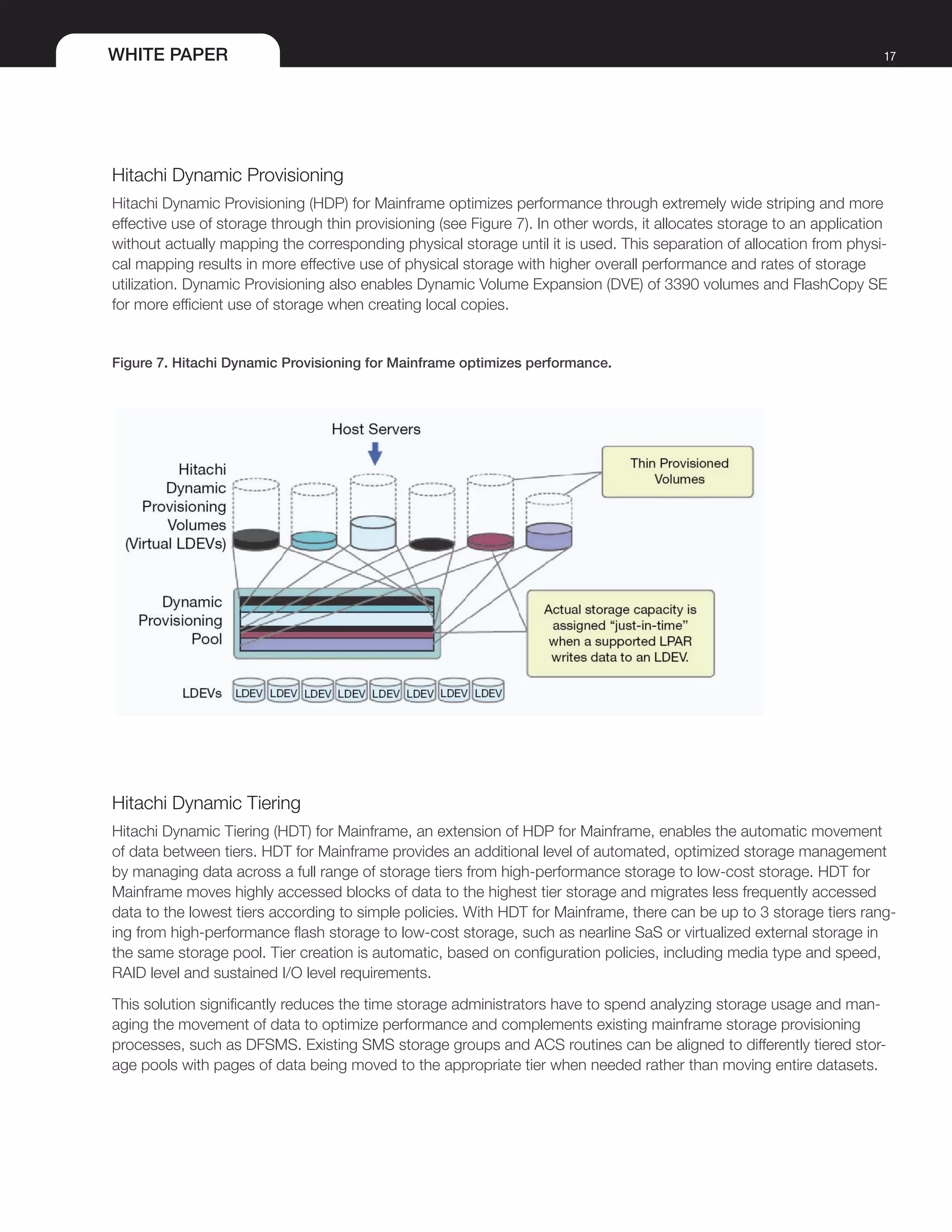 WHITE PAPER 17
Hitachi Dynamic Provisioning
Hitachi Dynamic Provisioning (HDP) for Mainframe optimizes performance through extremely wide striping and more
effective use of storage through thin provisioning (see Figure 7). In other words, it allocates storage to an application
without actually mapping the corresponding physical storage until it is used. This separation of allocation from physi-
cal mapping results in more effective use of physical storage with higher overall performance and rates of storage
utilization. Dynamic Provisioning also enables Dynamic Volume Expansion (DVE) of 3390 volumes and FlashCopy SE
for more efficient use of storage when creating local copies.
Figure 7. Hitachi Dynamic Provisioning for Mainframe optimizes performance.
Hitachi Dynamic Tiering
Hitachi Dynamic Tiering (HDT) for Mainframe, an extension of HDP for Mainframe, enables the automatic movement
of data between tiers. HDT for Mainframe provides an additional level of automated, optimized storage management
by managing data across a full range of storage tiers from high-performance storage to low-cost storage. HDT for
Mainframe moves highly accessed blocks of data to the highest tier storage and migrates less frequently accessed
data to the lowest tiers according to simple policies. With HDT for Mainframe, there can be up to 3 storage tiers rang-
ing from high-performance flash storage to low-cost storage, such as nearline SaS or virtualized external storage in
the same storage pool. Tier creation is automatic, based on configuration policies, including media type and speed,
RAID level and sustained I/O level requirements.
This solution significantly reduces the time storage administrators have to spend analyzing storage usage and man-
aging the movement of data to optimize performance and complements existing mainframe storage provisioning
processes, such as DFSMS. Existing SMS storage groups and ACS routines can be aligned to differently tiered stor-
age pools with pages of data being moved to the appropriate tier when needed rather than moving entire datasets.
 
