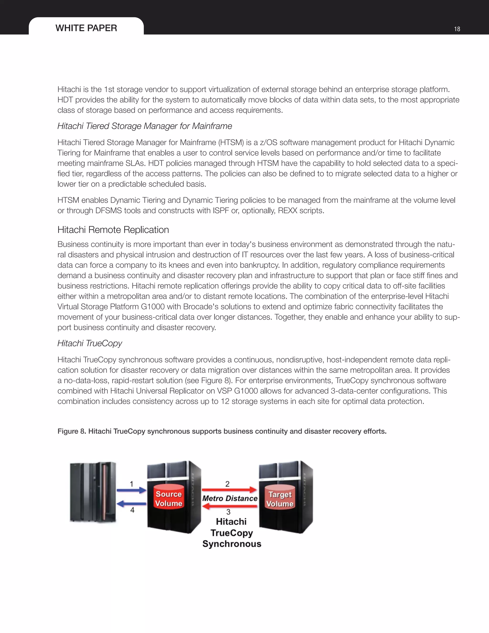 WHITE PAPER 18
Hitachi is the 1st storage vendor to support virtualization of external storage behind an enterprise storage platform.
HDT provides the ability for the system to automatically move blocks of data within data sets, to the most appropriate
class of storage based on performance and access requirements.
Hitachi Tiered Storage Manager for Mainframe
Hitachi Tiered Storage Manager for Mainframe (HTSM) is a z/OS software management product for Hitachi Dynamic
Tiering for Mainframe that enables a user to control service levels based on performance and/or time to facilitate
meeting mainframe SLAs. HDT policies managed through HTSM have the capability to hold selected data to a speci-
fied tier, regardless of the access patterns. The policies can also be defined to to migrate selected data to a higher or
lower tier on a predictable scheduled basis.
HTSM enables Dynamic Tiering and Dynamic Tiering policies to be managed from the mainframe at the volume level
or through DFSMS tools and constructs with ISPF or, optionally, REXX scripts.
Hitachi Remote Replication
Business continuity is more important than ever in today's business environment as demonstrated through the natu-
ral disasters and physical intrusion and destruction of IT resources over the last few years. A loss of business-critical
data can force a company to its knees and even into bankruptcy. In addition, regulatory compliance requirements
demand a business continuity and disaster recovery plan and infrastructure to support that plan or face stiff fines and
business restrictions. Hitachi remote replication offerings provide the ability to copy critical data to off-site facilities
either within a metropolitan area and/or to distant remote locations. The combination of the enterprise-level Hitachi
Virtual Storage Platform G1000 with Brocade's solutions to extend and optimize fabric connectivity facilitates the
movement of your business-critical data over longer distances. Together, they enable and enhance your ability to sup-
port business continuity and disaster recovery.
Hitachi TrueCopy
Hitachi TrueCopy synchronous software provides a continuous, nondisruptive, host-independent remote data repli-
cation solution for disaster recovery or data migration over distances within the same metropolitan area. It provides
a no-data-loss, rapid-restart solution (see Figure 8). For enterprise environments, TrueCopy synchronous software
combined with Hitachi Universal Replicator on VSP G1000 allows for advanced 3-data-center configurations. This
combination includes consistency across up to 12 storage systems in each site for optimal data protection.
Figure 8. Hitachi TrueCopy synchronous supports business continuity and disaster recovery efforts.
 