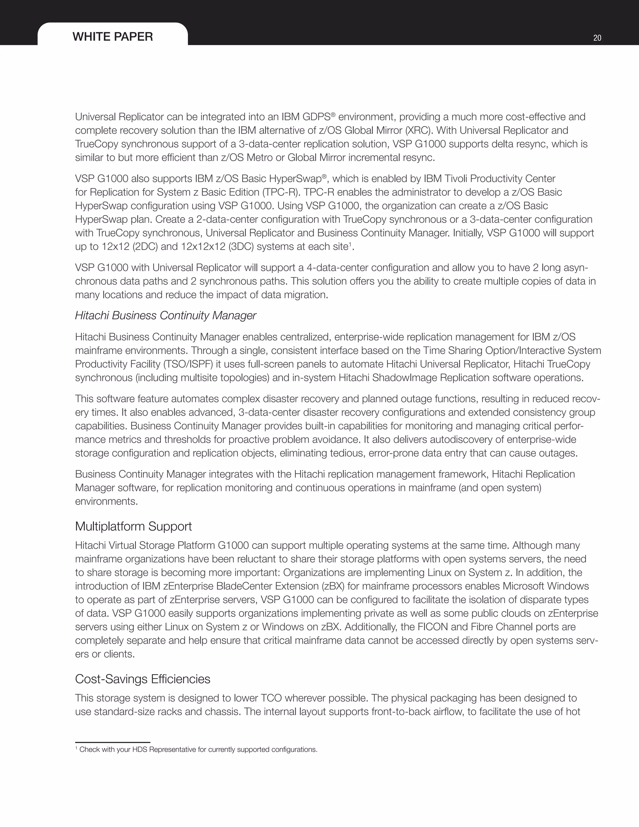 WHITE PAPER 20
Universal Replicator can be integrated into an IBM GDPS®
environment, providing a much more cost-effective and
complete recovery solution than the IBM alternative of z/OS Global Mirror (XRC). With Universal Replicator and
TrueCopy synchronous support of a 3-data-center replication solution, VSP G1000 supports delta resync, which is
similar to but more efficient than z/OS Metro or Global Mirror incremental resync.
VSP G1000 also supports IBM z/OS Basic HyperSwap®
, which is enabled by IBM Tivoli Productivity Center
for Replication for System z Basic Edition (TPC-R). TPC-R enables the administrator to develop a z/OS Basic
HyperSwap configuration using VSP G1000. Using VSP G1000, the organization can create a z/OS Basic
HyperSwap plan. Create a 2-data-center configuration with TrueCopy synchronous or a 3-data-center configuration
with TrueCopy synchronous, Universal Replicator and Business Continuity Manager. Initially, VSP G1000 will support
up to 12x12 (2DC) and 12x12x12 (3DC) systems at each site1
.
VSP G1000 with Universal Replicator will support a 4-data-center configuration and allow you to have 2 long asyn-
chronous data paths and 2 synchronous paths. This solution offers you the ability to create multiple copies of data in
many locations and reduce the impact of data migration.
Hitachi Business Continuity Manager
Hitachi Business Continuity Manager enables centralized, enterprise-wide replication management for IBM z/OS
mainframe environments. Through a single, consistent interface based on the Time Sharing Option/Interactive System
Productivity Facility (TSO/ISPF) it uses full-screen panels to automate Hitachi Universal Replicator, Hitachi TrueCopy
synchronous (including multisite topologies) and in-system Hitachi ShadowImage Replication software operations.
This software feature automates complex disaster recovery and planned outage functions, resulting in reduced recov-
ery times. It also enables advanced, 3-data-center disaster recovery configurations and extended consistency group
capabilities. Business Continuity Manager provides built-in capabilities for monitoring and managing critical perfor-
mance metrics and thresholds for proactive problem avoidance. It also delivers autodiscovery of enterprise-wide
storage configuration and replication objects, eliminating tedious, error-prone data entry that can cause outages.
Business Continuity Manager integrates with the Hitachi replication management framework, Hitachi Replication
Manager software, for replication monitoring and continuous operations in mainframe (and open system)
environments.
Multiplatform Support
Hitachi Virtual Storage Platform G1000 can support multiple operating systems at the same time. Although many
mainframe organizations have been reluctant to share their storage platforms with open systems servers, the need
to share storage is becoming more important: Organizations are implementing Linux on System z. In addition, the
introduction of IBM zEnterprise BladeCenter Extension (zBX) for mainframe processors enables Microsoft Windows
to operate as part of zEnterprise servers, VSP G1000 can be configured to facilitate the isolation of disparate types
of data. VSP G1000 easily supports organizations implementing private as well as some public clouds on zEnterprise
servers using either Linux on System z or Windows on zBX. Additionally, the FICON and Fibre Channel ports are
completely separate and help ensure that critical mainframe data cannot be accessed directly by open systems serv-
ers or clients.
Cost-Savings Efficiencies
This storage system is designed to lower TCO wherever possible. The physical packaging has been designed to
use standard-size racks and chassis. The internal layout supports front-to-back airflow, to facilitate the use of hot
1
Check with your HDS Representative for currently supported configurations.
 