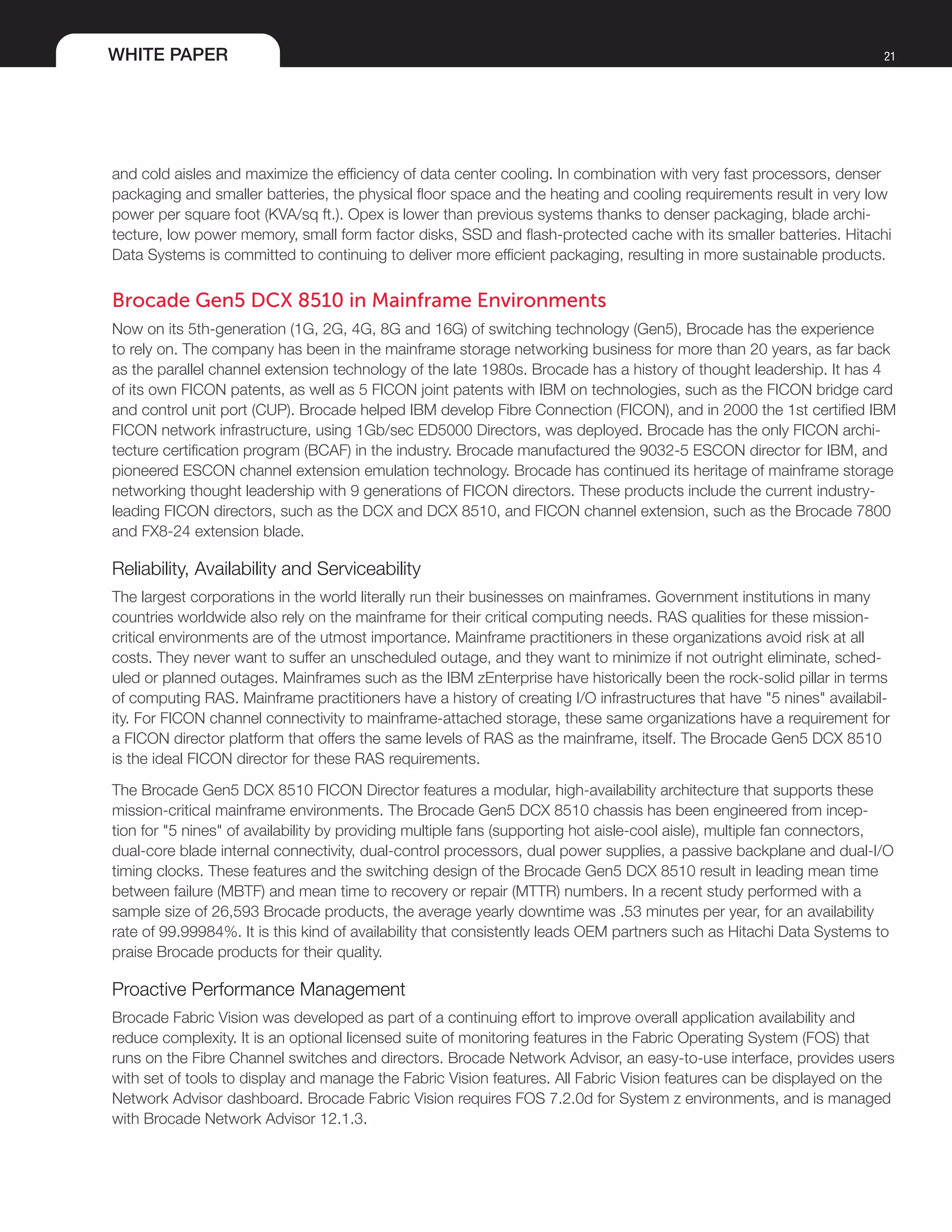 WHITE PAPER 21
and cold aisles and maximize the efficiency of data center cooling. In combination with very fast processors, denser
packaging and smaller batteries, the physical floor space and the heating and cooling requirements result in very low
power per square foot (KVA/sq ft.). Opex is lower than previous systems thanks to denser packaging, blade archi-
tecture, low power memory, small form factor disks, SSD and flash-protected cache with its smaller batteries. Hitachi
Data Systems is committed to continuing to deliver more efficient packaging, resulting in more sustainable products.
Brocade Gen5 DCX 8510 in Mainframe Environments
Now on its 5th-generation (1G, 2G, 4G, 8G and 16G) of switching technology (Gen5), Brocade has the experience
to rely on. The company has been in the mainframe storage networking business for more than 20 years, as far back
as the parallel channel extension technology of the late 1980s. Brocade has a history of thought leadership. It has 4
of its own FICON patents, as well as 5 FICON joint patents with IBM on technologies, such as the FICON bridge card
and control unit port (CUP). Brocade helped IBM develop Fibre Connection (FICON), and in 2000 the 1st certified IBM
FICON network infrastructure, using 1Gb/sec ED5000 Directors, was deployed. Brocade has the only FICON archi-
tecture certification program (BCAF) in the industry. Brocade manufactured the 9032-5 ESCON director for IBM, and
pioneered ESCON channel extension emulation technology. Brocade has continued its heritage of mainframe storage
networking thought leadership with 9 generations of FICON directors. These products include the current industry-
leading FICON directors, such as the DCX and DCX 8510, and FICON channel extension, such as the Brocade 7800
and FX8-24 extension blade.
Reliability, Availability and Serviceability
The largest corporations in the world literally run their businesses on mainframes. Government institutions in many
countries worldwide also rely on the mainframe for their critical computing needs. RAS qualities for these mission-
critical environments are of the utmost importance. Mainframe practitioners in these organizations avoid risk at all
costs. They never want to suffer an unscheduled outage, and they want to minimize if not outright eliminate, sched-
uled or planned outages. Mainframes such as the IBM zEnterprise have historically been the rock-solid pillar in terms
of computing RAS. Mainframe practitioners have a history of creating I/O infrastructures that have "5 nines" availabil-
ity. For FICON channel connectivity to mainframe-attached storage, these same organizations have a requirement for
a FICON director platform that offers the same levels of RAS as the mainframe, itself. The Brocade Gen5 DCX 8510
is the ideal FICON director for these RAS requirements.
The Brocade Gen5 DCX 8510 FICON Director features a modular, high-availability architecture that supports these
mission-critical mainframe environments. The Brocade Gen5 DCX 8510 chassis has been engineered from incep-
tion for "5 nines" of availability by providing multiple fans (supporting hot aisle-cool aisle), multiple fan connectors,
dual-core blade internal connectivity, dual-control processors, dual power supplies, a passive backplane and dual-I/O
timing clocks. These features and the switching design of the Brocade Gen5 DCX 8510 result in leading mean time
between failure (MBTF) and mean time to recovery or repair (MTTR) numbers. In a recent study performed with a
sample size of 26,593 Brocade products, the average yearly downtime was .53 minutes per year, for an availability
rate of 99.99984%. It is this kind of availability that consistently leads OEM partners such as Hitachi Data Systems to
praise Brocade products for their quality.
Proactive Performance Management
Brocade Fabric Vision was developed as part of a continuing effort to improve overall application availability and
reduce complexity. It is an optional licensed suite of monitoring features in the Fabric Operating System (FOS) that
runs on the Fibre Channel switches and directors. Brocade Network Advisor, an easy-to-use interface, provides users
with set of tools to display and manage the Fabric Vision features. All Fabric Vision features can be displayed on the
Network Advisor dashboard. Brocade Fabric Vision requires FOS 7.2.0d for System z environments, and is managed
with Brocade Network Advisor 12.1.3.
 