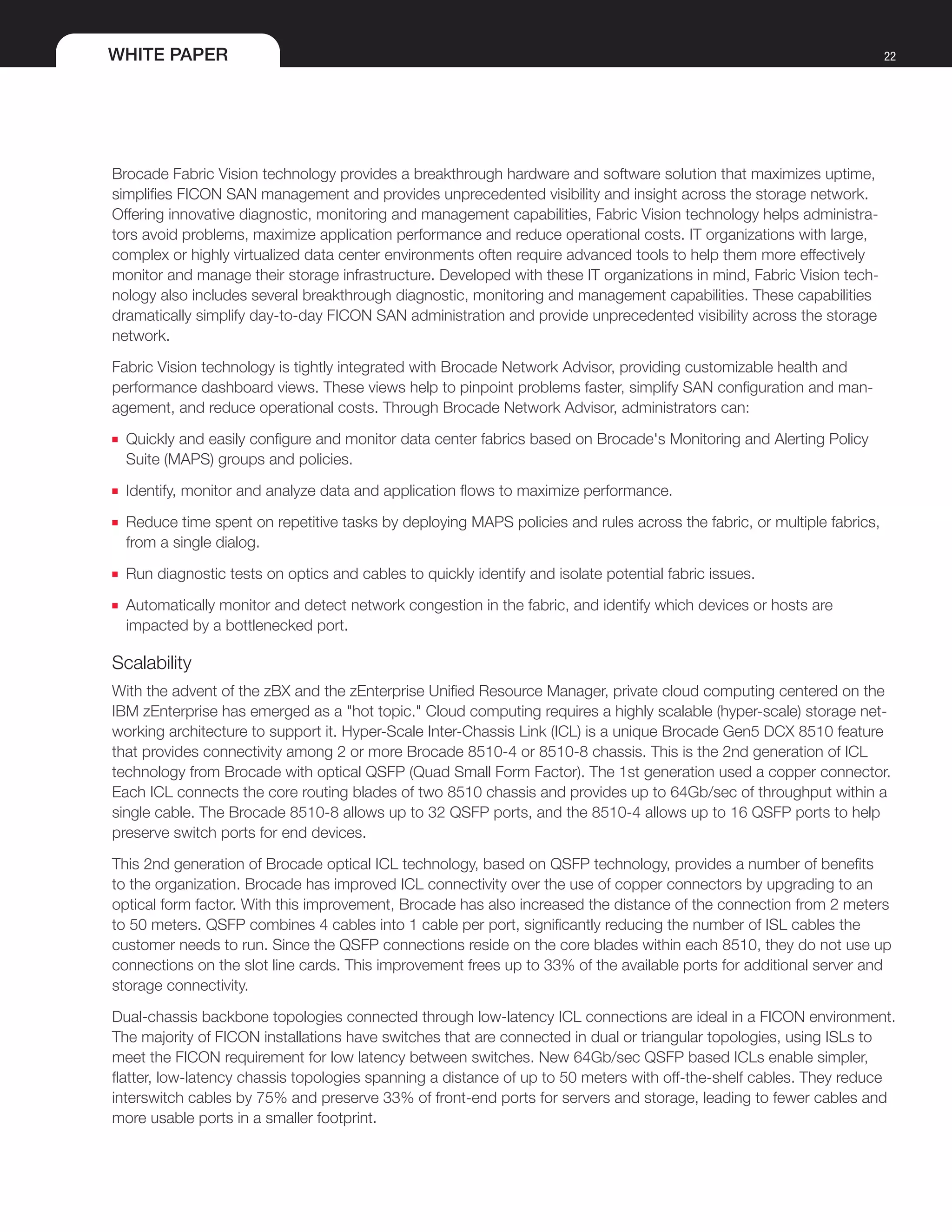 WHITE PAPER 22
Brocade Fabric Vision technology provides a breakthrough hardware and software solution that maximizes uptime,
simplifies FICON SAN management and provides unprecedented visibility and insight across the storage network.
Offering innovative diagnostic, monitoring and management capabilities, Fabric Vision technology helps administra-
tors avoid problems, maximize application performance and reduce operational costs. IT organizations with large,
complex or highly virtualized data center environments often require advanced tools to help them more effectively
monitor and manage their storage infrastructure. Developed with these IT organizations in mind, Fabric Vision tech-
nology also includes several breakthrough diagnostic, monitoring and management capabilities. These capabilities
dramatically simplify day-to-day FICON SAN administration and provide unprecedented visibility across the storage
network.
Fabric Vision technology is tightly integrated with Brocade Network Advisor, providing customizable health and
performance dashboard views. These views help to pinpoint problems faster, simplify SAN configuration and man-
agement, and reduce operational costs. Through Brocade Network Advisor, administrators can:
■■ Quickly and easily configure and monitor data center fabrics based on Brocade's Monitoring and Alerting Policy
Suite (MAPS) groups and policies.
■■ Identify, monitor and analyze data and application flows to maximize performance.
■■ Reduce time spent on repetitive tasks by deploying MAPS policies and rules across the fabric, or multiple fabrics,
from a single dialog.
■■ Run diagnostic tests on optics and cables to quickly identify and isolate potential fabric issues.
■■ Automatically monitor and detect network congestion in the fabric, and identify which devices or hosts are
impacted by a bottlenecked port.
Scalability
With the advent of the zBX and the zEnterprise Unified Resource Manager, private cloud computing centered on the
IBM zEnterprise has emerged as a "hot topic." Cloud computing requires a highly scalable (hyper-scale) storage net-
working architecture to support it. Hyper-Scale Inter-Chassis Link (ICL) is a unique Brocade Gen5 DCX 8510 feature
that provides connectivity among 2 or more Brocade 8510-4 or 8510-8 chassis. This is the 2nd generation of ICL
technology from Brocade with optical QSFP (Quad Small Form Factor). The 1st generation used a copper connector.
Each ICL connects the core routing blades of two 8510 chassis and provides up to 64Gb/sec of throughput within a
single cable. The Brocade 8510-8 allows up to 32 QSFP ports, and the 8510-4 allows up to 16 QSFP ports to help
preserve switch ports for end devices.
This 2nd generation of Brocade optical ICL technology, based on QSFP technology, provides a number of benefits
to the organization. Brocade has improved ICL connectivity over the use of copper connectors by upgrading to an
optical form factor. With this improvement, Brocade has also increased the distance of the connection from 2 meters
to 50 meters. QSFP combines 4 cables into 1 cable per port, significantly reducing the number of ISL cables the
customer needs to run. Since the QSFP connections reside on the core blades within each 8510, they do not use up
connections on the slot line cards. This improvement frees up to 33% of the available ports for additional server and
storage connectivity.
Dual-chassis backbone topologies connected through low-latency ICL connections are ideal in a FICON environment.
The majority of FICON installations have switches that are connected in dual or triangular topologies, using ISLs to
meet the FICON requirement for low latency between switches. New 64Gb/sec QSFP based ICLs enable simpler,
flatter, low-latency chassis topologies spanning a distance of up to 50 meters with off-the-shelf cables. They reduce
interswitch cables by 75% and preserve 33% of front-end ports for servers and storage, leading to fewer cables and
more usable ports in a smaller footprint.
 
