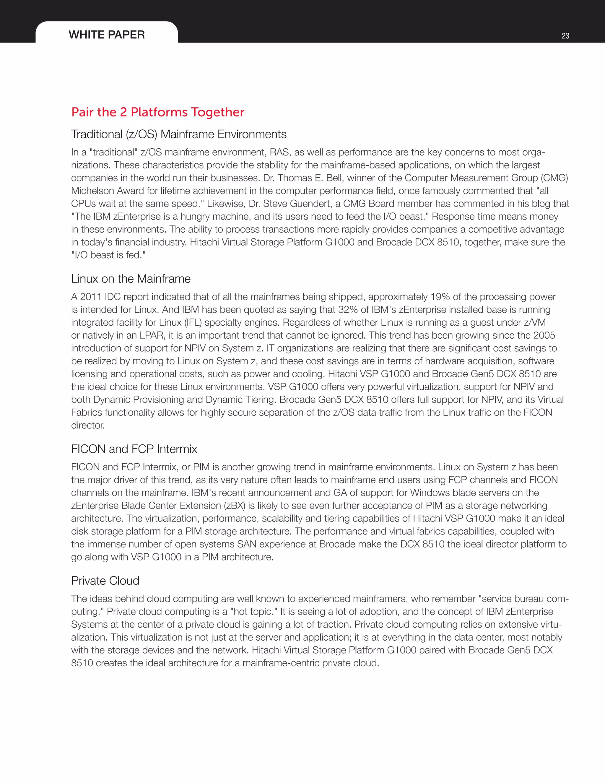 WHITE PAPER 23
Pair the 2 Platforms Together
Traditional (z/OS) Mainframe Environments
In a "traditional" z/OS mainframe environment, RAS, as well as performance are the key concerns to most orga-
nizations. These characteristics provide the stability for the mainframe-based applications, on which the largest
companies in the world run their businesses. Dr. Thomas E. Bell, winner of the Computer Measurement Group (CMG)
Michelson Award for lifetime achievement in the computer performance field, once famously commented that "all
CPUs wait at the same speed." Likewise, Dr. Steve Guendert, a CMG Board member has commented in his blog that
"The IBM zEnterprise is a hungry machine, and its users need to feed the I/O beast." Response time means money
in these environments. The ability to process transactions more rapidly provides companies a competitive advantage
in today's financial industry. Hitachi Virtual Storage Platform G1000 and Brocade DCX 8510, together, make sure the
"I/O beast is fed."
Linux on the Mainframe
A 2011 IDC report indicated that of all the mainframes being shipped, approximately 19% of the processing power
is intended for Linux. And IBM has been quoted as saying that 32% of IBM's zEnterprise installed base is running
integrated facility for Linux (IFL) specialty engines. Regardless of whether Linux is running as a guest under z/VM
or natively in an LPAR, it is an important trend that cannot be ignored. This trend has been growing since the 2005
introduction of support for NPIV on System z. IT organizations are realizing that there are significant cost savings to
be realized by moving to Linux on System z, and these cost savings are in terms of hardware acquisition, software
licensing and operational costs, such as power and cooling. Hitachi VSP G1000 and Brocade Gen5 DCX 8510 are
the ideal choice for these Linux environments. VSP G1000 offers very powerful virtualization, support for NPIV and
both Dynamic Provisioning and Dynamic Tiering. Brocade Gen5 DCX 8510 offers full support for NPIV, and its Virtual
Fabrics functionality allows for highly secure separation of the z/OS data traffic from the Linux traffic on the FICON
director.
FICON and FCP Intermix
FICON and FCP Intermix, or PIM is another growing trend in mainframe environments. Linux on System z has been
the major driver of this trend, as its very nature often leads to mainframe end users using FCP channels and FICON
channels on the mainframe. IBM's recent announcement and GA of support for Windows blade servers on the
zEnterprise Blade Center Extension (zBX) is likely to see even further acceptance of PIM as a storage networking
architecture. The virtualization, performance, scalability and tiering capabilities of Hitachi VSP G1000 make it an ideal
disk storage platform for a PIM storage architecture. The performance and virtual fabrics capabilities, coupled with
the immense number of open systems SAN experience at Brocade make the DCX 8510 the ideal director platform to
go along with VSP G1000 in a PIM architecture.
Private Cloud
The ideas behind cloud computing are well known to experienced mainframers, who remember "service bureau com-
puting." Private cloud computing is a "hot topic." It is seeing a lot of adoption, and the concept of IBM zEnterprise
Systems at the center of a private cloud is gaining a lot of traction. Private cloud computing relies on extensive virtu-
alization. This virtualization is not just at the server and application; it is at everything in the data center, most notably
with the storage devices and the network. Hitachi Virtual Storage Platform G1000 paired with Brocade Gen5 DCX
8510 creates the ideal architecture for a mainframe-centric private cloud.
 