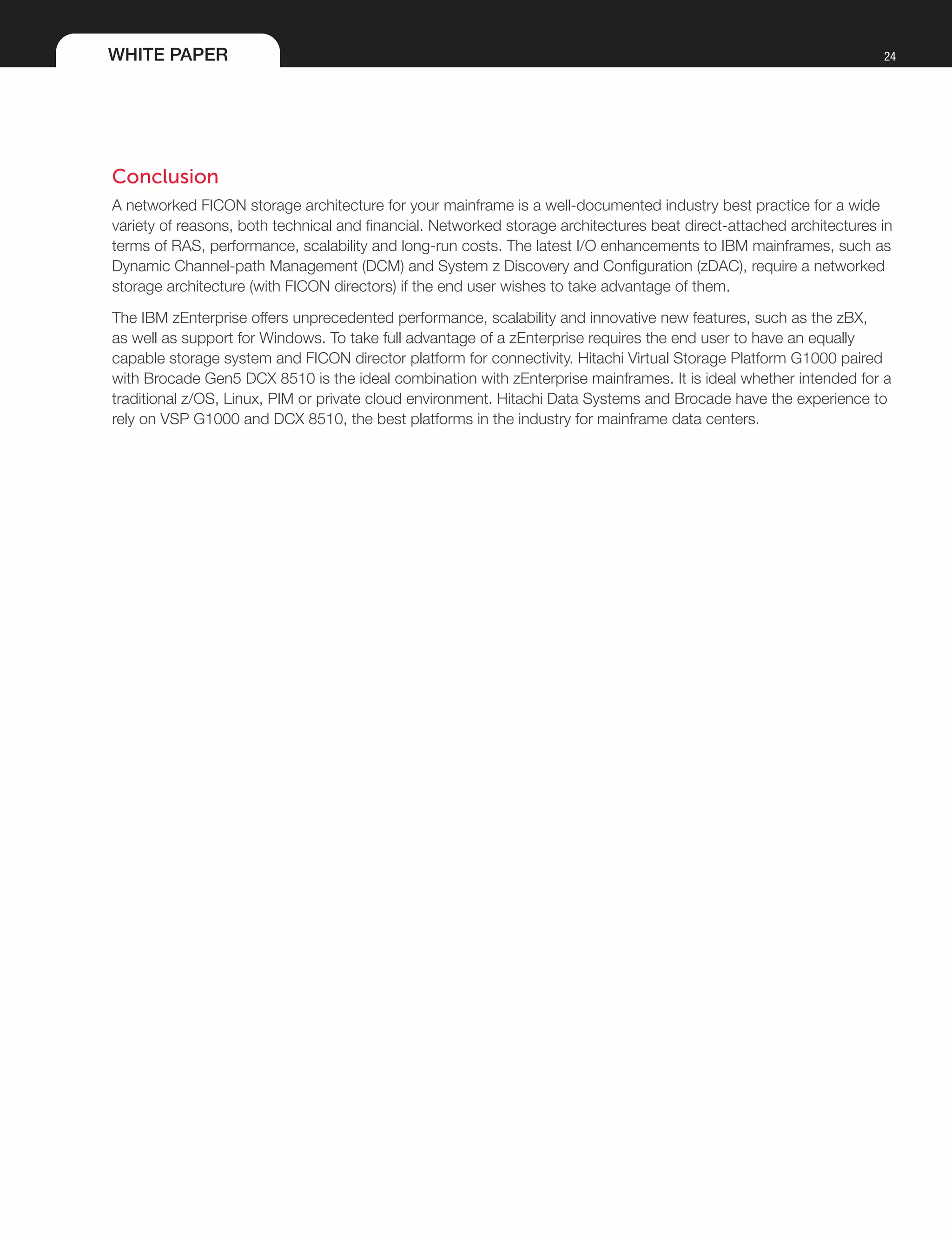 WHITE PAPER 24
Conclusion
A networked FICON storage architecture for your mainframe is a well-documented industry best practice for a wide
variety of reasons, both technical and financial. Networked storage architectures beat direct-attached architectures in
terms of RAS, performance, scalability and long-run costs. The latest I/O enhancements to IBM mainframes, such as
Dynamic Channel-path Management (DCM) and System z Discovery and Configuration (zDAC), require a networked
storage architecture (with FICON directors) if the end user wishes to take advantage of them.
The IBM zEnterprise offers unprecedented performance, scalability and innovative new features, such as the zBX,
as well as support for Windows. To take full advantage of a zEnterprise requires the end user to have an equally
capable storage system and FICON director platform for connectivity. Hitachi Virtual Storage Platform G1000 paired
with Brocade Gen5 DCX 8510 is the ideal combination with zEnterprise mainframes. It is ideal whether intended for a
traditional z/OS, Linux, PIM or private cloud environment. Hitachi Data Systems and Brocade have the experience to
rely on VSP G1000 and DCX 8510, the best platforms in the industry for mainframe data centers.	
 