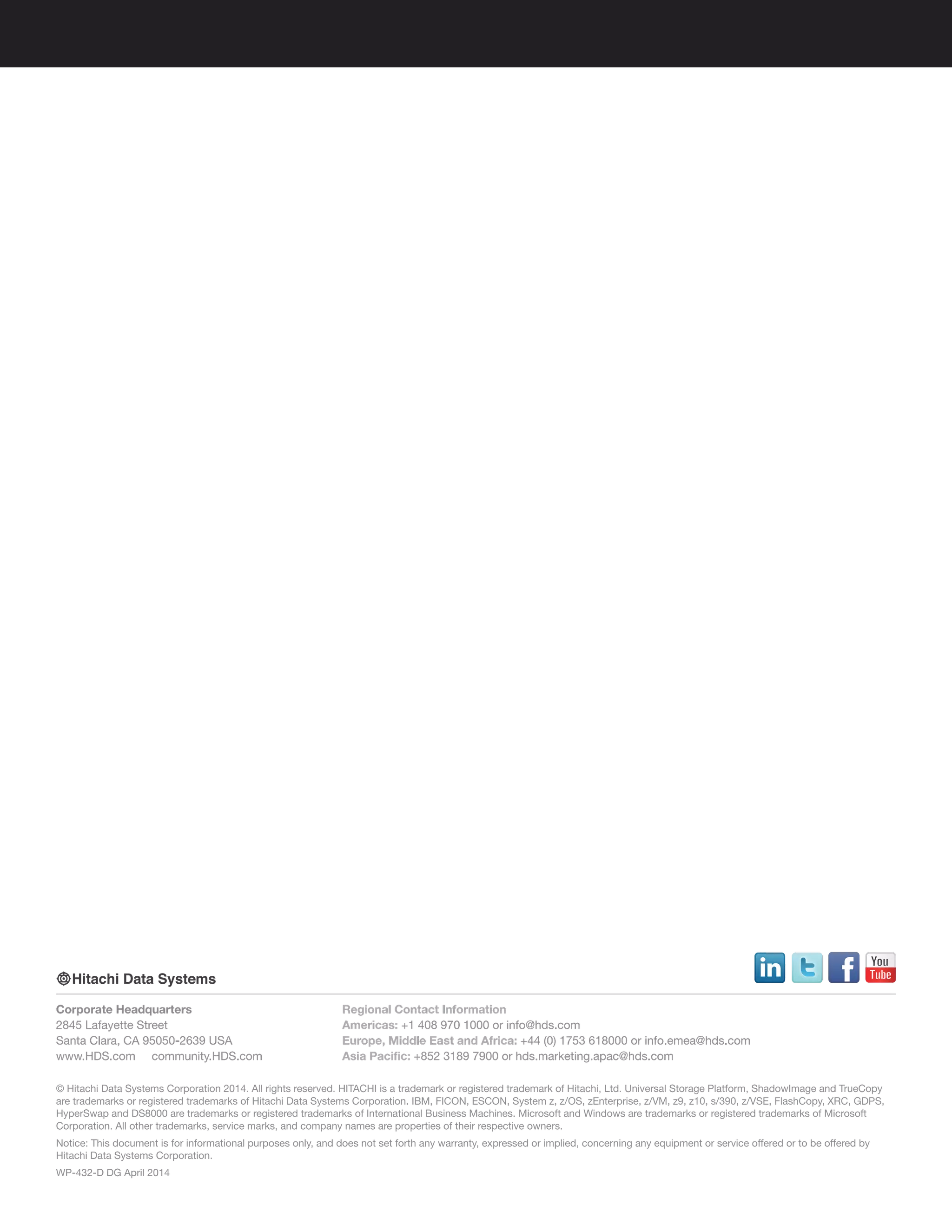 © Hitachi Data Systems Corporation 2014. All rights reserved. HITACHI is a trademark or registered trademark of Hitachi, Ltd. Universal Storage Platform, ShadowImage and TrueCopy
are trademarks or registered trademarks of Hitachi Data Systems Corporation. IBM, FICON, ESCON, System z, z/OS, zEnterprise, z/VM, z9, z10, s/390, z/VSE, FlashCopy, XRC, GDPS,
HyperSwap and DS8000 are trademarks or registered trademarks of International Business Machines. Microsoft and Windows are trademarks or registered trademarks of Microsoft
Corporation. All other trademarks, service marks, and company names are properties of their respective owners.
Notice: This document is for informational purposes only, and does not set forth any warranty, expressed or implied, concerning any equipment or service offered or to be offered by
Hitachi Data Systems Corporation.
WP-432-D DG April 2014
Corporate Headquarters
2845 Lafayette Street
Santa Clara, CA 95050-2639 USA
www.HDS.com community.HDS.com
Regional Contact Information
Americas: +1 408 970 1000 or info@hds.com
Europe, Middle East and Africa: +44 (0) 1753 618000 or info.emea@hds.com
Asia Pacific: +852 3189 7900 or hds.marketing.apac@hds.com
 