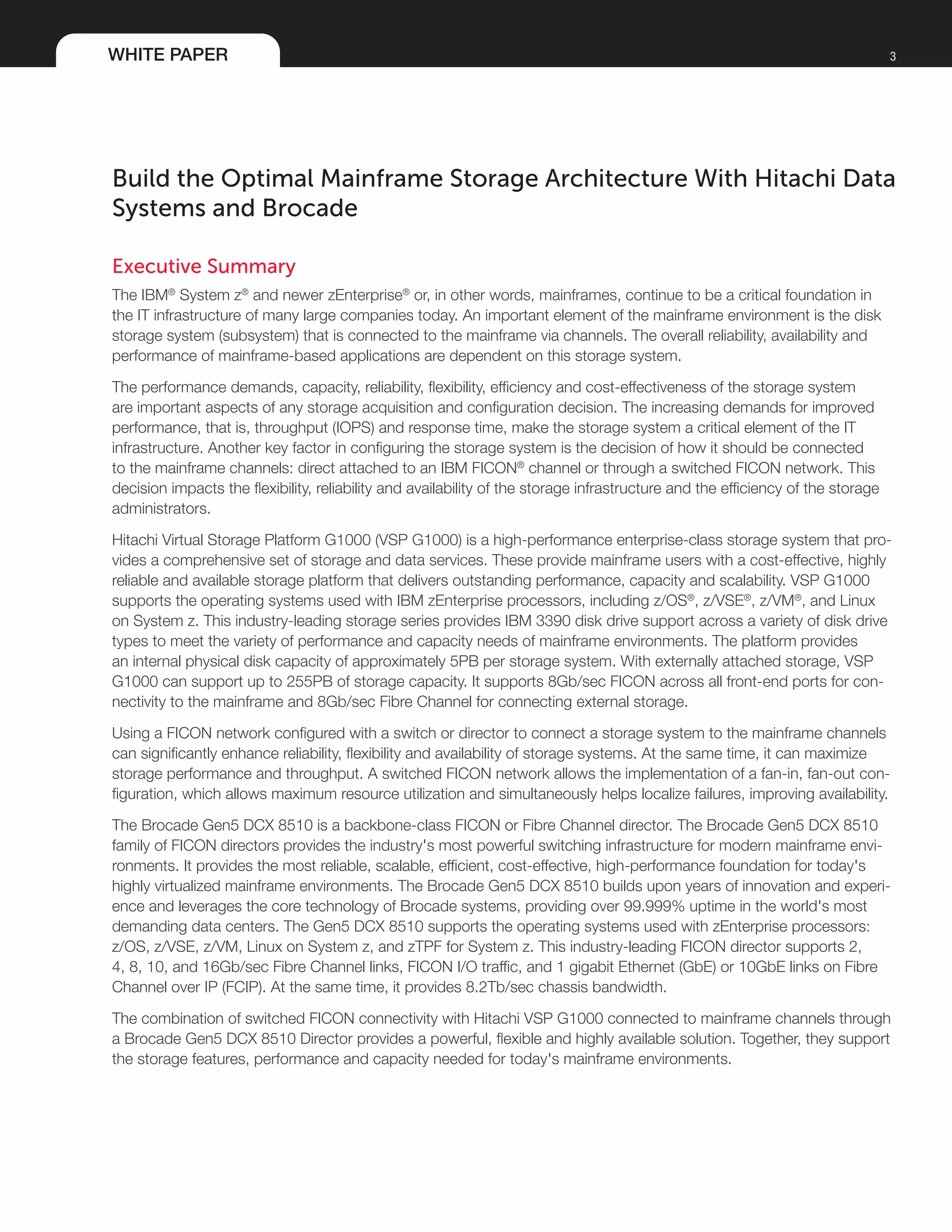 WHITE PAPER 3
Build the Optimal Mainframe Storage Architecture With Hitachi Data
Systems and Brocade
Executive Summary
The IBM®
System z®
and newer zEnterprise®
or, in other words, mainframes, continue to be a critical foundation in
the IT infrastructure of many large companies today. An important element of the mainframe environment is the disk
storage system (subsystem) that is connected to the mainframe via channels. The overall reliability, availability and
performance of mainframe-based applications are dependent on this storage system.
The performance demands, capacity, reliability, flexibility, efficiency and cost-effectiveness of the storage system
are important aspects of any storage acquisition and configuration decision. The increasing demands for improved
performance, that is, throughput (IOPS) and response time, make the storage system a critical element of the IT
infrastructure. Another key factor in configuring the storage system is the decision of how it should be connected
to the mainframe channels: direct attached to an IBM FICON®
channel or through a switched FICON network. This
decision impacts the flexibility, reliability and availability of the storage infrastructure and the efficiency of the storage
administrators.
Hitachi Virtual Storage Platform G1000 (VSP G1000) is a high-performance enterprise-class storage system that pro-
vides a comprehensive set of storage and data services. These provide mainframe users with a cost-effective, highly
reliable and available storage platform that delivers outstanding performance, capacity and scalability. VSP G1000
supports the operating systems used with IBM zEnterprise processors, including z/OS®
, z/VSE®
, z/VM®
, and Linux
on System z. This industry-leading storage series provides IBM 3390 disk drive support across a variety of disk drive
types to meet the variety of performance and capacity needs of mainframe environments. The platform provides
an internal physical disk capacity of approximately 5PB per storage system. With externally attached storage, VSP
G1000 can support up to 255PB of storage capacity. It supports 8Gb/sec FICON across all front-end ports for con-
nectivity to the mainframe and 8Gb/sec Fibre Channel for connecting external storage.
Using a FICON network configured with a switch or director to connect a storage system to the mainframe channels
can significantly enhance reliability, flexibility and availability of storage systems. At the same time, it can maximize
storage performance and throughput. A switched FICON network allows the implementation of a fan-in, fan-out con-
figuration, which allows maximum resource utilization and simultaneously helps localize failures, improving availability.
The Brocade Gen5 DCX 8510 is a backbone-class FICON or Fibre Channel director. The Brocade Gen5 DCX 8510
family of FICON directors provides the industry's most powerful switching infrastructure for modern mainframe envi-
ronments. It provides the most reliable, scalable, efficient, cost-effective, high-performance foundation for today's
highly virtualized mainframe environments. The Brocade Gen5 DCX 8510 builds upon years of innovation and experi-
ence and leverages the core technology of Brocade systems, providing over 99.999% uptime in the world's most
demanding data centers. The Gen5 DCX 8510 supports the operating systems used with zEnterprise processors:
z/OS, z/VSE, z/VM, Linux on System z, and zTPF for System z. This industry-leading FICON director supports 2,
4, 8, 10, and 16Gb/sec Fibre Channel links, FICON I/O traffic, and 1 gigabit Ethernet (GbE) or 10GbE links on Fibre
Channel over IP (FCIP). At the same time, it provides 8.2Tb/sec chassis bandwidth.
The combination of switched FICON connectivity with Hitachi VSP G1000 connected to mainframe channels through
a Brocade Gen5 DCX 8510 Director provides a powerful, flexible and highly available solution. Together, they support
the storage features, performance and capacity needed for today's mainframe environments.
 