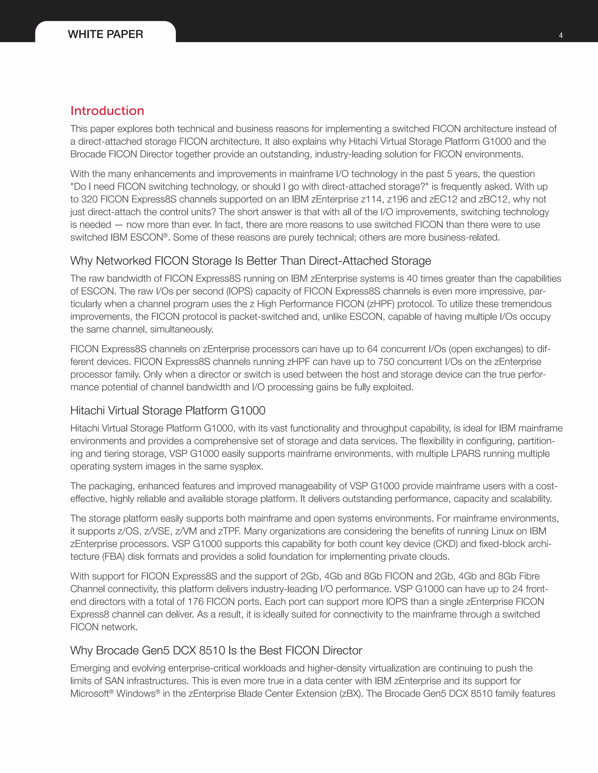 WHITE PAPER 4
Introduction
This paper explores both technical and business reasons for implementing a switched FICON architecture instead of
a direct-attached storage FICON architecture. It also explains why Hitachi Virtual Storage Platform G1000 and the
Brocade FICON Director together provide an outstanding, industry-leading solution for FICON environments.
With the many enhancements and improvements in mainframe I/O technology in the past 5 years, the question
"Do I need FICON switching technology, or should I go with direct-attached storage?" is frequently asked. With up
to 320 FICON Express8S channels supported on an IBM zEnterprise z114, z196 and zEC12 and zBC12, why not
just direct-attach the control units? The short answer is that with all of the I/O improvements, switching technology
is needed — now more than ever. In fact, there are more reasons to use switched FICON than there were to use
switched IBM ESCON®
. Some of these reasons are purely technical; others are more business-related.
Why Networked FICON Storage Is Better Than Direct-Attached Storage
The raw bandwidth of FICON Express8S running on IBM zEnterprise systems is 40 times greater than the capabilities
of ESCON. The raw I/Os per second (IOPS) capacity of FICON Express8S channels is even more impressive, par-
ticularly when a channel program uses the z High Performance FICON (zHPF) protocol. To utilize these tremendous
improvements, the FICON protocol is packet-switched and, unlike ESCON, capable of having multiple I/Os occupy
the same channel, simultaneously.
FICON Express8S channels on zEnterprise processors can have up to 64 concurrent I/Os (open exchanges) to dif-
ferent devices. FICON Express8S channels running zHPF can have up to 750 concurrent I/Os on the zEnterprise
processor family. Only when a director or switch is used between the host and storage device can the true perfor-
mance potential of channel bandwidth and I/O processing gains be fully exploited.
Hitachi Virtual Storage Platform G1000
Hitachi Virtual Storage Platform G1000, with its vast functionality and throughput capability, is ideal for IBM mainframe
environments and provides a comprehensive set of storage and data services. The flexibility in configuring, partition-
ing and tiering storage, VSP G1000 easily supports mainframe environments, with multiple LPARS running multiple
operating system images in the same sysplex.
The packaging, enhanced features and improved manageability of VSP G1000 provide mainframe users with a cost-
effective, highly reliable and available storage platform. It delivers outstanding performance, capacity and scalability.
The storage platform easily supports both mainframe and open systems environments. For mainframe environments,
it supports z/OS, z/VSE, z/VM and zTPF. Many organizations are considering the benefits of running Linux on IBM
zEnterprise processors. VSP G1000 supports this capability for both count key device (CKD) and fixed-block archi-
tecture (FBA) disk formats and provides a solid foundation for implementing private clouds.
With support for FICON Express8S and the support of 2Gb, 4Gb and 8Gb FICON and 2Gb, 4Gb and 8Gb Fibre
Channel connectivity, this platform delivers industry-leading I/O performance. VSP G1000 can have up to 24 front-
end directors with a total of 176 FICON ports. Each port can support more IOPS than a single zEnterprise FICON
Express8 channel can deliver. As a result, it is ideally suited for connectivity to the mainframe through a switched
FICON network.
Why Brocade Gen5 DCX 8510 Is the Best FICON Director
Emerging and evolving enterprise-critical workloads and higher-density virtualization are continuing to push the
limits of SAN infrastructures. This is even more true in a data center with IBM zEnterprise and its support for
Microsoft®
Windows®
in the zEnterprise Blade Center Extension (zBX). The Brocade Gen5 DCX 8510 family features
 