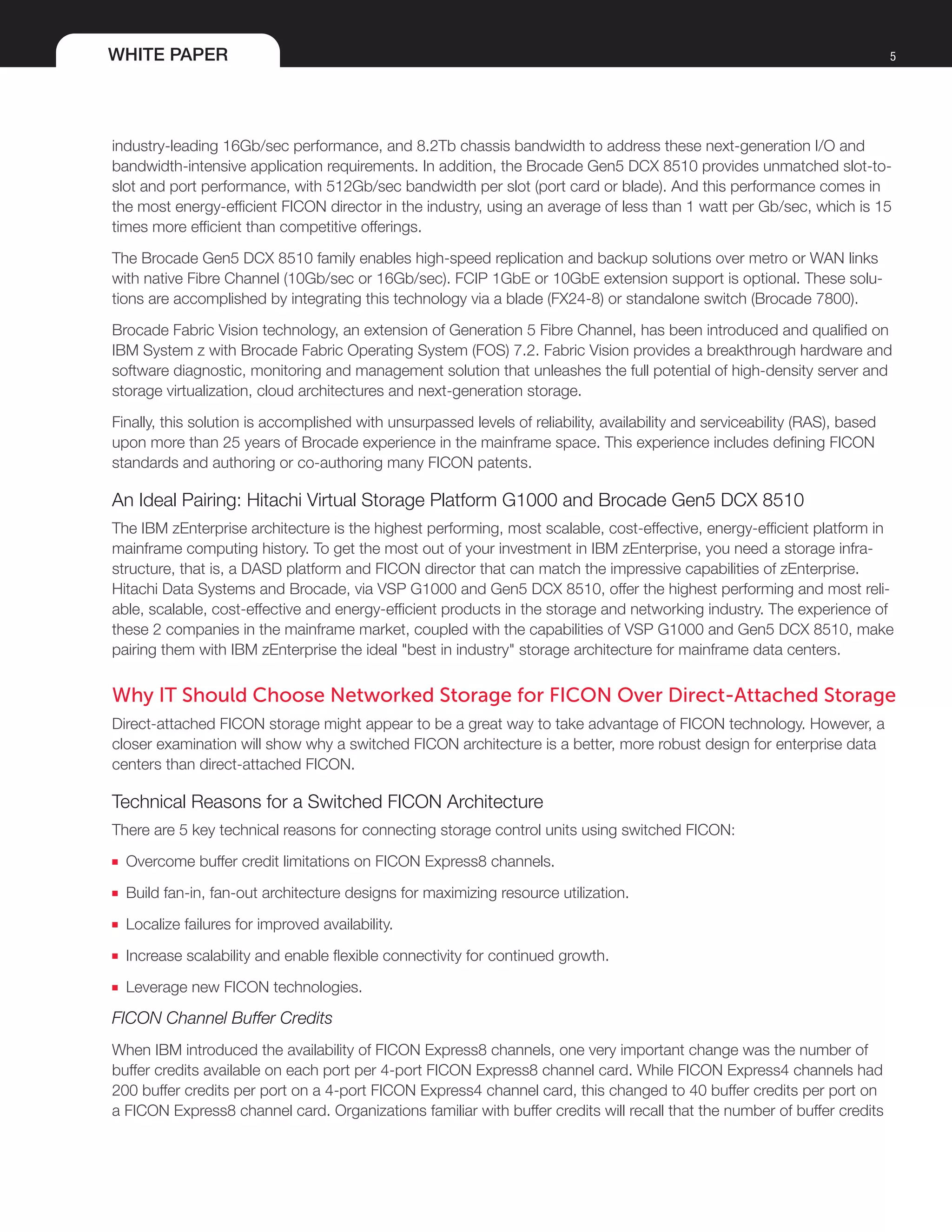 WHITE PAPER 5
industry-leading 16Gb/sec performance, and 8.2Tb chassis bandwidth to address these next-generation I/O and
bandwidth-intensive application requirements. In addition, the Brocade Gen5 DCX 8510 provides unmatched slot-to-
slot and port performance, with 512Gb/sec bandwidth per slot (port card or blade). And this performance comes in
the most energy-efficient FICON director in the industry, using an average of less than 1 watt per Gb/sec, which is 15
times more efficient than competitive offerings.
The Brocade Gen5 DCX 8510 family enables high-speed replication and backup solutions over metro or WAN links
with native Fibre Channel (10Gb/sec or 16Gb/sec). FCIP 1GbE or 10GbE extension support is optional. These solu-
tions are accomplished by integrating this technology via a blade (FX24-8) or standalone switch (Brocade 7800).
Brocade Fabric Vision technology, an extension of Generation 5 Fibre Channel, has been introduced and qualified on
IBM System z with Brocade Fabric Operating System (FOS) 7.2. Fabric Vision provides a breakthrough hardware and
software diagnostic, monitoring and management solution that unleashes the full potential of high-density server and
storage virtualization, cloud architectures and next-generation storage.
Finally, this solution is accomplished with unsurpassed levels of reliability, availability and serviceability (RAS), based
upon more than 25 years of Brocade experience in the mainframe space. This experience includes defining FICON
standards and authoring or co-authoring many FICON patents.
An Ideal Pairing: Hitachi Virtual Storage Platform G1000 and Brocade Gen5 DCX 8510
The IBM zEnterprise architecture is the highest performing, most scalable, cost-effective, energy-efficient platform in
mainframe computing history. To get the most out of your investment in IBM zEnterprise, you need a storage infra-
structure, that is, a DASD platform and FICON director that can match the impressive capabilities of zEnterprise.
Hitachi Data Systems and Brocade, via VSP G1000 and Gen5 DCX 8510, offer the highest performing and most reli-
able, scalable, cost-effective and energy-efficient products in the storage and networking industry. The experience of
these 2 companies in the mainframe market, coupled with the capabilities of VSP G1000 and Gen5 DCX 8510, make
pairing them with IBM zEnterprise the ideal "best in industry" storage architecture for mainframe data centers.
Why IT Should Choose Networked Storage for FICON Over Direct-Attached Storage
Direct-attached FICON storage might appear to be a great way to take advantage of FICON technology. However, a
closer examination will show why a switched FICON architecture is a better, more robust design for enterprise data
centers than direct-attached FICON.
Technical Reasons for a Switched FICON Architecture
There are 5 key technical reasons for connecting storage control units using switched FICON:
■■ Overcome buffer credit limitations on FICON Express8 channels.
■■ Build fan-in, fan-out architecture designs for maximizing resource utilization.
■■ Localize failures for improved availability.
■■ Increase scalability and enable flexible connectivity for continued growth.
■■ Leverage new FICON technologies.
FICON Channel Buffer Credits
When IBM introduced the availability of FICON Express8 channels, one very important change was the number of
buffer credits available on each port per 4-port FICON Express8 channel card. While FICON Express4 channels had
200 buffer credits per port on a 4-port FICON Express4 channel card, this changed to 40 buffer credits per port on
a FICON Express8 channel card. Organizations familiar with buffer credits will recall that the number of buffer credits
 