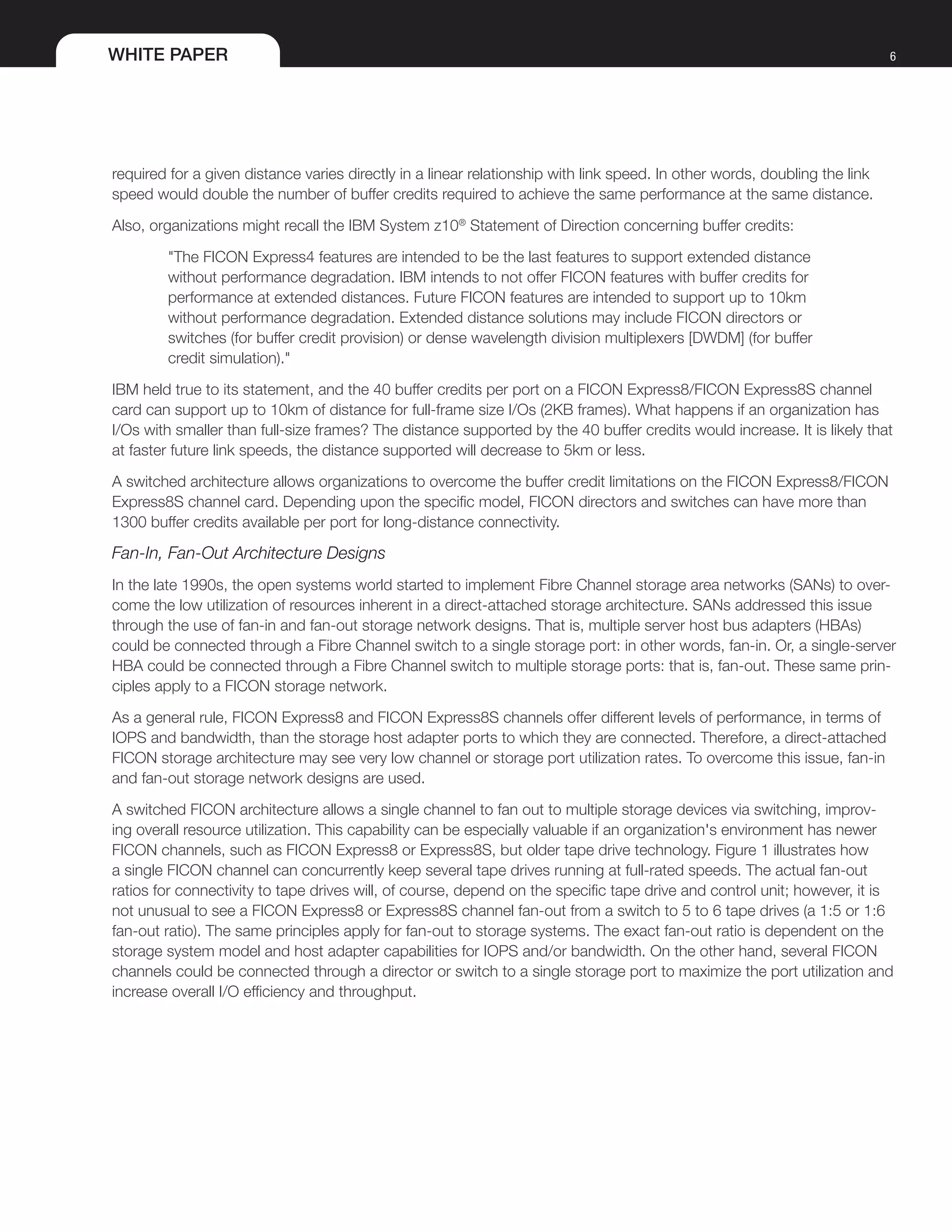WHITE PAPER 6
required for a given distance varies directly in a linear relationship with link speed. In other words, doubling the link
speed would double the number of buffer credits required to achieve the same performance at the same distance.
Also, organizations might recall the IBM System z10®
Statement of Direction concerning buffer credits:
"The FICON Express4 features are intended to be the last features to support extended distance
without performance degradation. IBM intends to not offer FICON features with buffer credits for
performance at extended distances. Future FICON features are intended to support up to 10km
without performance degradation. Extended distance solutions may include FICON directors or
switches (for buffer credit provision) or dense wavelength division multiplexers [DWDM] (for buffer
credit simulation)."
IBM held true to its statement, and the 40 buffer credits per port on a FICON Express8/FICON Express8S channel
card can support up to 10km of distance for full-frame size I/Os (2KB frames). What happens if an organization has
I/Os with smaller than full-size frames? The distance supported by the 40 buffer credits would increase. It is likely that
at faster future link speeds, the distance supported will decrease to 5km or less.
A switched architecture allows organizations to overcome the buffer credit limitations on the FICON Express8/FICON
Express8S channel card. Depending upon the specific model, FICON directors and switches can have more than
1300 buffer credits available per port for long-distance connectivity.
Fan-In, Fan-Out Architecture Designs
In the late 1990s, the open systems world started to implement Fibre Channel storage area networks (SANs) to over-
come the low utilization of resources inherent in a direct-attached storage architecture. SANs addressed this issue
through the use of fan-in and fan-out storage network designs. That is, multiple server host bus adapters (HBAs)
could be connected through a Fibre Channel switch to a single storage port: in other words, fan-in. Or, a single-server
HBA could be connected through a Fibre Channel switch to multiple storage ports: that is, fan-out. These same prin-
ciples apply to a FICON storage network.
As a general rule, FICON Express8 and FICON Express8S channels offer different levels of performance, in terms of
IOPS and bandwidth, than the storage host adapter ports to which they are connected. Therefore, a direct-attached
FICON storage architecture may see very low channel or storage port utilization rates. To overcome this issue, fan-in
and fan-out storage network designs are used.
A switched FICON architecture allows a single channel to fan out to multiple storage devices via switching, improv-
ing overall resource utilization. This capability can be especially valuable if an organization's environment has newer
FICON channels, such as FICON Express8 or Express8S, but older tape drive technology. Figure 1 illustrates how
a single FICON channel can concurrently keep several tape drives running at full-rated speeds. The actual fan-out
ratios for connectivity to tape drives will, of course, depend on the specific tape drive and control unit; however, it is
not unusual to see a FICON Express8 or Express8S channel fan-out from a switch to 5 to 6 tape drives (a 1:5 or 1:6
fan-out ratio). The same principles apply for fan-out to storage systems. The exact fan-out ratio is dependent on the
storage system model and host adapter capabilities for IOPS and/or bandwidth. On the other hand, several FICON
channels could be connected through a director or switch to a single storage port to maximize the port utilization and
increase overall I/O efficiency and throughput.
 
