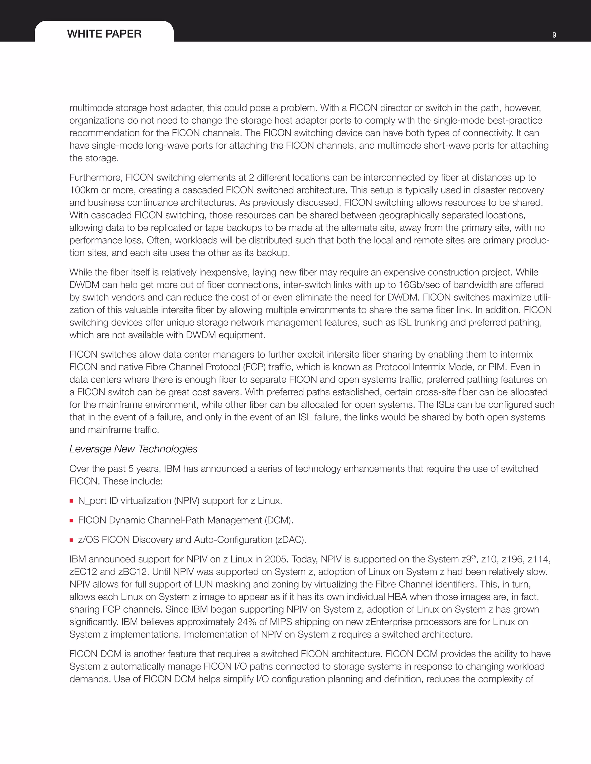 WHITE PAPER 9
multimode storage host adapter, this could pose a problem. With a FICON director or switch in the path, however,
organizations do not need to change the storage host adapter ports to comply with the single-mode best-practice
recommendation for the FICON channels. The FICON switching device can have both types of connectivity. It can
have single-mode long-wave ports for attaching the FICON channels, and multimode short-wave ports for attaching
the storage.
Furthermore, FICON switching elements at 2 different locations can be interconnected by fiber at distances up to
100km or more, creating a cascaded FICON switched architecture. This setup is typically used in disaster recovery
and business continuance architectures. As previously discussed, FICON switching allows resources to be shared.
With cascaded FICON switching, those resources can be shared between geographically separated locations,
allowing data to be replicated or tape backups to be made at the alternate site, away from the primary site, with no
performance loss. Often, workloads will be distributed such that both the local and remote sites are primary produc-
tion sites, and each site uses the other as its backup.
While the fiber itself is relatively inexpensive, laying new fiber may require an expensive construction project. While
DWDM can help get more out of fiber connections, inter-switch links with up to 16Gb/sec of bandwidth are offered
by switch vendors and can reduce the cost of or even eliminate the need for DWDM. FICON switches maximize utili-
zation of this valuable intersite fiber by allowing multiple environments to share the same fiber link. In addition, FICON
switching devices offer unique storage network management features, such as ISL trunking and preferred pathing,
which are not available with DWDM equipment.
FICON switches allow data center managers to further exploit intersite fiber sharing by enabling them to intermix
FICON and native Fibre Channel Protocol (FCP) traffic, which is known as Protocol Intermix Mode, or PIM. Even in
data centers where there is enough fiber to separate FICON and open systems traffic, preferred pathing features on
a FICON switch can be great cost savers. With preferred paths established, certain cross-site fiber can be allocated
for the mainframe environment, while other fiber can be allocated for open systems. The ISLs can be configured such
that in the event of a failure, and only in the event of an ISL failure, the links would be shared by both open systems
and mainframe traffic.
Leverage New Technologies
Over the past 5 years, IBM has announced a series of technology enhancements that require the use of switched
FICON. These include:
■■ N_port ID virtualization (NPIV) support for z Linux.
■■ FICON Dynamic Channel-Path Management (DCM).
■■ z/OS FICON Discovery and Auto-Configuration (zDAC).
IBM announced support for NPIV on z Linux in 2005. Today, NPIV is supported on the System z9®
, z10, z196, z114,
zEC12 and zBC12. Until NPIV was supported on System z, adoption of Linux on System z had been relatively slow.
NPIV allows for full support of LUN masking and zoning by virtualizing the Fibre Channel identifiers. This, in turn,
allows each Linux on System z image to appear as if it has its own individual HBA when those images are, in fact,
sharing FCP channels. Since IBM began supporting NPIV on System z, adoption of Linux on System z has grown
significantly. IBM believes approximately 24% of MIPS shipping on new zEnterprise processors are for Linux on
System z implementations. Implementation of NPIV on System z requires a switched architecture.
FICON DCM is another feature that requires a switched FICON architecture. FICON DCM provides the ability to have
System z automatically manage FICON I/O paths connected to storage systems in response to changing workload
demands. Use of FICON DCM helps simplify I/O configuration planning and definition, reduces the complexity of
 