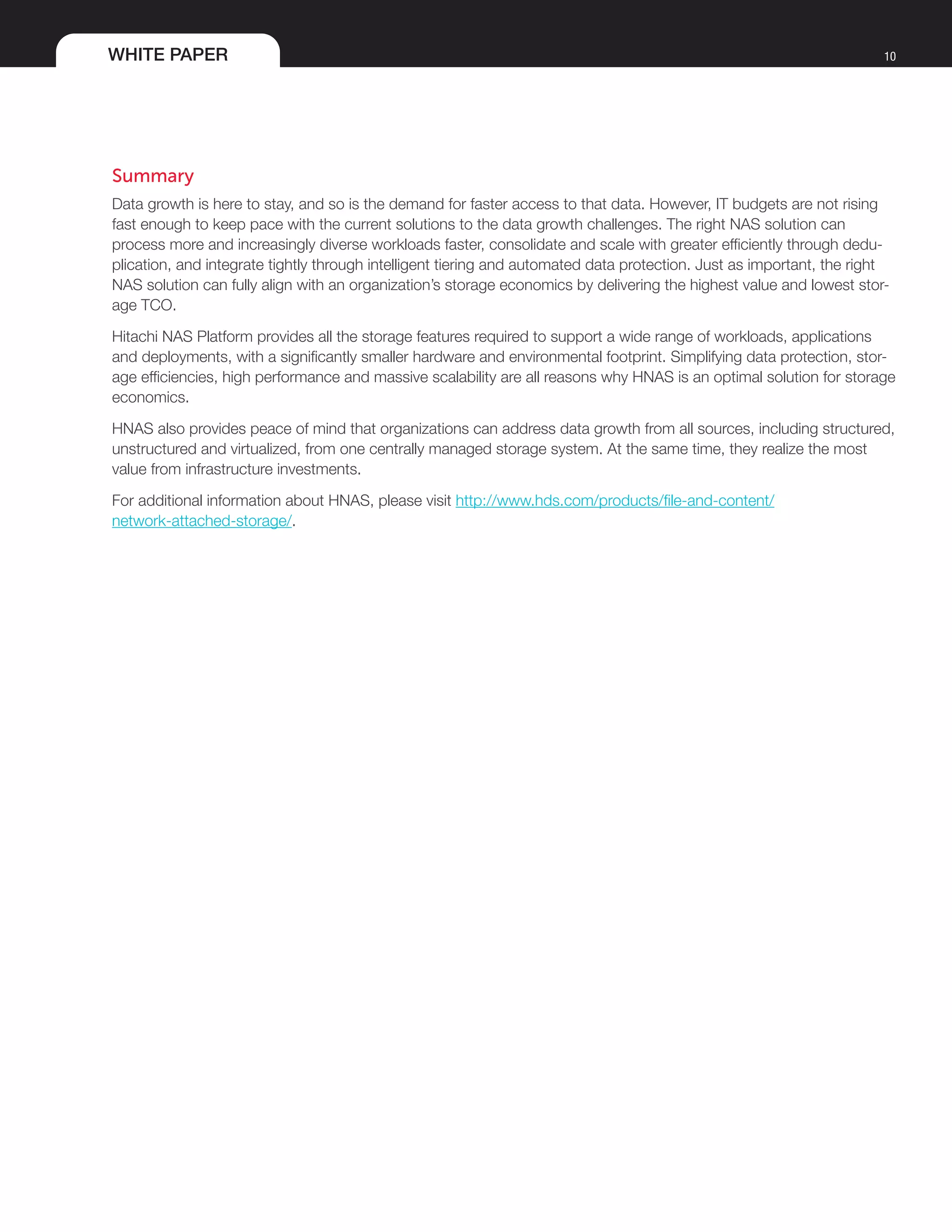 WHITE PAPER 10
Summary
Data growth is here to stay, and so is the demand for faster access to that data. However, IT budgets are not rising
fast enough to keep pace with the current solutions to the data growth challenges. The right NAS solution can
process more and increasingly diverse workloads faster, consolidate and scale with greater efficiently through dedu-
plication, and integrate tightly through intelligent tiering and automated data protection. Just as important, the right
NAS solution can fully align with an organization’s storage economics by delivering the highest value and lowest stor-
age TCO.
Hitachi NAS Platform provides all the storage features required to support a wide range of workloads, applications
and deployments, with a significantly smaller hardware and environmental footprint. Simplifying data protection, stor-
age efficiencies, high performance and massive scalability are all reasons why HNAS is an optimal solution for storage
economics.
HNAS also provides peace of mind that organizations can address data growth from all sources, including structured,
unstructured and virtualized, from one centrally managed storage system. At the same time, they realize the most
value from infrastructure investments.
For additional information about HNAS, please visit http://www.hds.com/products/file-and-content/
network-attached-storage/.
 
