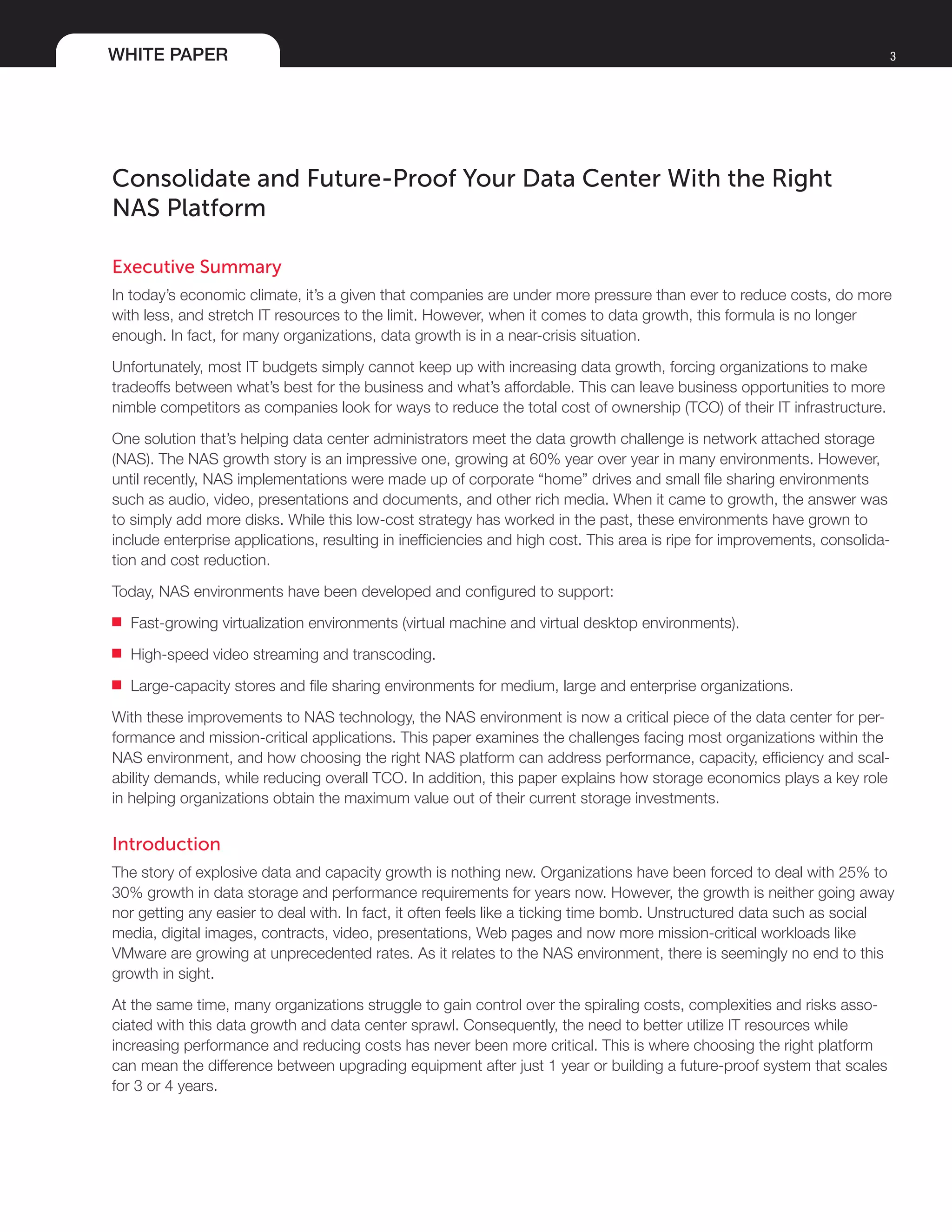 WHITE PAPER 3
Consolidate and Future-Proof Your Data Center With the Right
NAS Platform
Executive Summary
In today’s economic climate, it’s a given that companies are under more pressure than ever to reduce costs, do more
with less, and stretch IT resources to the limit. However, when it comes to data growth, this formula is no longer
enough. In fact, for many organizations, data growth is in a near-crisis situation.
Unfortunately, most IT budgets simply cannot keep up with increasing data growth, forcing organizations to make
tradeoffs between what’s best for the business and what’s affordable. This can leave business opportunities to more
nimble competitors as companies look for ways to reduce the total cost of ownership (TCO) of their IT infrastructure.
One solution that’s helping data center administrators meet the data growth challenge is network attached storage
(NAS). The NAS growth story is an impressive one, growing at 60% year over year in many environments. However,
until recently, NAS implementations were made up of corporate “home” drives and small file sharing environments
such as audio, video, presentations and documents, and other rich media. When it came to growth, the answer was
to simply add more disks. While this low-cost strategy has worked in the past, these environments have grown to
include enterprise applications, resulting in inefficiencies and high cost. This area is ripe for improvements, consolida-
tion and cost reduction.
Today, NAS environments have been developed and configured to support:
■■ Fast-growing virtualization environments (virtual machine and virtual desktop environments).
■■ High-speed video streaming and transcoding.
■■ Large-capacity stores and file sharing environments for medium, large and enterprise organizations.
With these improvements to NAS technology, the NAS environment is now a critical piece of the data center for per-
formance and mission-critical applications. This paper examines the challenges facing most organizations within the
NAS environment, and how choosing the right NAS platform can address performance, capacity, efficiency and scal-
ability demands, while reducing overall TCO. In addition, this paper explains how storage economics plays a key role
in helping organizations obtain the maximum value out of their current storage investments.
Introduction
The story of explosive data and capacity growth is nothing new. Organizations have been forced to deal with 25% to
30% growth in data storage and performance requirements for years now. However, the growth is neither going away
nor getting any easier to deal with. In fact, it often feels like a ticking time bomb. Unstructured data such as social
media, digital images, contracts, video, presentations, Web pages and now more mission-critical workloads like
VMware are growing at unprecedented rates. As it relates to the NAS environment, there is seemingly no end to this
growth in sight.
At the same time, many organizations struggle to gain control over the spiraling costs, complexities and risks asso-
ciated with this data growth and data center sprawl. Consequently, the need to better utilize IT resources while
increasing performance and reducing costs has never been more critical. This is where choosing the right platform
can mean the difference between upgrading equipment after just 1 year or building a future-proof system that scales
for 3 or 4 years.
 