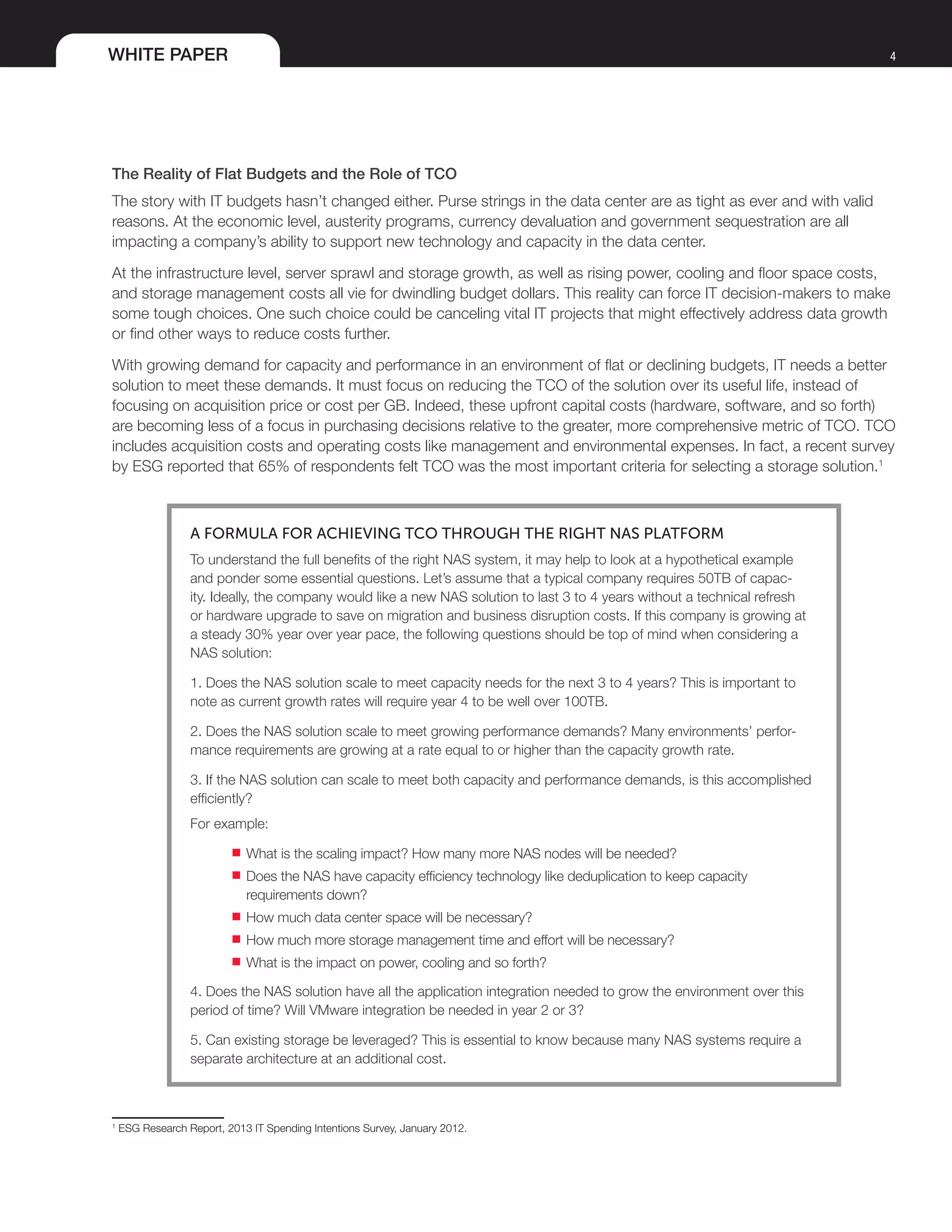 WHITE PAPER 4
The Reality of Flat Budgets and the Role of TCO
The story with IT budgets hasn’t changed either. Purse strings in the data center are as tight as ever and with valid
reasons. At the economic level, austerity programs, currency devaluation and government sequestration are all
impacting a company’s ability to support new technology and capacity in the data center.
At the infrastructure level, server sprawl and storage growth, as well as rising power, cooling and floor space costs,
and storage management costs all vie for dwindling budget dollars. This reality can force IT decision-makers to make
some tough choices. One such choice could be canceling vital IT projects that might effectively address data growth
or find other ways to reduce costs further.
With growing demand for capacity and performance in an environment of flat or declining budgets, IT needs a better
solution to meet these demands. It must focus on reducing the TCO of the solution over its useful life, instead of
focusing on acquisition price or cost per GB. Indeed, these upfront capital costs (hardware, software, and so forth)
are becoming less of a focus in purchasing decisions relative to the greater, more comprehensive metric of TCO. TCO
includes acquisition costs and operating costs like management and environmental expenses. In fact, a recent survey
by ESG reported that 65% of respondents felt TCO was the most important criteria for selecting a storage solution.1
A FORMULA FOR ACHIEVING TCO THROUGH THE RIGHT NAS PLATFORM
To understand the full benefits of the right NAS system, it may help to look at a hypothetical example
and ponder some essential questions. Let’s assume that a typical company requires 50TB of capac-
ity. Ideally, the company would like a new NAS solution to last 3 to 4 years without a technical refresh
or hardware upgrade to save on migration and business disruption costs. If this company is growing at
a steady 30% year over year pace, the following questions should be top of mind when considering a
NAS solution:
1. Does the NAS solution scale to meet capacity needs for the next 3 to 4 years? This is important to
note as current growth rates will require year 4 to be well over 100TB.
2. Does the NAS solution scale to meet growing performance demands? Many environments’ perfor-
mance requirements are growing at a rate equal to or higher than the capacity growth rate.
3. If the NAS solution can scale to meet both capacity and performance demands, is this accomplished
efficiently?
For example:
■■ What is the scaling impact? How many more NAS nodes will be needed?
■■ Does the NAS have capacity efficiency technology like deduplication to keep capacity
requirements down?
■■ How much data center space will be necessary?
■■ How much more storage management time and effort will be necessary?
■■ What is the impact on power, cooling and so forth?
4. Does the NAS solution have all the application integration needed to grow the environment over this
period of time? Will VMware integration be needed in year 2 or 3?
5. Can existing storage be leveraged? This is essential to know because many NAS systems require a
separate architecture at an additional cost.
1
ESG Research Report, 2013 IT Spending Intentions Survey, January 2012.
 