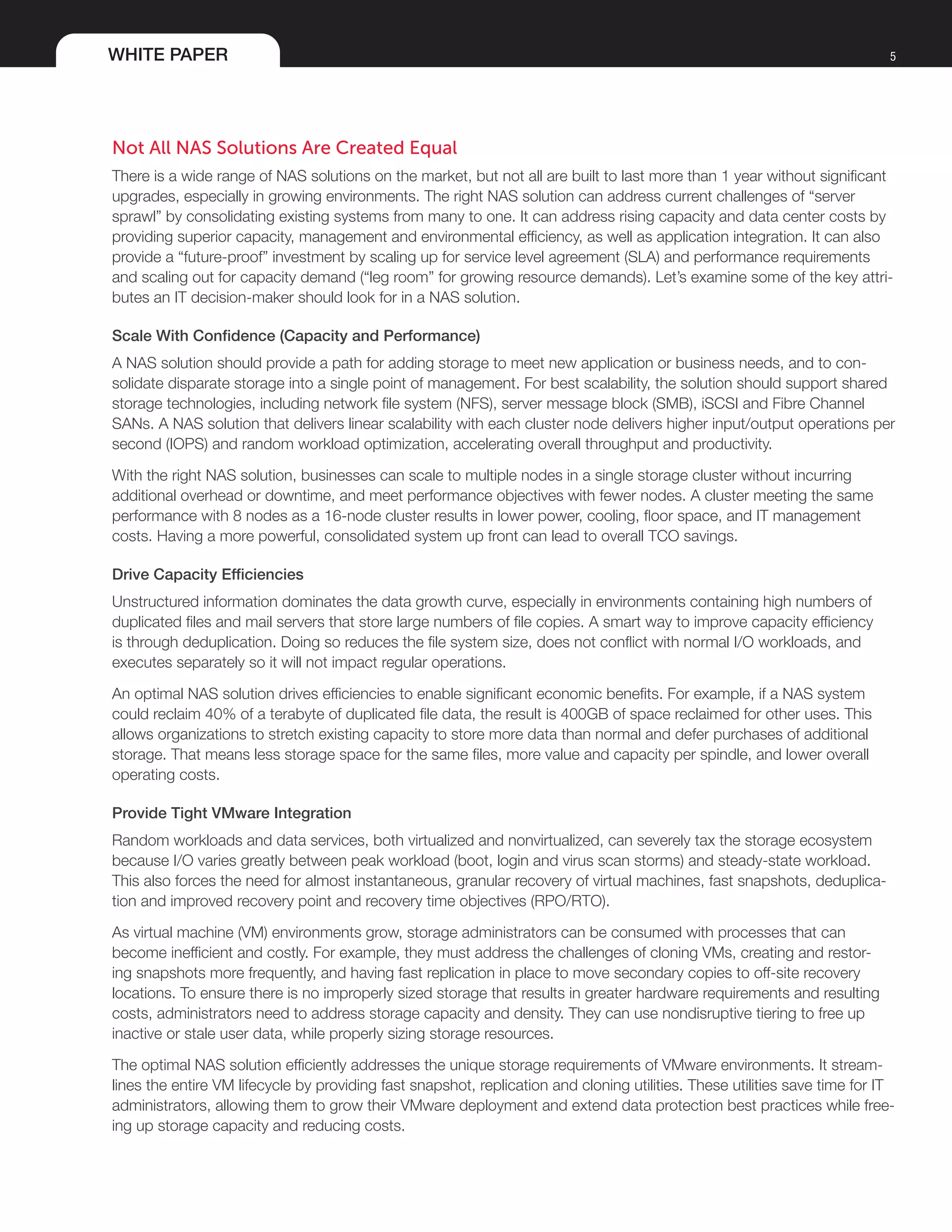 WHITE PAPER 5
Not All NAS Solutions Are Created Equal
There is a wide range of NAS solutions on the market, but not all are built to last more than 1 year without significant
upgrades, especially in growing environments. The right NAS solution can address current challenges of “server
sprawl” by consolidating existing systems from many to one. It can address rising capacity and data center costs by
providing superior capacity, management and environmental efficiency, as well as application integration. It can also
provide a “future-proof” investment by scaling up for service level agreement (SLA) and performance requirements
and scaling out for capacity demand (“leg room” for growing resource demands). Let’s examine some of the key attri-
butes an IT decision-maker should look for in a NAS solution.
Scale With Confidence (Capacity and Performance)
A NAS solution should provide a path for adding storage to meet new application or business needs, and to con-
solidate disparate storage into a single point of management. For best scalability, the solution should support shared
storage technologies, including network file system (NFS), server message block (SMB), iSCSI and Fibre Channel
SANs. A NAS solution that delivers linear scalability with each cluster node delivers higher input/output operations per
second (IOPS) and random workload optimization, accelerating overall throughput and productivity.
With the right NAS solution, businesses can scale to multiple nodes in a single storage cluster without incurring
additional overhead or downtime, and meet performance objectives with fewer nodes. A cluster meeting the same
performance with 8 nodes as a 16-node cluster results in lower power, cooling, floor space, and IT management
costs. Having a more powerful, consolidated system up front can lead to overall TCO savings.
Drive Capacity Efficiencies
Unstructured information dominates the data growth curve, especially in environments containing high numbers of
duplicated files and mail servers that store large numbers of file copies. A smart way to improve capacity efficiency
is through deduplication. Doing so reduces the file system size, does not conflict with normal I/O workloads, and
executes separately so it will not impact regular operations.
An optimal NAS solution drives efficiencies to enable significant economic benefits. For example, if a NAS system
could reclaim 40% of a terabyte of duplicated file data, the result is 400GB of space reclaimed for other uses. This
allows organizations to stretch existing capacity to store more data than normal and defer purchases of additional
storage. That means less storage space for the same files, more value and capacity per spindle, and lower overall
operating costs.
Provide Tight VMware Integration
Random workloads and data services, both virtualized and nonvirtualized, can severely tax the storage ecosystem
because I/O varies greatly between peak workload (boot, login and virus scan storms) and steady-state workload.
This also forces the need for almost instantaneous, granular recovery of virtual machines, fast snapshots, deduplica-
tion and improved recovery point and recovery time objectives (RPO/RTO).
As virtual machine (VM) environments grow, storage administrators can be consumed with processes that can
become inefficient and costly. For example, they must address the challenges of cloning VMs, creating and restor-
ing snapshots more frequently, and having fast replication in place to move secondary copies to off-site recovery
locations. To ensure there is no improperly sized storage that results in greater hardware requirements and resulting
costs, administrators need to address storage capacity and density. They can use nondisruptive tiering to free up
inactive or stale user data, while properly sizing storage resources.
The optimal NAS solution efficiently addresses the unique storage requirements of VMware environments. It stream-
lines the entire VM lifecycle by providing fast snapshot, replication and cloning utilities. These utilities save time for IT
administrators, allowing them to grow their VMware deployment and extend data protection best practices while free-
ing up storage capacity and reducing costs.
 