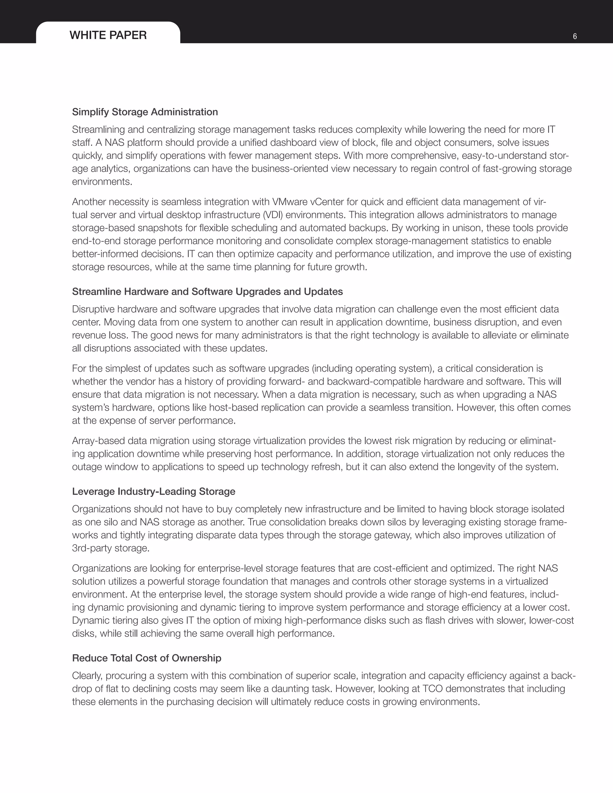 WHITE PAPER 6
Simplify Storage Administration
Streamlining and centralizing storage management tasks reduces complexity while lowering the need for more IT
staff. A NAS platform should provide a unified dashboard view of block, file and object consumers, solve issues
quickly, and simplify operations with fewer management steps. With more comprehensive, easy-to-understand stor-
age analytics, organizations can have the business-oriented view necessary to regain control of fast-growing storage
environments.
Another necessity is seamless integration with VMware vCenter for quick and efficient data management of vir-
tual server and virtual desktop infrastructure (VDI) environments. This integration allows administrators to manage
storage-based snapshots for flexible scheduling and automated backups. By working in unison, these tools provide
end-to-end storage performance monitoring and consolidate complex storage-management statistics to enable
better-informed decisions. IT can then optimize capacity and performance utilization, and improve the use of existing
storage resources, while at the same time planning for future growth.
Streamline Hardware and Software Upgrades and Updates
Disruptive hardware and software upgrades that involve data migration can challenge even the most efficient data
center. Moving data from one system to another can result in application downtime, business disruption, and even
revenue loss. The good news for many administrators is that the right technology is available to alleviate or eliminate
all disruptions associated with these updates.
For the simplest of updates such as software upgrades (including operating system), a critical consideration is
whether the vendor has a history of providing forward- and backward-compatible hardware and software. This will
ensure that data migration is not necessary. When a data migration is necessary, such as when upgrading a NAS
system’s hardware, options like host-based replication can provide a seamless transition. However, this often comes
at the expense of server performance.
Array-based data migration using storage virtualization provides the lowest risk migration by reducing or eliminat-
ing application downtime while preserving host performance. In addition, storage virtualization not only reduces the
outage window to applications to speed up technology refresh, but it can also extend the longevity of the system.
Leverage Industry-Leading Storage
Organizations should not have to buy completely new infrastructure and be limited to having block storage isolated
as one silo and NAS storage as another. True consolidation breaks down silos by leveraging existing storage frame-
works and tightly integrating disparate data types through the storage gateway, which also improves utilization of
3rd-party storage.
Organizations are looking for enterprise-level storage features that are cost-efficient and optimized. The right NAS
solution utilizes a powerful storage foundation that manages and controls other storage systems in a virtualized
environment. At the enterprise level, the storage system should provide a wide range of high-end features, includ-
ing dynamic provisioning and dynamic tiering to improve system performance and storage efficiency at a lower cost.
Dynamic tiering also gives IT the option of mixing high-performance disks such as flash drives with slower, lower-cost
disks, while still achieving the same overall high performance.
Reduce Total Cost of Ownership
Clearly, procuring a system with this combination of superior scale, integration and capacity efficiency against a back-
drop of flat to declining costs may seem like a daunting task. However, looking at TCO demonstrates that including
these elements in the purchasing decision will ultimately reduce costs in growing environments.
 