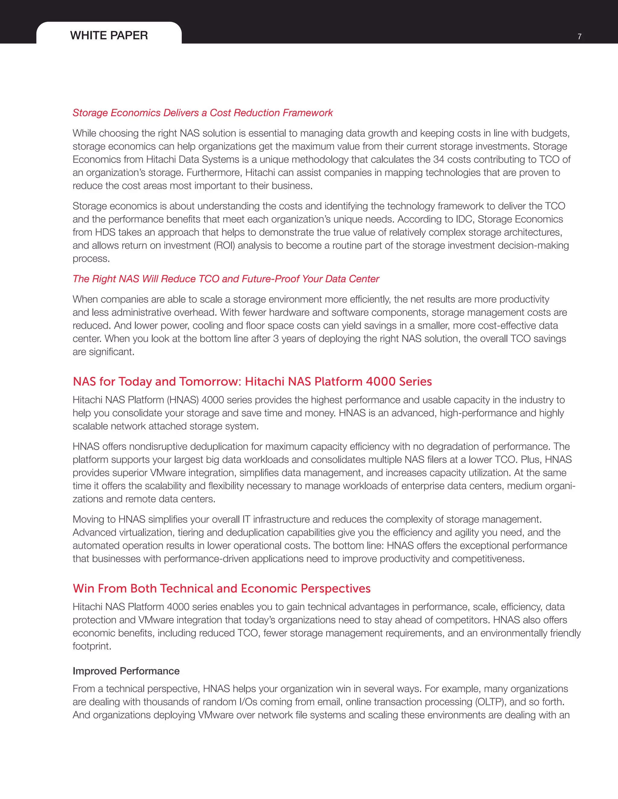 WHITE PAPER 7
Storage Economics Delivers a Cost Reduction Framework
While choosing the right NAS solution is essential to managing data growth and keeping costs in line with budgets,
storage economics can help organizations get the maximum value from their current storage investments. Storage
Economics from Hitachi Data Systems is a unique methodology that calculates the 34 costs contributing to TCO of
an organization’s storage. Furthermore, Hitachi can assist companies in mapping technologies that are proven to
reduce the cost areas most important to their business.
Storage economics is about understanding the costs and identifying the technology framework to deliver the TCO
and the performance benefits that meet each organization’s unique needs. According to IDC, Storage Economics
from HDS takes an approach that helps to demonstrate the true value of relatively complex storage architectures,
and allows return on investment (ROI) analysis to become a routine part of the storage investment decision-making
process.
The Right NAS Will Reduce TCO and Future-Proof Your Data Center
When companies are able to scale a storage environment more efficiently, the net results are more productivity
and less administrative overhead. With fewer hardware and software components, storage management costs are
reduced. And lower power, cooling and floor space costs can yield savings in a smaller, more cost-effective data
center. When you look at the bottom line after 3 years of deploying the right NAS solution, the overall TCO savings
are significant.
NAS for Today and Tomorrow: Hitachi NAS Platform 4000 Series
Hitachi NAS Platform (HNAS) 4000 series provides the highest performance and usable capacity in the industry to
help you consolidate your storage and save time and money. HNAS is an advanced, high-performance and highly
scalable network attached storage system.
HNAS offers nondisruptive deduplication for maximum capacity efficiency with no degradation of performance. The
platform supports your largest big data workloads and consolidates multiple NAS filers at a lower TCO. Plus, HNAS
provides superior VMware integration, simplifies data management, and increases capacity utilization. At the same
time it offers the scalability and flexibility necessary to manage workloads of enterprise data centers, medium organi-
zations and remote data centers.
Moving to HNAS simplifies your overall IT infrastructure and reduces the complexity of storage management.
Advanced virtualization, tiering and deduplication capabilities give you the efficiency and agility you need, and the
automated operation results in lower operational costs. The bottom line: HNAS offers the exceptional performance
that businesses with performance-driven applications need to improve productivity and competitiveness.
Win From Both Technical and Economic Perspectives
Hitachi NAS Platform 4000 series enables you to gain technical advantages in performance, scale, efficiency, data
protection and VMware integration that today’s organizations need to stay ahead of competitors. HNAS also offers
economic benefits, including reduced TCO, fewer storage management requirements, and an environmentally friendly
footprint.
Improved Performance
From a technical perspective, HNAS helps your organization win in several ways. For example, many organizations
are dealing with thousands of random I/Os coming from email, online transaction processing (OLTP), and so forth.
And organizations deploying VMware over network file systems and scaling these environments are dealing with an
 