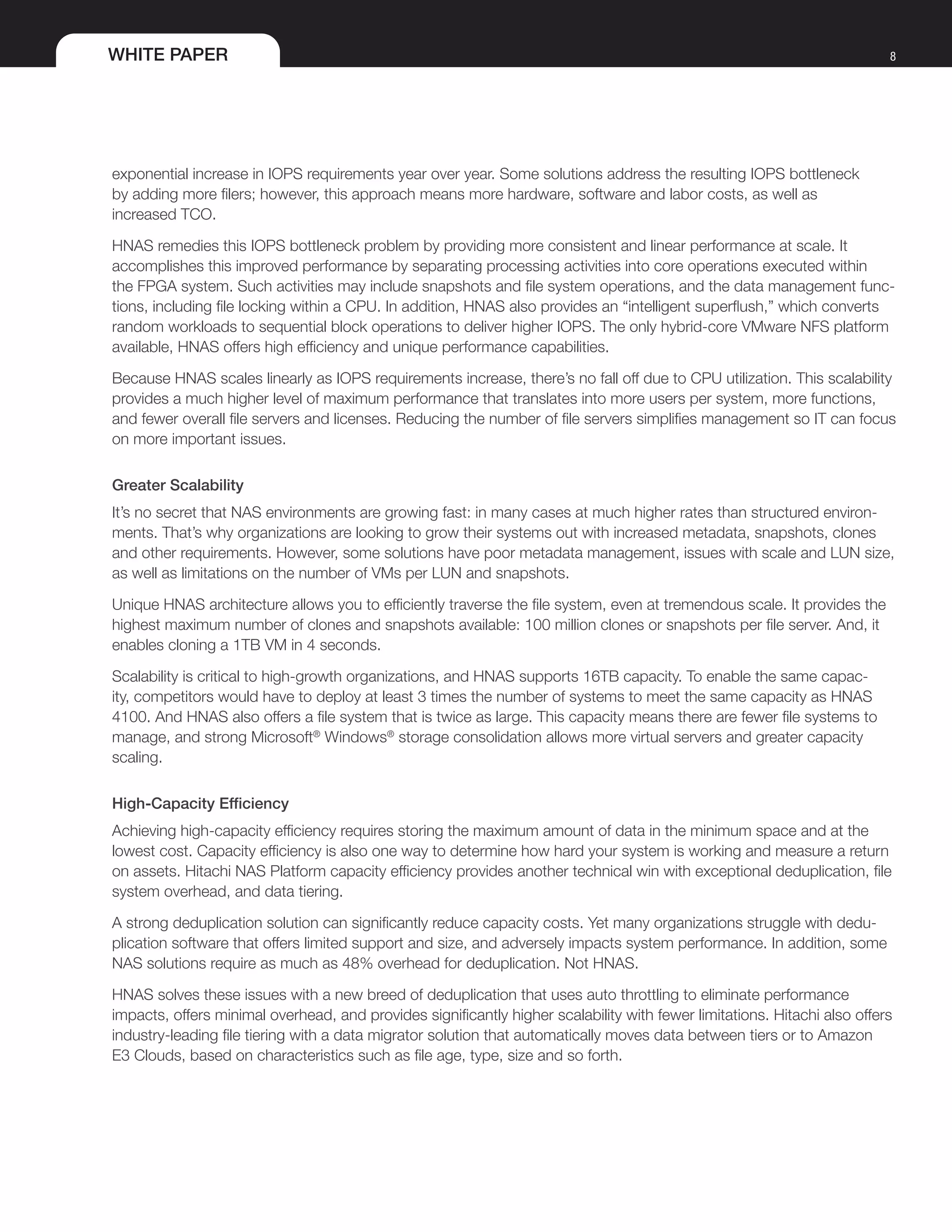WHITE PAPER 8
exponential increase in IOPS requirements year over year. Some solutions address the resulting IOPS bottleneck
by adding more filers; however, this approach means more hardware, software and labor costs, as well as
increased TCO.
HNAS remedies this IOPS bottleneck problem by providing more consistent and linear performance at scale. It
accomplishes this improved performance by separating processing activities into core operations executed within
the FPGA system. Such activities may include snapshots and file system operations, and the data management func-
tions, including file locking within a CPU. In addition, HNAS also provides an “intelligent superflush,” which converts
random workloads to sequential block operations to deliver higher IOPS. The only hybrid-core VMware NFS platform
available, HNAS offers high efficiency and unique performance capabilities.
Because HNAS scales linearly as IOPS requirements increase, there’s no fall off due to CPU utilization. This scalability
provides a much higher level of maximum performance that translates into more users per system, more functions,
and fewer overall file servers and licenses. Reducing the number of file servers simplifies management so IT can focus
on more important issues.
Greater Scalability
It’s no secret that NAS environments are growing fast: in many cases at much higher rates than structured environ-
ments. That’s why organizations are looking to grow their systems out with increased metadata, snapshots, clones
and other requirements. However, some solutions have poor metadata management, issues with scale and LUN size,
as well as limitations on the number of VMs per LUN and snapshots.
Unique HNAS architecture allows you to efficiently traverse the file system, even at tremendous scale. It provides the
highest maximum number of clones and snapshots available: 100 million clones or snapshots per file server. And, it
enables cloning a 1TB VM in 4 seconds.
Scalability is critical to high-growth organizations, and HNAS supports 16TB capacity. To enable the same capac-
ity, competitors would have to deploy at least 3 times the number of systems to meet the same capacity as HNAS
4100. And HNAS also offers a file system that is twice as large. This capacity means there are fewer file systems to
manage, and strong Microsoft®
Windows®
storage consolidation allows more virtual servers and greater capacity
scaling.
High-Capacity Efficiency
Achieving high-capacity efficiency requires storing the maximum amount of data in the minimum space and at the
lowest cost. Capacity efficiency is also one way to determine how hard your system is working and measure a return
on assets. Hitachi NAS Platform capacity efficiency provides another technical win with exceptional deduplication, file
system overhead, and data tiering.
A strong deduplication solution can significantly reduce capacity costs. Yet many organizations struggle with dedu-
plication software that offers limited support and size, and adversely impacts system performance. In addition, some
NAS solutions require as much as 48% overhead for deduplication. Not HNAS.
HNAS solves these issues with a new breed of deduplication that uses auto throttling to eliminate performance
impacts, offers minimal overhead, and provides significantly higher scalability with fewer limitations. Hitachi also offers
industry-leading file tiering with a data migrator solution that automatically moves data between tiers or to Amazon
E3 Clouds, based on characteristics such as file age, type, size and so forth.
 