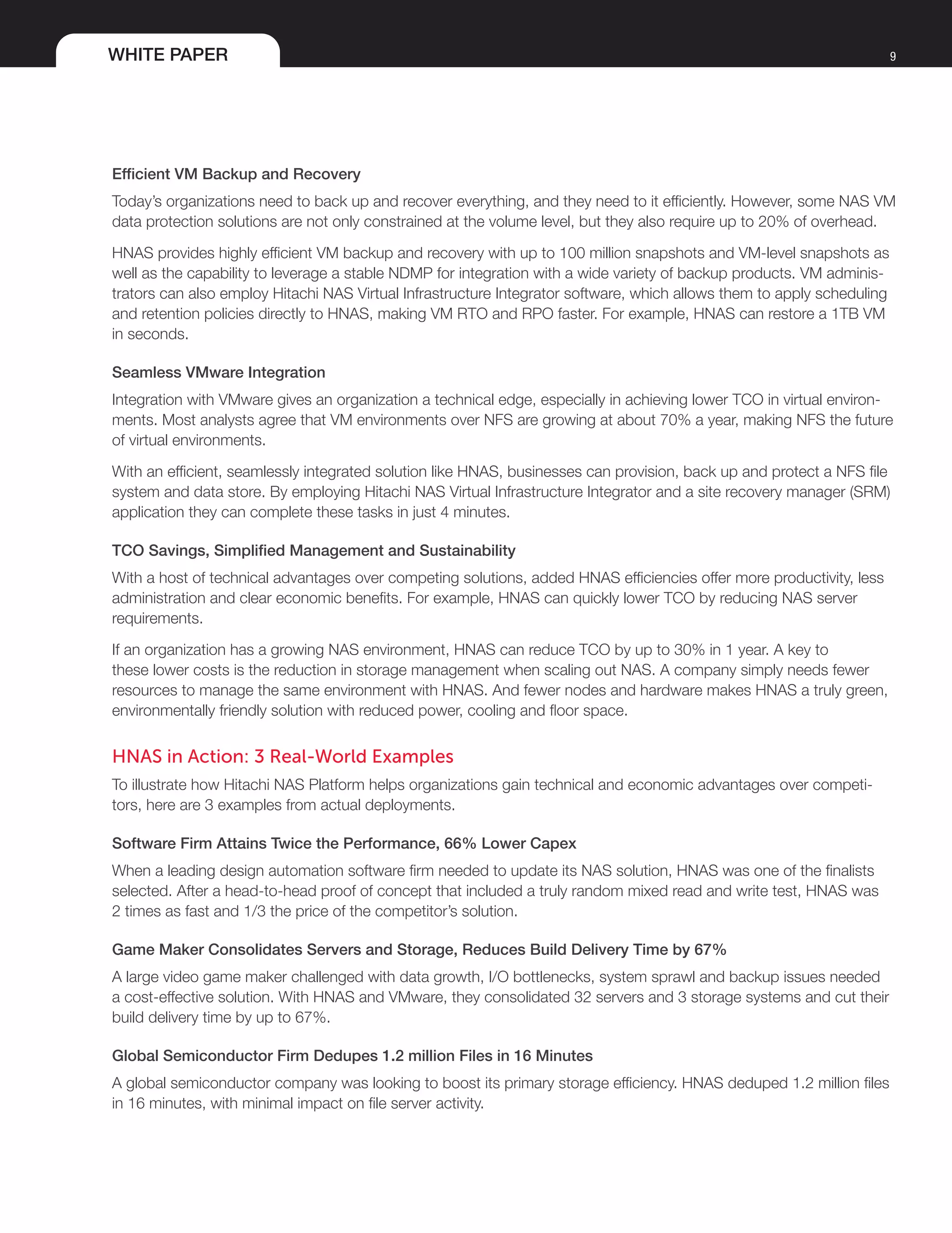WHITE PAPER 9
Efficient VM Backup and Recovery
Today’s organizations need to back up and recover everything, and they need to it efficiently. However, some NAS VM
data protection solutions are not only constrained at the volume level, but they also require up to 20% of overhead.
HNAS provides highly efficient VM backup and recovery with up to 100 million snapshots and VM-level snapshots as
well as the capability to leverage a stable NDMP for integration with a wide variety of backup products. VM adminis-
trators can also employ Hitachi NAS Virtual Infrastructure Integrator software, which allows them to apply scheduling
and retention policies directly to HNAS, making VM RTO and RPO faster. For example, HNAS can restore a 1TB VM
in seconds.
Seamless VMware Integration
Integration with VMware gives an organization a technical edge, especially in achieving lower TCO in virtual environ-
ments. Most analysts agree that VM environments over NFS are growing at about 70% a year, making NFS the future
of virtual environments.
With an efficient, seamlessly integrated solution like HNAS, businesses can provision, back up and protect a NFS file
system and data store. By employing Hitachi NAS Virtual Infrastructure Integrator and a site recovery manager (SRM)
application they can complete these tasks in just 4 minutes.
TCO Savings, Simplified Management and Sustainability
With a host of technical advantages over competing solutions, added HNAS efficiencies offer more productivity, less
administration and clear economic benefits. For example, HNAS can quickly lower TCO by reducing NAS server
requirements.
If an organization has a growing NAS environment, HNAS can reduce TCO by up to 30% in 1 year. A key to
these lower costs is the reduction in storage management when scaling out NAS. A company simply needs fewer
resources to manage the same environment with HNAS. And fewer nodes and hardware makes HNAS a truly green,
environmentally friendly solution with reduced power, cooling and floor space.
HNAS in Action: 3 Real-World Examples
To illustrate how Hitachi NAS Platform helps organizations gain technical and economic advantages over competi-
tors, here are 3 examples from actual deployments.
Software Firm Attains Twice the Performance, 66% Lower Capex
When a leading design automation software firm needed to update its NAS solution, HNAS was one of the finalists
selected. After a head-to-head proof of concept that included a truly random mixed read and write test, HNAS was
2 times as fast and 1/3 the price of the competitor’s solution.
Game Maker Consolidates Servers and Storage, Reduces Build Delivery Time by 67%
A large video game maker challenged with data growth, I/O bottlenecks, system sprawl and backup issues needed
a cost-effective solution. With HNAS and VMware, they consolidated 32 servers and 3 storage systems and cut their
build delivery time by up to 67%.
Global Semiconductor Firm Dedupes 1.2 million Files in 16 Minutes
A global semiconductor company was looking to boost its primary storage efficiency. HNAS deduped 1.2 million files
in 16 minutes, with minimal impact on file server activity.
 