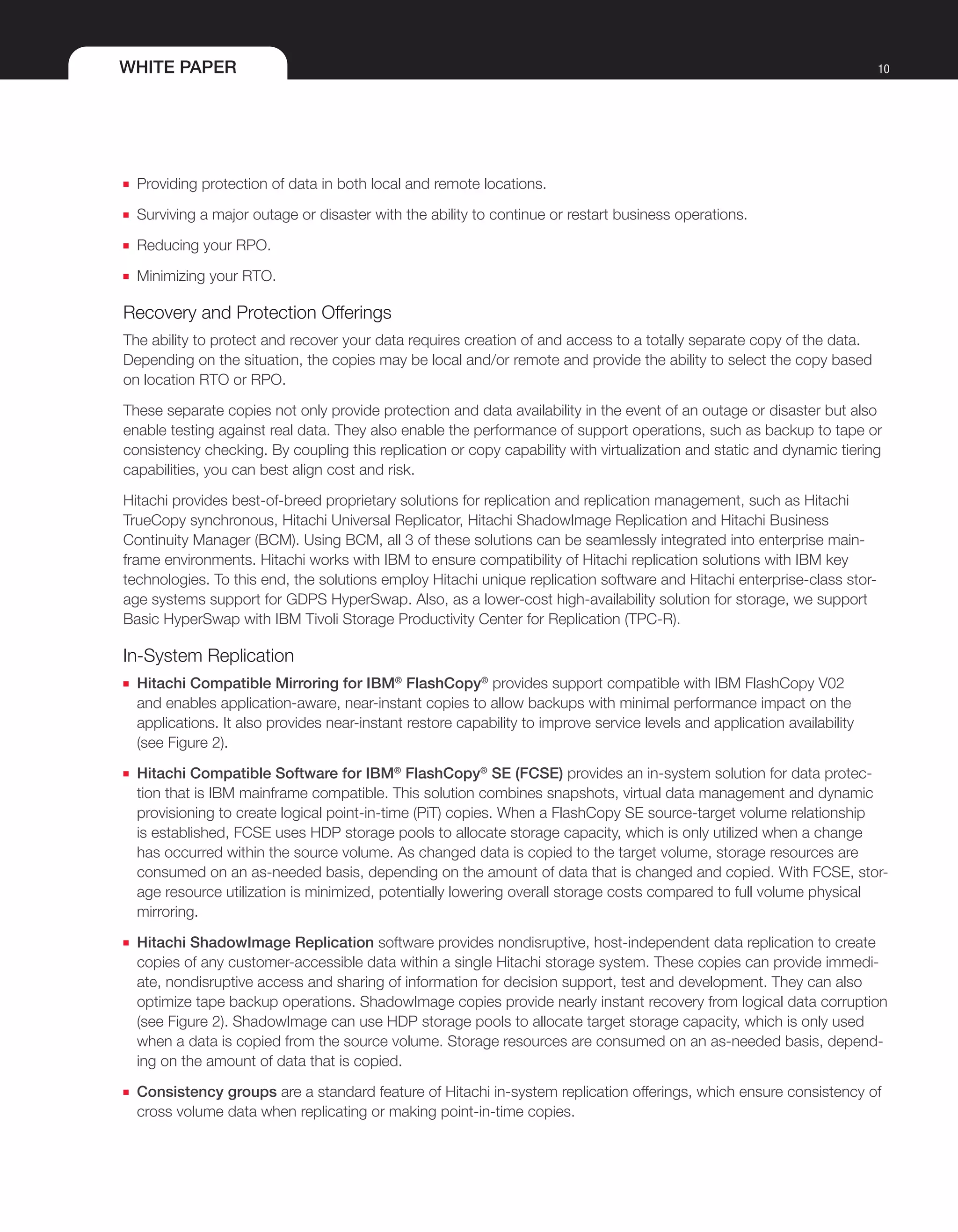 WHITE PAPER 10
■■ Providing protection of data in both local and remote locations.
■■ Surviving a major outage or disaster with the ability to continue or restart business operations.
■■ Reducing your RPO.
■■ Minimizing your RTO.
Recovery and Protection Offerings
The ability to protect and recover your data requires creation of and access to a totally separate copy of the data.
Depending on the situation, the copies may be local and/or remote and provide the ability to select the copy based
on location RTO or RPO.
These separate copies not only provide protection and data availability in the event of an outage or disaster but also
enable testing against real data. They also enable the performance of support operations, such as backup to tape or
consistency checking. By coupling this replication or copy capability with virtualization and static and dynamic tiering
capabilities, you can best align cost and risk.
Hitachi provides best-of-breed proprietary solutions for replication and replication management, such as Hitachi
TrueCopy synchronous, Hitachi Universal Replicator, Hitachi ShadowImage Replication and Hitachi Business
Continuity Manager (BCM). Using BCM, all 3 of these solutions can be seamlessly integrated into enterprise main-
frame environments. Hitachi works with IBM to ensure compatibility of Hitachi replication solutions with IBM key
technologies. To this end, the solutions employ Hitachi unique replication software and Hitachi enterprise-class stor-
age systems support for GDPS HyperSwap. Also, as a lower-cost high-availability solution for storage, we support
Basic HyperSwap with IBM Tivoli Storage Productivity Center for Replication (TPC-R).
In-System Replication
■■ Hitachi Compatible Mirroring for IBM®
FlashCopy®
provides support compatible with IBM FlashCopy V02
and enables application-aware, near-instant copies to allow backups with minimal performance impact on the
applications. It also provides near-instant restore capability to improve service levels and application availability
(see Figure 2).
■■ Hitachi Compatible Software for IBM®
FlashCopy®
SE (FCSE) provides an in-system solution for data protec-
tion that is IBM mainframe compatible. This solution combines snapshots, virtual data management and dynamic
provisioning to create logical point-in-time (PiT) copies. When a FlashCopy SE source-target volume relationship
is established, FCSE uses HDP storage pools to allocate storage capacity, which is only utilized when a change
has occurred within the source volume. As changed data is copied to the target volume, storage resources are
consumed on an as-needed basis, depending on the amount of data that is changed and copied. With FCSE, stor-
age resource utilization is minimized, potentially lowering overall storage costs compared to full volume physical
mirroring.
■■ Hitachi ShadowImage Replication software provides nondisruptive, host-independent data replication to create
copies of any customer-accessible data within a single Hitachi storage system. These copies can provide immedi-
ate, nondisruptive access and sharing of information for decision support, test and development. They can also
optimize tape backup operations. ShadowImage copies provide nearly instant recovery from logical data corruption
(see Figure 2). ShadowImage can use HDP storage pools to allocate target storage capacity, which is only used
when a data is copied from the source volume. Storage resources are consumed on an as-needed basis, depend-
ing on the amount of data that is copied.
■■ Consistency groups are a standard feature of Hitachi in-system replication offerings, which ensure consistency of
cross volume data when replicating or making point-in-time copies.
 