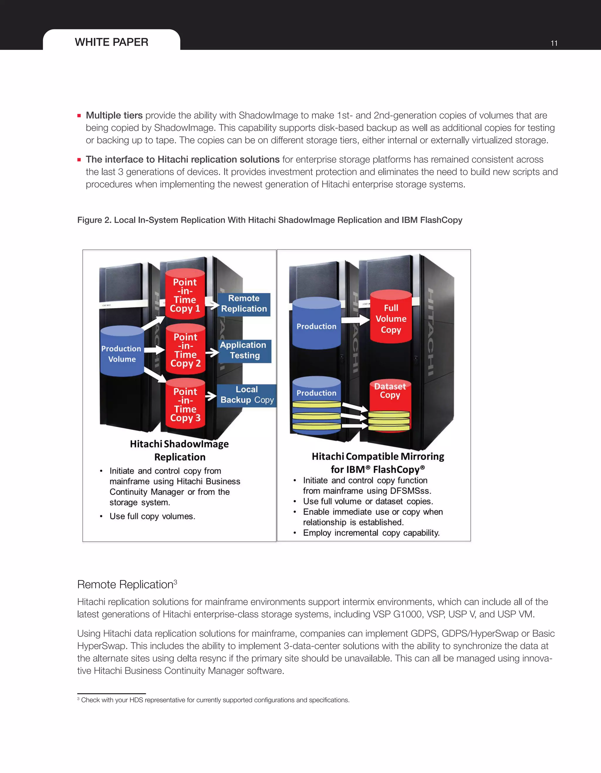 WHITE PAPER 11
■■ Multiple tiers provide the ability with ShadowImage to make 1st- and 2nd-generation copies of volumes that are
being copied by ShadowImage. This capability supports disk-based backup as well as additional copies for testing
or backing up to tape. The copies can be on different storage tiers, either internal or externally virtualized storage.
■■ The interface to Hitachi replication solutions for enterprise storage platforms has remained consistent across
the last 3 generations of devices. It provides investment protection and eliminates the need to build new scripts and
procedures when implementing the newest generation of Hitachi enterprise storage systems.
Figure 2. Local In-System Replication With Hitachi ShadowImage Replication and IBM FlashCopy
Remote Replication3
Hitachi replication solutions for mainframe environments support intermix environments, which can include all of the
latest generations of Hitachi enterprise-class storage systems, including VSP G1000, VSP, USP V, and USP VM.
Using Hitachi data replication solutions for mainframe, companies can implement GDPS, GDPS/HyperSwap or Basic
HyperSwap. This includes the ability to implement 3-data-center solutions with the ability to synchronize the data at
the alternate sites using delta resync if the primary site should be unavailable. This can all be managed using innova-
tive Hitachi Business Continuity Manager software.
3
Check with your HDS representative for currently supported configurations and specifications.
 
