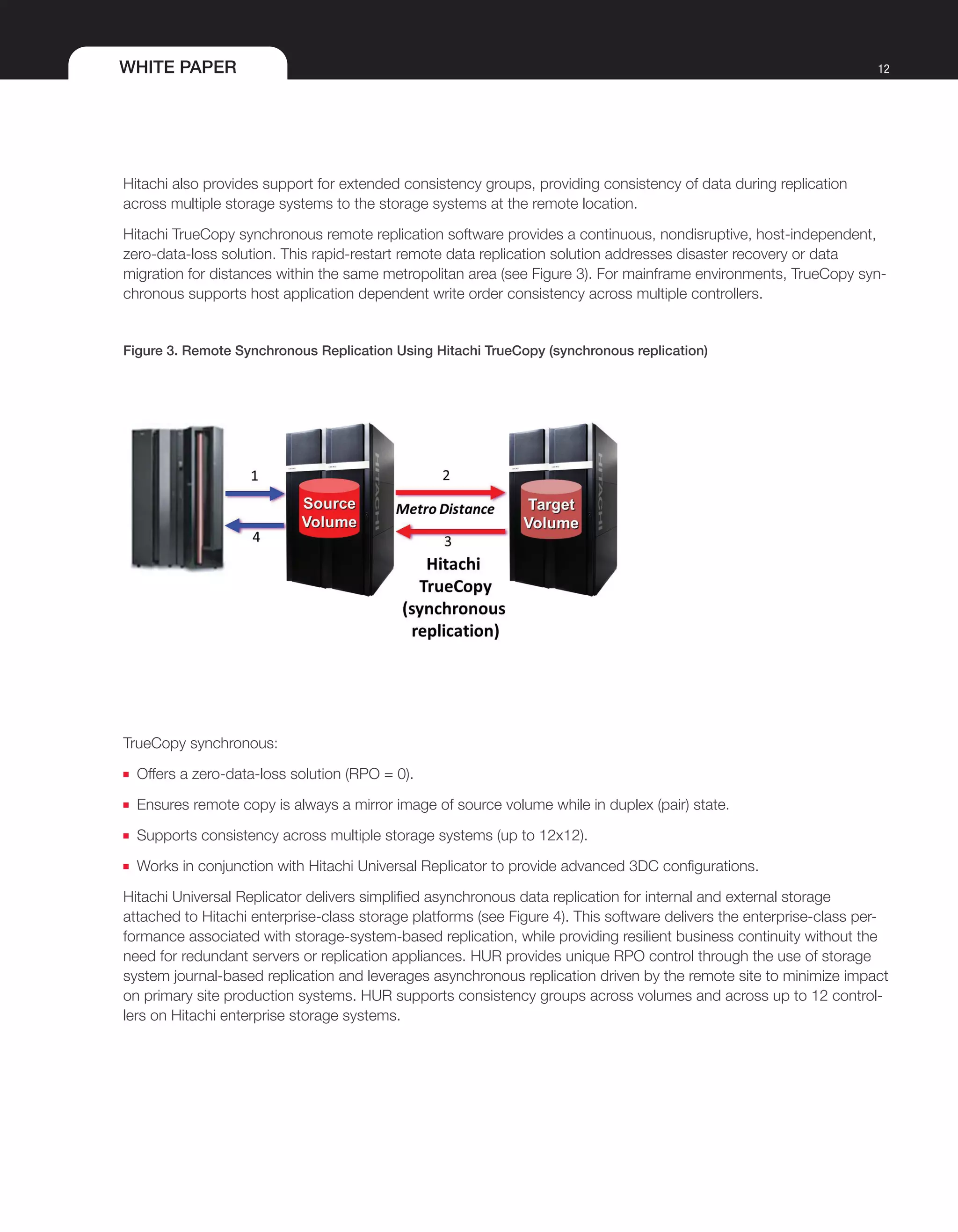 WHITE PAPER 12
Hitachi also provides support for extended consistency groups, providing consistency of data during replication
across multiple storage systems to the storage systems at the remote location.
Hitachi TrueCopy synchronous remote replication software provides a continuous, nondisruptive, host-independent,
zero-data-loss solution. This rapid-restart remote data replication solution addresses disaster recovery or data
migration for distances within the same metropolitan area (see Figure 3). For mainframe environments, TrueCopy syn-
chronous supports host application dependent write order consistency across multiple controllers.
Figure 3. Remote Synchronous Replication Using Hitachi TrueCopy (synchronous replication)
TrueCopy synchronous:
■■ Offers a zero-data-loss solution (RPO = 0).
■■ Ensures remote copy is always a mirror image of source volume while in duplex (pair) state.
■■ Supports consistency across multiple storage systems (up to 12x12).
■■ Works in conjunction with Hitachi Universal Replicator to provide advanced 3DC configurations.
Hitachi Universal Replicator delivers simplified asynchronous data replication for internal and external storage
attached to Hitachi enterprise-class storage platforms (see Figure 4). This software delivers the enterprise-class per-
formance associated with storage-system-based replication, while providing resilient business continuity without the
need for redundant servers or replication appliances. HUR provides unique RPO control through the use of storage
system journal-based replication and leverages asynchronous replication driven by the remote site to minimize impact
on primary site production systems. HUR supports consistency groups across volumes and across up to 12 control-
lers on Hitachi enterprise storage systems.
 