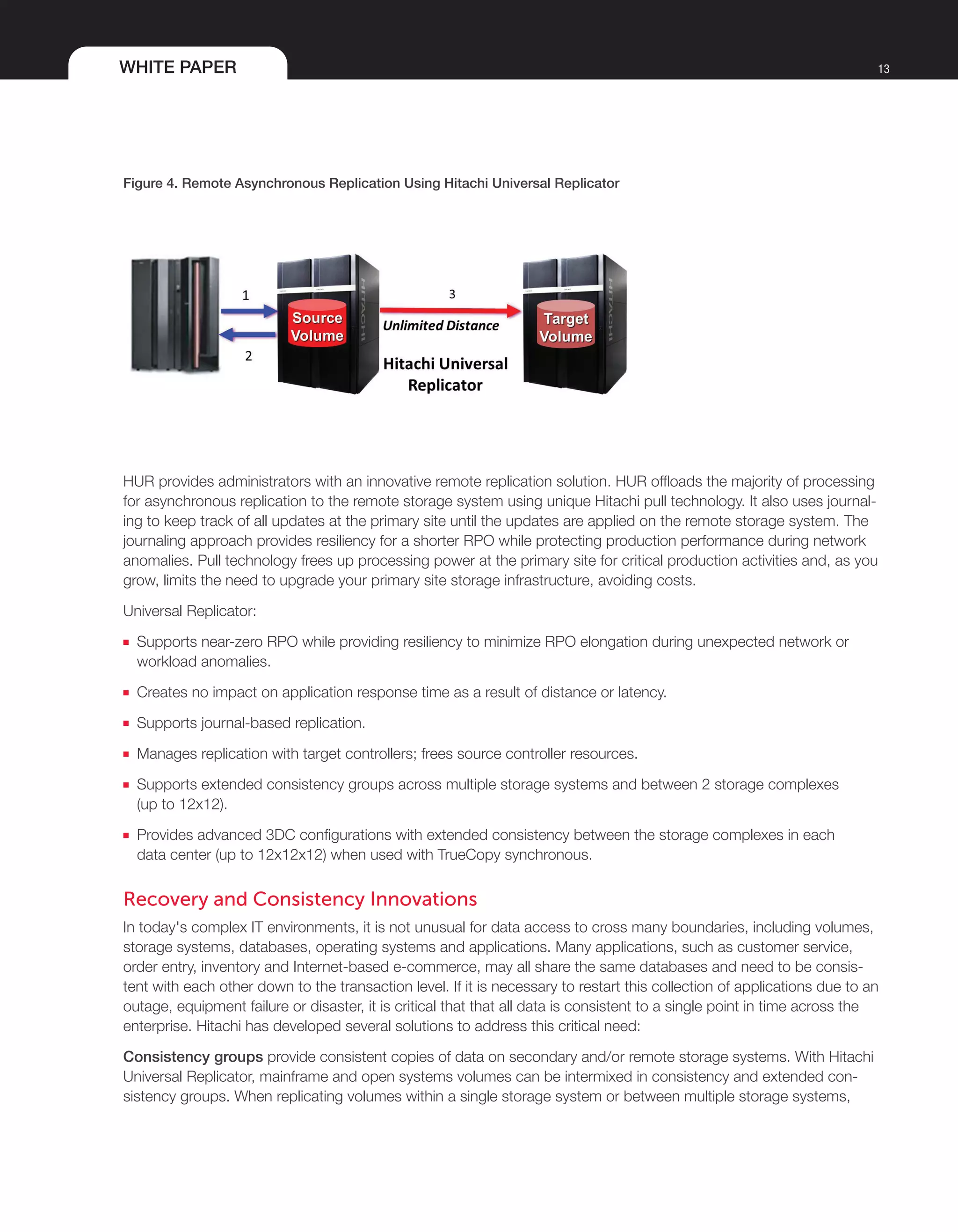 WHITE PAPER 13
Figure 4. Remote Asynchronous Replication Using Hitachi Universal Replicator
HUR provides administrators with an innovative remote replication solution. HUR offloads the majority of processing
for asynchronous replication to the remote storage system using unique Hitachi pull technology. It also uses journal-
ing to keep track of all updates at the primary site until the updates are applied on the remote storage system. The
journaling approach provides resiliency for a shorter RPO while protecting production performance during network
anomalies. Pull technology frees up processing power at the primary site for critical production activities and, as you
grow, limits the need to upgrade your primary site storage infrastructure, avoiding costs.
Universal Replicator:
■■ Supports near-zero RPO while providing resiliency to minimize RPO elongation during unexpected network or
workload anomalies.
■■ Creates no impact on application response time as a result of distance or latency.
■■ Supports journal-based replication.
■■ Manages replication with target controllers; frees source controller resources.
■■ Supports extended consistency groups across multiple storage systems and between 2 storage complexes
(up to 12x12).
■■ Provides advanced 3DC configurations with extended consistency between the storage complexes in each
data center (up to 12x12x12) when used with TrueCopy synchronous.
Recovery and Consistency Innovations
In today's complex IT environments, it is not unusual for data access to cross many boundaries, including volumes,
storage systems, databases, operating systems and applications. Many applications, such as customer service,
order entry, inventory and Internet-based e-commerce, may all share the same databases and need to be consis-
tent with each other down to the transaction level. If it is necessary to restart this collection of applications due to an
outage, equipment failure or disaster, it is critical that that all data is consistent to a single point in time across the
enterprise. Hitachi has developed several solutions to address this critical need:
Consistency groups provide consistent copies of data on secondary and/or remote storage systems. With Hitachi
Universal Replicator, mainframe and open systems volumes can be intermixed in consistency and extended con-
sistency groups. When replicating volumes within a single storage system or between multiple storage systems,
 