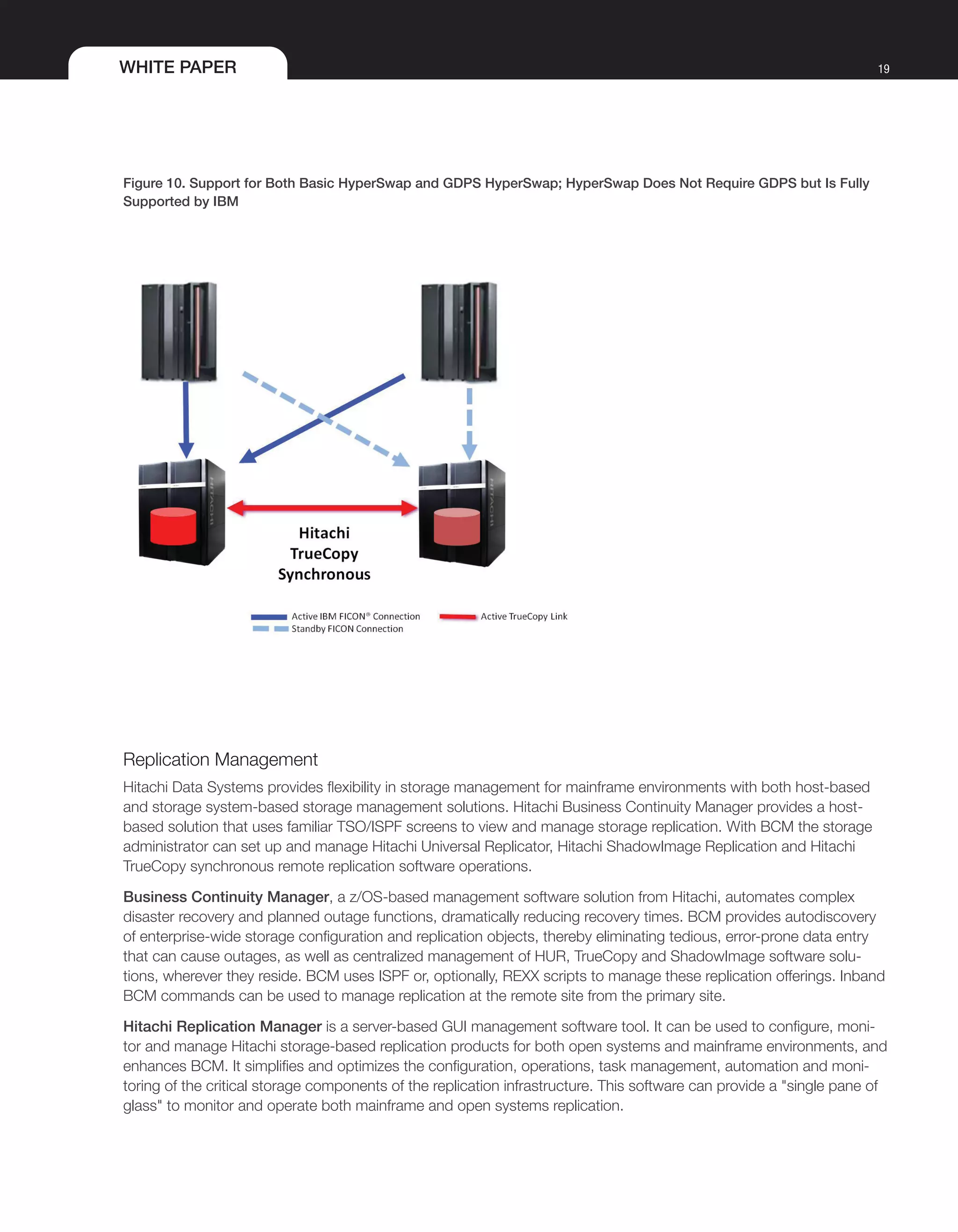 WHITE PAPER 19
Figure 10. Support for Both Basic HyperSwap and GDPS HyperSwap; HyperSwap Does Not Require GDPS but Is Fully
Supported by IBM
Replication Management
Hitachi Data Systems provides flexibility in storage management for mainframe environments with both host-based
and storage system-based storage management solutions. Hitachi Business Continuity Manager provides a host-
based solution that uses familiar TSO/ISPF screens to view and manage storage replication. With BCM the storage
administrator can set up and manage Hitachi Universal Replicator, Hitachi ShadowImage Replication and Hitachi
TrueCopy synchronous remote replication software operations.
Business Continuity Manager, a z/OS-based management software solution from Hitachi, automates complex
disaster recovery and planned outage functions, dramatically reducing recovery times. BCM provides autodiscovery
of enterprise-wide storage configuration and replication objects, thereby eliminating tedious, error-prone data entry
that can cause outages, as well as centralized management of HUR, TrueCopy and ShadowImage software solu-
tions, wherever they reside. BCM uses ISPF or, optionally, REXX scripts to manage these replication offerings. Inband
BCM commands can be used to manage replication at the remote site from the primary site.
Hitachi Replication Manager is a server-based GUI management software tool. It can be used to configure, moni-
tor and manage Hitachi storage-based replication products for both open systems and mainframe environments, and
enhances BCM. It simplifies and optimizes the configuration, operations, task management, automation and moni-
toring of the critical storage components of the replication infrastructure. This software can provide a "single pane of
glass" to monitor and operate both mainframe and open systems replication.
 