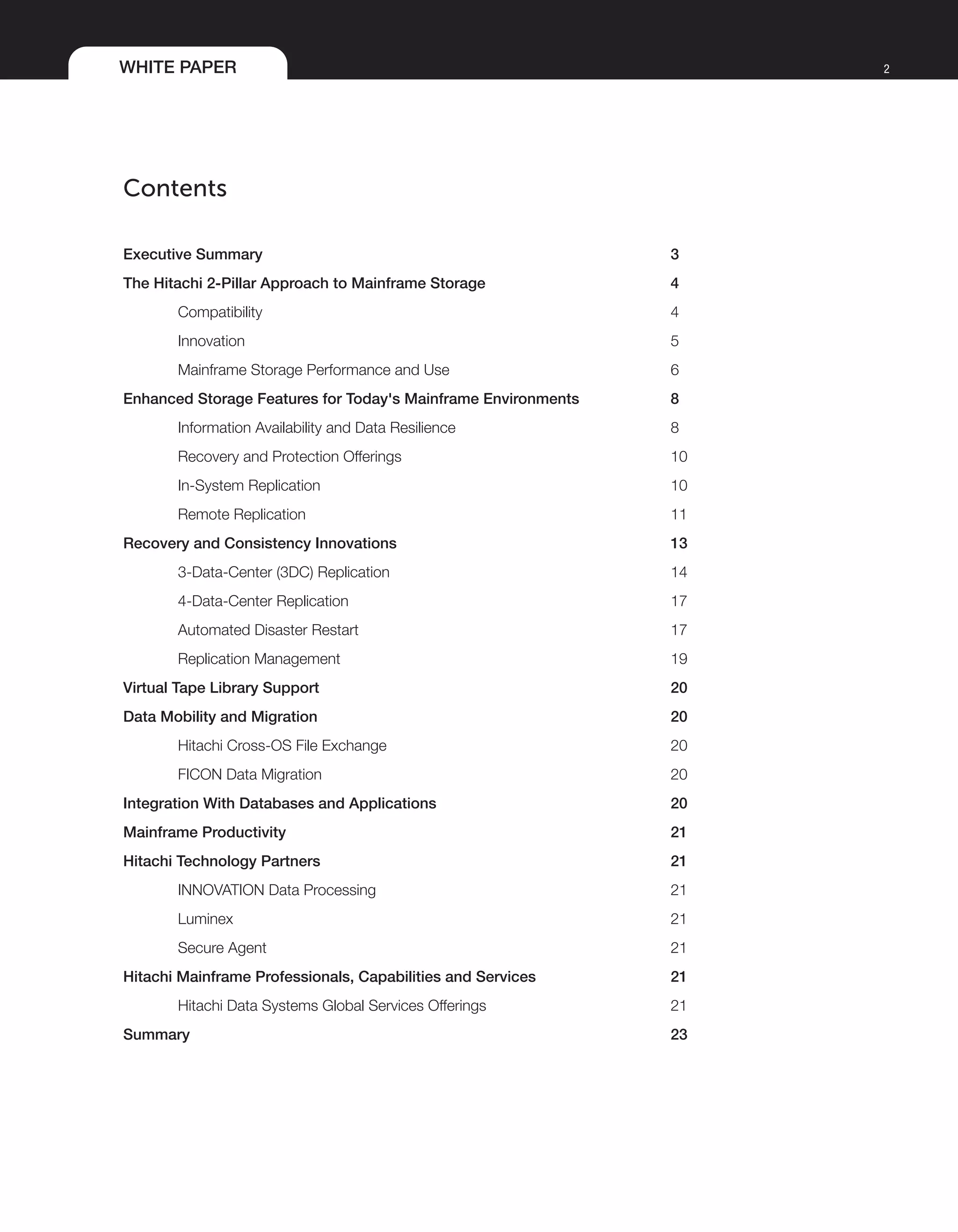 WHITE PAPER 2
Contents
Executive Summary 	 3
The Hitachi 2-Pillar Approach to Mainframe Storage	 4
Compatibility	 4
Innovation	 5
Mainframe Storage Performance and Use 	 6
Enhanced Storage Features for Today's Mainframe Environments 	 8
Information Availability and Data Resilience	 8
Recovery and Protection Offerings	 10
In-System Replication	 10
Remote Replication	 11
Recovery and Consistency Innovations	 13
3-Data-Center (3DC) Replication	 14
4-Data-Center Replication	 17
Automated Disaster Restart	 17
Replication Management	 19
Virtual Tape Library Support	 20
Data Mobility and Migration	 20
Hitachi Cross-OS File Exchange	 20
FICON Data Migration	 20
Integration With Databases and Applications 	 20
Mainframe Productivity	 21
Hitachi Technology Partners	 21
INNOVATION Data Processing	 21
Luminex	 21
Secure Agent	 21
Hitachi Mainframe Professionals, Capabilities and Services	 21
Hitachi Data Systems Global Services Offerings	 21
Summary	 23
 