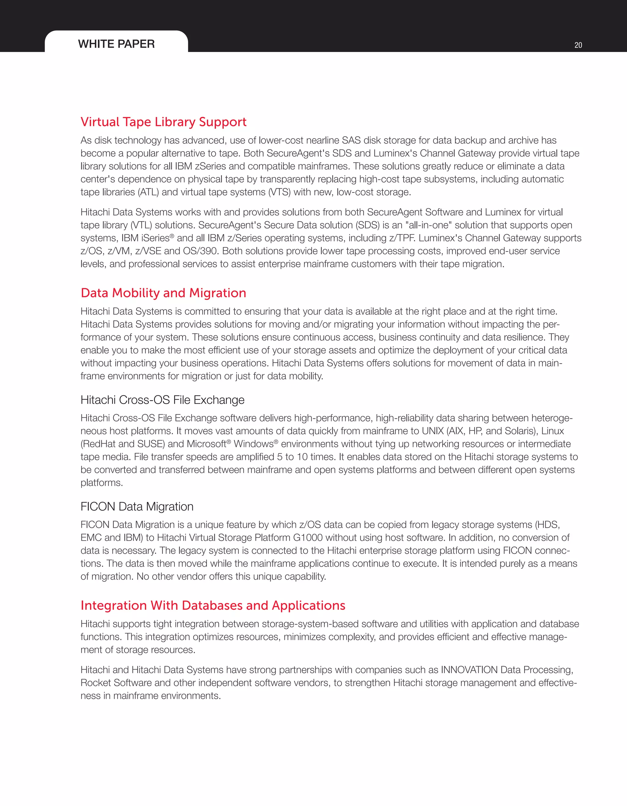 WHITE PAPER 20
Virtual Tape Library Support
As disk technology has advanced, use of lower-cost nearline SAS disk storage for data backup and archive has
become a popular alternative to tape. Both SecureAgent's SDS and Luminex's Channel Gateway provide virtual tape
library solutions for all IBM zSeries and compatible mainframes. These solutions greatly reduce or eliminate a data
center's dependence on physical tape by transparently replacing high-cost tape subsystems, including automatic
tape libraries (ATL) and virtual tape systems (VTS) with new, low-cost storage.
Hitachi Data Systems works with and provides solutions from both SecureAgent Software and Luminex for virtual
tape library (VTL) solutions. SecureAgent's Secure Data solution (SDS) is an "all-in-one" solution that supports open
systems, IBM iSeries®
and all IBM z/Series operating systems, including z/TPF. Luminex's Channel Gateway supports
z/OS, z/VM, z/VSE and OS/390. Both solutions provide lower tape processing costs, improved end-user service
levels, and professional services to assist enterprise mainframe customers with their tape migration.
Data Mobility and Migration
Hitachi Data Systems is committed to ensuring that your data is available at the right place and at the right time.
Hitachi Data Systems provides solutions for moving and/or migrating your information without impacting the per-
formance of your system. These solutions ensure continuous access, business continuity and data resilience. They
enable you to make the most efficient use of your storage assets and optimize the deployment of your critical data
without impacting your business operations. Hitachi Data Systems offers solutions for movement of data in main-
frame environments for migration or just for data mobility.
Hitachi Cross-OS File Exchange
Hitachi Cross-OS File Exchange software delivers high-performance, high-reliability data sharing between heteroge-
neous host platforms. It moves vast amounts of data quickly from mainframe to UNIX (AIX, HP, and Solaris), Linux
(RedHat and SUSE) and Microsoft®
Windows®
environments without tying up networking resources or intermediate
tape media. File transfer speeds are amplified 5 to 10 times. It enables data stored on the Hitachi storage systems to
be converted and transferred between mainframe and open systems platforms and between different open systems
platforms.
FICON Data Migration
FICON Data Migration is a unique feature by which z/OS data can be copied from legacy storage systems (HDS,
EMC and IBM) to Hitachi Virtual Storage Platform G1000 without using host software. In addition, no conversion of
data is necessary. The legacy system is connected to the Hitachi enterprise storage platform using FICON connec-
tions. The data is then moved while the mainframe applications continue to execute. It is intended purely as a means
of migration. No other vendor offers this unique capability.
Integration With Databases and Applications
Hitachi supports tight integration between storage-system-based software and utilities with application and database
functions. This integration optimizes resources, minimizes complexity, and provides efficient and effective manage-
ment of storage resources.
Hitachi and Hitachi Data Systems have strong partnerships with companies such as INNOVATION Data Processing,
Rocket Software and other independent software vendors, to strengthen Hitachi storage management and effective-
ness in mainframe environments.
 