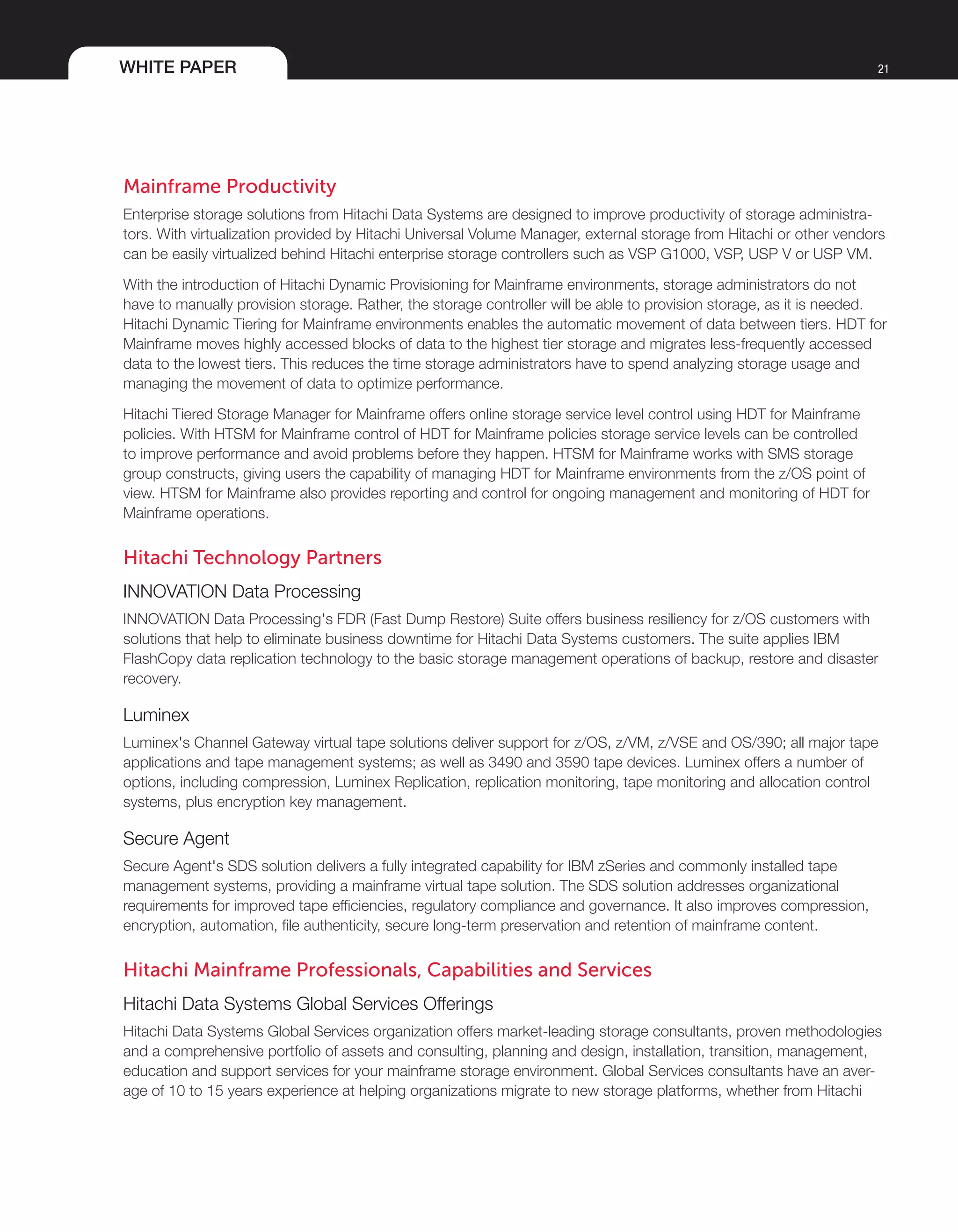 WHITE PAPER 21
Mainframe Productivity
Enterprise storage solutions from Hitachi Data Systems are designed to improve productivity of storage administra-
tors. With virtualization provided by Hitachi Universal Volume Manager, external storage from Hitachi or other vendors
can be easily virtualized behind Hitachi enterprise storage controllers such as VSP G1000, VSP, USP V or USP VM.
With the introduction of Hitachi Dynamic Provisioning for Mainframe environments, storage administrators do not
have to manually provision storage. Rather, the storage controller will be able to provision storage, as it is needed.
Hitachi Dynamic Tiering for Mainframe environments enables the automatic movement of data between tiers. HDT for
Mainframe moves highly accessed blocks of data to the highest tier storage and migrates less-frequently accessed
data to the lowest tiers. This reduces the time storage administrators have to spend analyzing storage usage and
managing the movement of data to optimize performance.
Hitachi Tiered Storage Manager for Mainframe offers online storage service level control using HDT for Mainframe
policies. With HTSM for Mainframe control of HDT for Mainframe policies storage service levels can be controlled
to improve performance and avoid problems before they happen. HTSM for Mainframe works with SMS storage
group constructs, giving users the capability of managing HDT for Mainframe environments from the z/OS point of
view. HTSM for Mainframe also provides reporting and control for ongoing management and monitoring of HDT for
Mainframe operations.
Hitachi Technology Partners
INNOVATION Data Processing
INNOVATION Data Processing's FDR (Fast Dump Restore) Suite offers business resiliency for z/OS customers with
solutions that help to eliminate business downtime for Hitachi Data Systems customers. The suite applies IBM
FlashCopy data replication technology to the basic storage management operations of backup, restore and disaster
recovery.
Luminex
Luminex's Channel Gateway virtual tape solutions deliver support for z/OS, z/VM, z/VSE and OS/390; all major tape
applications and tape management systems; as well as 3490 and 3590 tape devices. Luminex offers a number of
options, including compression, Luminex Replication, replication monitoring, tape monitoring and allocation control
systems, plus encryption key management.
Secure Agent
Secure Agent's SDS solution delivers a fully integrated capability for IBM zSeries and commonly installed tape
management systems, providing a mainframe virtual tape solution. The SDS solution addresses organizational
requirements for improved tape efficiencies, regulatory compliance and governance. It also improves compression,
encryption, automation, file authenticity, secure long-term preservation and retention of mainframe content.
Hitachi Mainframe Professionals, Capabilities and Services
Hitachi Data Systems Global Services Offerings
Hitachi Data Systems Global Services organization offers market-leading storage consultants, proven methodologies
and a comprehensive portfolio of assets and consulting, planning and design, installation, transition, management,
education and support services for your mainframe storage environment. Global Services consultants have an aver-
age of 10 to 15 years experience at helping organizations migrate to new storage platforms, whether from Hitachi
 