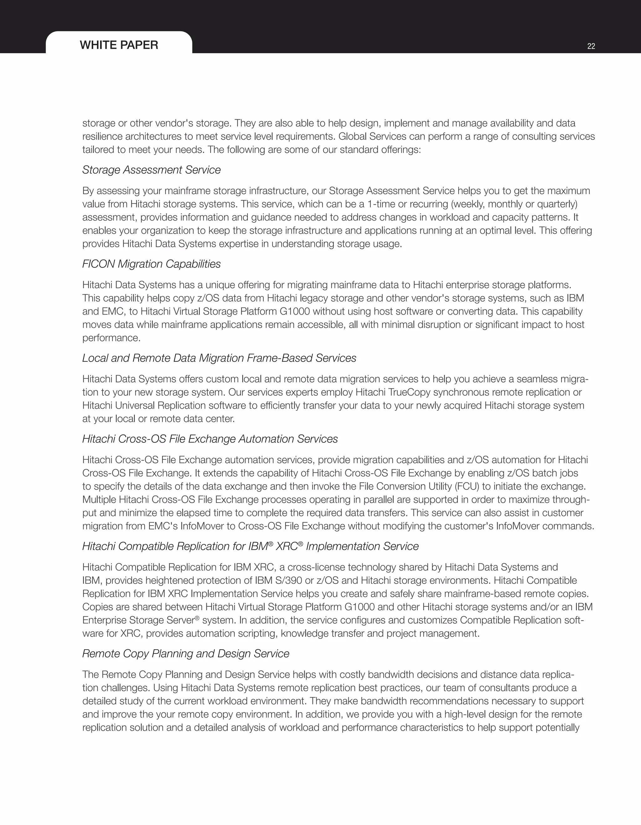 WHITE PAPER 22
storage or other vendor's storage. They are also able to help design, implement and manage availability and data
resilience architectures to meet service level requirements. Global Services can perform a range of consulting services
tailored to meet your needs. The following are some of our standard offerings:
Storage Assessment Service
By assessing your mainframe storage infrastructure, our Storage Assessment Service helps you to get the maximum
value from Hitachi storage systems. This service, which can be a 1-time or recurring (weekly, monthly or quarterly)
assessment, provides information and guidance needed to address changes in workload and capacity patterns. It
enables your organization to keep the storage infrastructure and applications running at an optimal level. This offering
provides Hitachi Data Systems expertise in understanding storage usage.
FICON Migration Capabilities
Hitachi Data Systems has a unique offering for migrating mainframe data to Hitachi enterprise storage platforms.
This capability helps copy z/OS data from Hitachi legacy storage and other vendor's storage systems, such as IBM
and EMC, to Hitachi Virtual Storage Platform G1000 without using host software or converting data. This capability
moves data while mainframe applications remain accessible, all with minimal disruption or significant impact to host
performance.
Local and Remote Data Migration Frame-Based Services
Hitachi Data Systems offers custom local and remote data migration services to help you achieve a seamless migra-
tion to your new storage system. Our services experts employ Hitachi TrueCopy synchronous remote replication or
Hitachi Universal Replication software to efficiently transfer your data to your newly acquired Hitachi storage system
at your local or remote data center.
Hitachi Cross-OS File Exchange Automation Services
Hitachi Cross-OS File Exchange automation services, provide migration capabilities and z/OS automation for Hitachi
Cross-OS File Exchange. It extends the capability of Hitachi Cross-OS File Exchange by enabling z/OS batch jobs
to specify the details of the data exchange and then invoke the File Conversion Utility (FCU) to initiate the exchange.
Multiple Hitachi Cross-OS File Exchange processes operating in parallel are supported in order to maximize through-
put and minimize the elapsed time to complete the required data transfers. This service can also assist in customer
migration from EMC's InfoMover to Cross-OS File Exchange without modifying the customer's InfoMover commands.
Hitachi Compatible Replication for IBM®
XRC®
Implementation Service
Hitachi Compatible Replication for IBM XRC, a cross-license technology shared by Hitachi Data Systems and
IBM, provides heightened protection of IBM S/390 or z/OS and Hitachi storage environments. Hitachi Compatible
Replication for IBM XRC Implementation Service helps you create and safely share mainframe-based remote copies.
Copies are shared between Hitachi Virtual Storage Platform G1000 and other Hitachi storage systems and/or an IBM
Enterprise Storage Server®
system. In addition, the service configures and customizes Compatible Replication soft-
ware for XRC, provides automation scripting, knowledge transfer and project management.
Remote Copy Planning and Design Service
The Remote Copy Planning and Design Service helps with costly bandwidth decisions and distance data replica-
tion challenges. Using Hitachi Data Systems remote replication best practices, our team of consultants produce a
detailed study of the current workload environment. They make bandwidth recommendations necessary to support
and improve the your remote copy environment. In addition, we provide you with a high-level design for the remote
replication solution and a detailed analysis of workload and performance characteristics to help support potentially
 