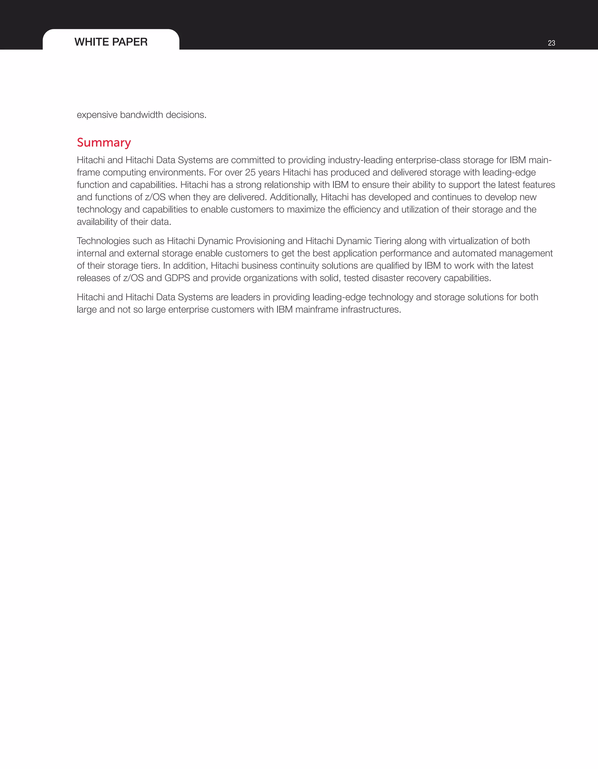 WHITE PAPER 23
expensive bandwidth decisions.
Summary
Hitachi and Hitachi Data Systems are committed to providing industry-leading enterprise-class storage for IBM main-
frame computing environments. For over 25 years Hitachi has produced and delivered storage with leading-edge
function and capabilities. Hitachi has a strong relationship with IBM to ensure their ability to support the latest features
and functions of z/OS when they are delivered. Additionally, Hitachi has developed and continues to develop new
technology and capabilities to enable customers to maximize the efficiency and utilization of their storage and the
availability of their data.
Technologies such as Hitachi Dynamic Provisioning and Hitachi Dynamic Tiering along with virtualization of both
internal and external storage enable customers to get the best application performance and automated management
of their storage tiers. In addition, Hitachi business continuity solutions are qualified by IBM to work with the latest
releases of z/OS and GDPS and provide organizations with solid, tested disaster recovery capabilities.
Hitachi and Hitachi Data Systems are leaders in providing leading-edge technology and storage solutions for both
large and not so large enterprise customers with IBM mainframe infrastructures.
 