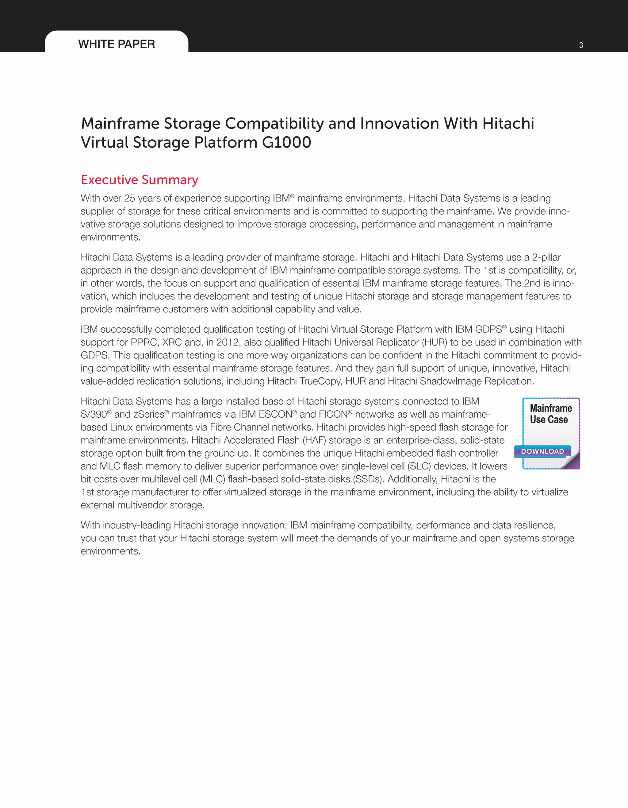 WHITE PAPER 3
Mainframe Storage Compatibility and Innovation With Hitachi
Virtual Storage Platform G1000
Executive Summary
With over 25 years of experience supporting IBM®
mainframe environments, Hitachi Data Systems is a leading
supplier of storage for these critical environments and is committed to supporting the mainframe. We provide inno-
vative storage solutions designed to improve storage processing, performance and management in mainframe
environments.
Hitachi Data Systems is a leading provider of mainframe storage. Hitachi and Hitachi Data Systems use a 2-pillar
approach in the design and development of IBM mainframe compatible storage systems. The 1st is compatibility, or,
in other words, the focus on support and qualification of essential IBM mainframe storage features. The 2nd is inno-
vation, which includes the development and testing of unique Hitachi storage and storage management features to
provide mainframe customers with additional capability and value.
IBM successfully completed qualification testing of Hitachi Virtual Storage Platform with IBM GDPS®
using Hitachi
support for PPRC, XRC and, in 2012, also qualified Hitachi Universal Replicator (HUR) to be used in combination with
GDPS. This qualification testing is one more way organizations can be confident in the Hitachi commitment to provid-
ing compatibility with essential mainframe storage features. And they gain full support of unique, innovative, Hitachi
value-added replication solutions, including Hitachi TrueCopy, HUR and Hitachi ShadowImage Replication.
Hitachi Data Systems has a large installed base of Hitachi storage systems connected to IBM
S/390®
and zSeries®
mainframes via IBM ESCON®
and FICON®
networks as well as mainframe-
based Linux environments via Fibre Channel networks. Hitachi provides high-speed flash storage for
mainframe environments. Hitachi Accelerated Flash (HAF) storage is an enterprise-class, solid-state
storage option built from the ground up. It combines the unique Hitachi embedded flash controller
and MLC flash memory to deliver superior performance over single-level cell (SLC) devices. It lowers
bit costs over multilevel cell (MLC) flash-based solid-state disks (SSDs). Additionally, Hitachi is the
1st storage manufacturer to offer virtualized storage in the mainframe environment, including the ability to virtualize
external multivendor storage.
With industry-leading Hitachi storage innovation, IBM mainframe compatibility, performance and data resilience,
you can trust that your Hitachi storage system will meet the demands of your mainframe and open systems storage
environments.
DOWNLOAD
Mainframe
Use Case
 