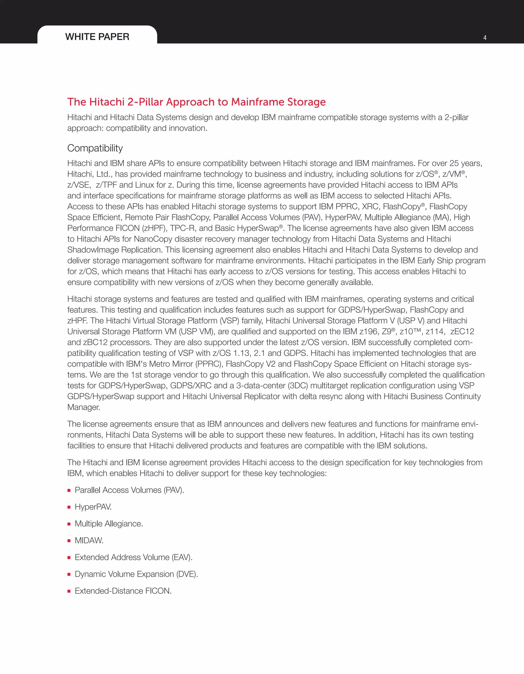 WHITE PAPER 4
The Hitachi 2-Pillar Approach to Mainframe Storage
Hitachi and Hitachi Data Systems design and develop IBM mainframe compatible storage systems with a 2-pillar
approach: compatibility and innovation.
Compatibility
Hitachi and IBM share APIs to ensure compatibility between Hitachi storage and IBM mainframes. For over 25 years,
Hitachi, Ltd., has provided mainframe technology to business and industry, including solutions for z/OS®
, z/VM®
,
z/VSE, z/TPF and Linux for z. During this time, license agreements have provided Hitachi access to IBM APIs
and interface specifications for mainframe storage platforms as well as IBM access to selected Hitachi APIs.
Access to these APIs has enabled Hitachi storage systems to support IBM PPRC, XRC, FlashCopy®
, FlashCopy
Space Efficient, Remote Pair FlashCopy, Parallel Access Volumes (PAV), HyperPAV, Multiple Allegiance (MA), High
Performance FICON (zHPF), TPC-R, and Basic HyperSwap®
. The license agreements have also given IBM access
to Hitachi APIs for NanoCopy disaster recovery manager technology from Hitachi Data Systems and Hitachi
ShadowImage Replication. This licensing agreement also enables Hitachi and Hitachi Data Systems to develop and
deliver storage management software for mainframe environments. Hitachi participates in the IBM Early Ship program
for z/OS, which means that Hitachi has early access to z/OS versions for testing. This access enables Hitachi to
ensure compatibility with new versions of z/OS when they become generally available.
Hitachi storage systems and features are tested and qualified with IBM mainframes, operating systems and critical
features. This testing and qualification includes features such as support for GDPS/HyperSwap, FlashCopy and
zHPF. The Hitachi Virtual Storage Platform (VSP) family, Hitachi Universal Storage Platform V (USP V) and Hitachi
Universal Storage Platform VM (USP VM), are qualified and supported on the IBM z196, Z9®
, z10™, z114, zEC12
and zBC12 processors. They are also supported under the latest z/OS version. IBM successfully completed com-
patibility qualification testing of VSP with z/OS 1.13, 2.1 and GDPS. Hitachi has implemented technologies that are
compatible with IBM's Metro Mirror (PPRC), FlashCopy V2 and FlashCopy Space Efficient on Hitachi storage sys-
tems. We are the 1st storage vendor to go through this qualification. We also successfully completed the qualification
tests for GDPS/HyperSwap, GDPS/XRC and a 3-data-center (3DC) multitarget replication configuration using VSP
GDPS/HyperSwap support and Hitachi Universal Replicator with delta resync along with Hitachi Business Continuity
Manager.
The license agreements ensure that as IBM announces and delivers new features and functions for mainframe envi-
ronments, Hitachi Data Systems will be able to support these new features. In addition, Hitachi has its own testing
facilities to ensure that Hitachi delivered products and features are compatible with the IBM solutions.
The Hitachi and IBM license agreement provides Hitachi access to the design specification for key technologies from
IBM, which enables Hitachi to deliver support for these key technologies:
■■ Parallel Access Volumes (PAV).
■■ HyperPAV.
■■ Multiple Allegiance.
■■ MIDAW.
■■ Extended Address Volume (EAV).
■■ Dynamic Volume Expansion (DVE).
■■ Extended-Distance FICON.
 