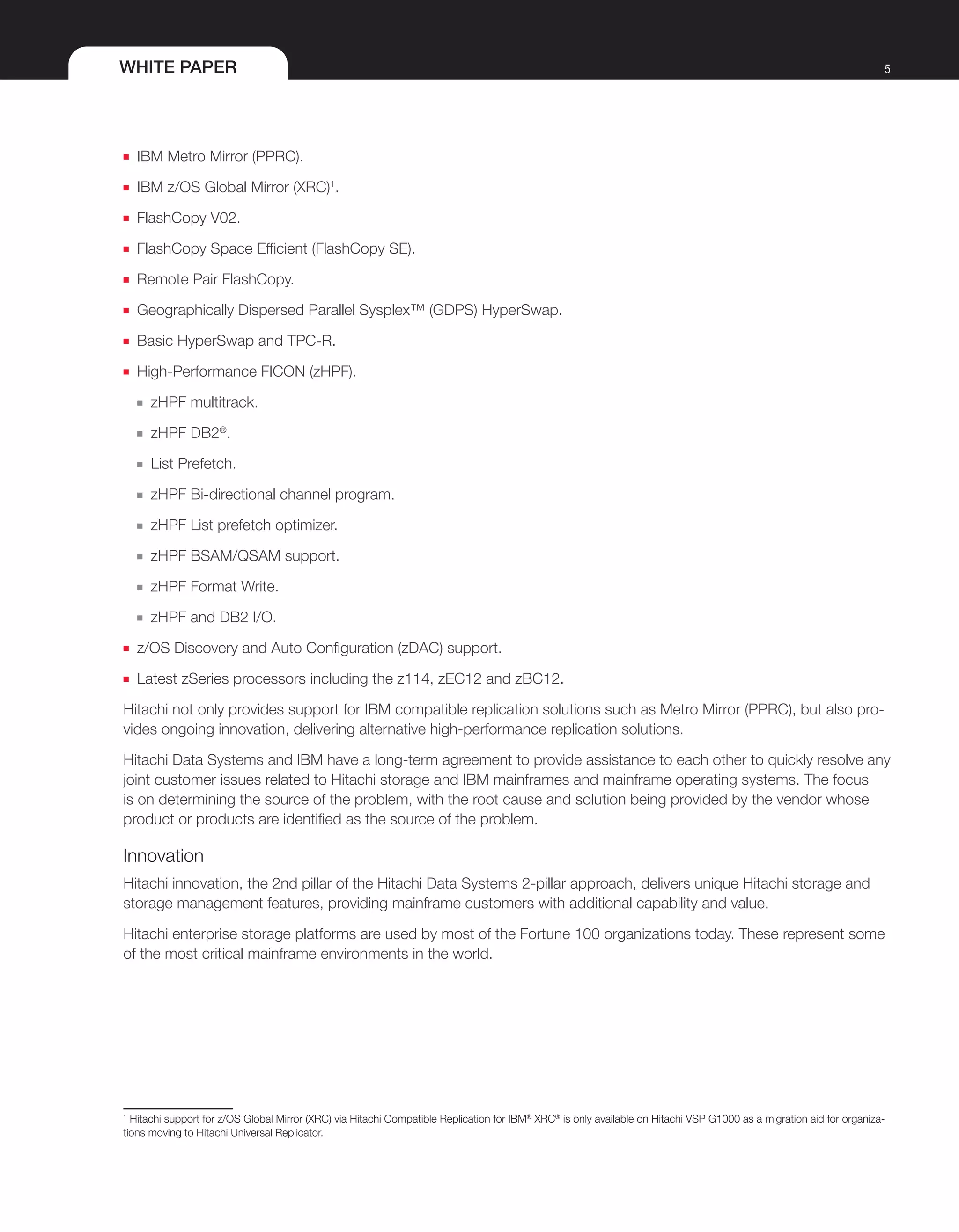 WHITE PAPER 5
■■ IBM Metro Mirror (PPRC).
■■ IBM z/OS Global Mirror (XRC)1
.
■■ FlashCopy V02.
■■ FlashCopy Space Efficient (FlashCopy SE).
■■ Remote Pair FlashCopy.
■■ Geographically Dispersed Parallel Sysplex™ (GDPS) HyperSwap.
■■ Basic HyperSwap and TPC-R.
■■ High-Performance FICON (zHPF).
■■ zHPF multitrack.
■■ zHPF DB2®
.
■■ List Prefetch.
■■ zHPF Bi-directional channel program.
■■ zHPF List prefetch optimizer.
■■ zHPF BSAM/QSAM support.
■■ zHPF Format Write.
■■ zHPF and DB2 I/O.
■■ z/OS Discovery and Auto Configuration (zDAC) support.
■■ Latest zSeries processors including the z114, zEC12 and zBC12.
Hitachi not only provides support for IBM compatible replication solutions such as Metro Mirror (PPRC), but also pro-
vides ongoing innovation, delivering alternative high-performance replication solutions.
Hitachi Data Systems and IBM have a long-term agreement to provide assistance to each other to quickly resolve any
joint customer issues related to Hitachi storage and IBM mainframes and mainframe operating systems. The focus
is on determining the source of the problem, with the root cause and solution being provided by the vendor whose
product or products are identified as the source of the problem.
Innovation
Hitachi innovation, the 2nd pillar of the Hitachi Data Systems 2-pillar approach, delivers unique Hitachi storage and
storage management features, providing mainframe customers with additional capability and value.
Hitachi enterprise storage platforms are used by most of the Fortune 100 organizations today. These represent some
of the most critical mainframe environments in the world.
1
Hitachi support for z/OS Global Mirror (XRC) via Hitachi Compatible Replication for IBM®
XRC®
is only available on Hitachi VSP G1000 as a migration aid for organiza-
tions moving to Hitachi Universal Replicator.
 