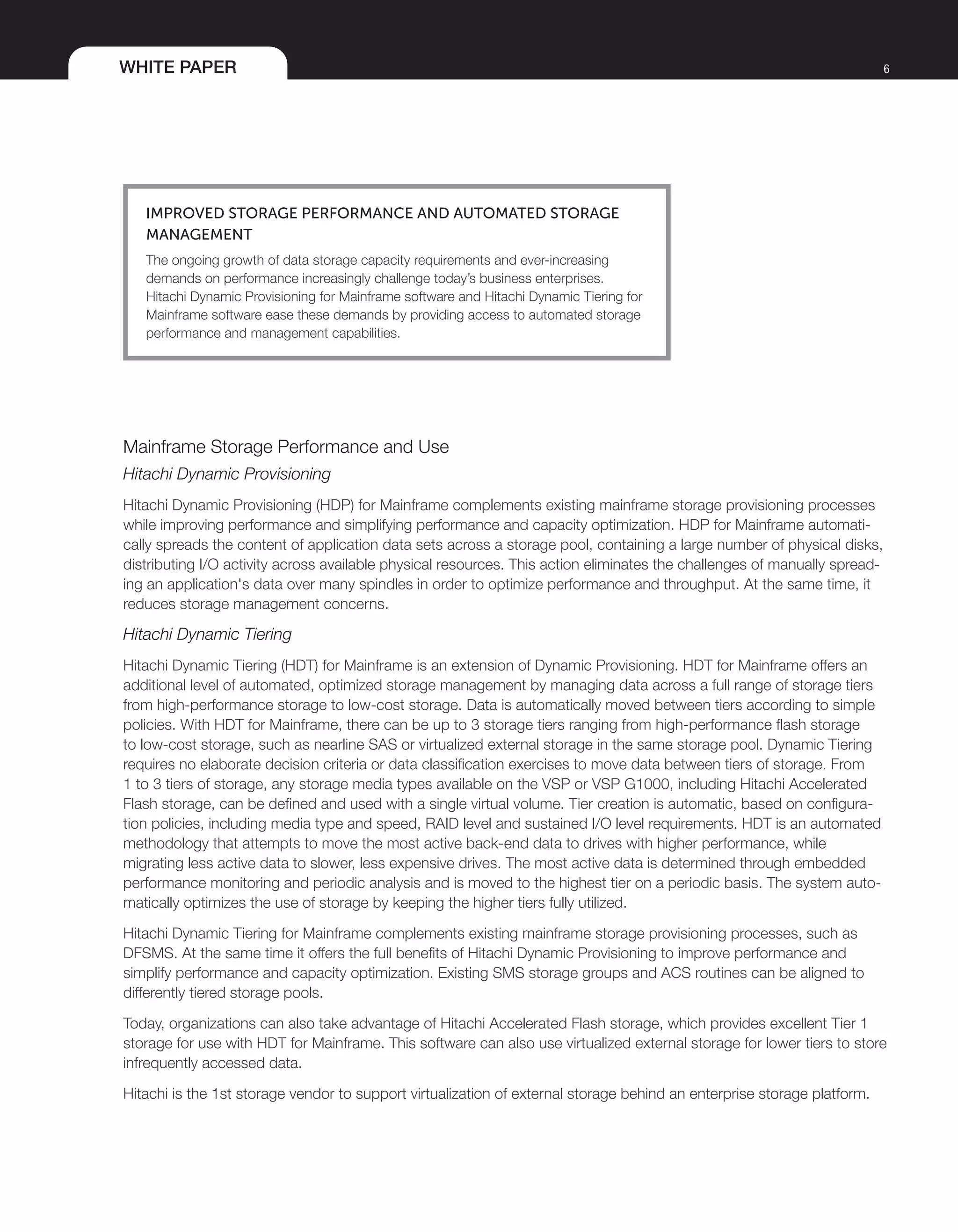 WHITE PAPER 6
Improved Storage Performance and Automated Storage
Management
The ongoing growth of data storage capacity requirements and ever-increasing
demands on performance increasingly challenge today’s business enterprises.
Hitachi Dynamic Provisioning for Mainframe software and Hitachi Dynamic Tiering for
Mainframe software ease these demands by providing access to automated storage
performance and management capabilities.
Mainframe Storage Performance and Use
Hitachi Dynamic Provisioning
Hitachi Dynamic Provisioning (HDP) for Mainframe complements existing mainframe storage provisioning processes
while improving performance and simplifying performance and capacity optimization. HDP for Mainframe automati-
cally spreads the content of application data sets across a storage pool, containing a large number of physical disks,
distributing I/O activity across available physical resources. This action eliminates the challenges of manually spread-
ing an application's data over many spindles in order to optimize performance and throughput. At the same time, it
reduces storage management concerns.
Hitachi Dynamic Tiering
Hitachi Dynamic Tiering (HDT) for Mainframe is an extension of Dynamic Provisioning. HDT for Mainframe offers an
additional level of automated, optimized storage management by managing data across a full range of storage tiers
from high-performance storage to low-cost storage. Data is automatically moved between tiers according to simple
policies. With HDT for Mainframe, there can be up to 3 storage tiers ranging from high-performance flash storage
to low-cost storage, such as nearline SAS or virtualized external storage in the same storage pool. Dynamic Tiering
requires no elaborate decision criteria or data classification exercises to move data between tiers of storage. From
1 to 3 tiers of storage, any storage media types available on the VSP or VSP G1000, including Hitachi Accelerated
Flash storage, can be defined and used with a single virtual volume. Tier creation is automatic, based on configura-
tion policies, including media type and speed, RAID level and sustained I/O level requirements. HDT is an automated
methodology that attempts to move the most active back-end data to drives with higher performance, while
migrating less active data to slower, less expensive drives. The most active data is determined through embedded
performance monitoring and periodic analysis and is moved to the highest tier on a periodic basis. The system auto-
matically optimizes the use of storage by keeping the higher tiers fully utilized.
Hitachi Dynamic Tiering for Mainframe complements existing mainframe storage provisioning processes, such as
DFSMS. At the same time it offers the full benefits of Hitachi Dynamic Provisioning to improve performance and
simplify performance and capacity optimization. Existing SMS storage groups and ACS routines can be aligned to
differently tiered storage pools.
Today, organizations can also take advantage of Hitachi Accelerated Flash storage, which provides excellent Tier 1
storage for use with HDT for Mainframe. This software can also use virtualized external storage for lower tiers to store
infrequently accessed data.
Hitachi is the 1st storage vendor to support virtualization of external storage behind an enterprise storage platform.
 