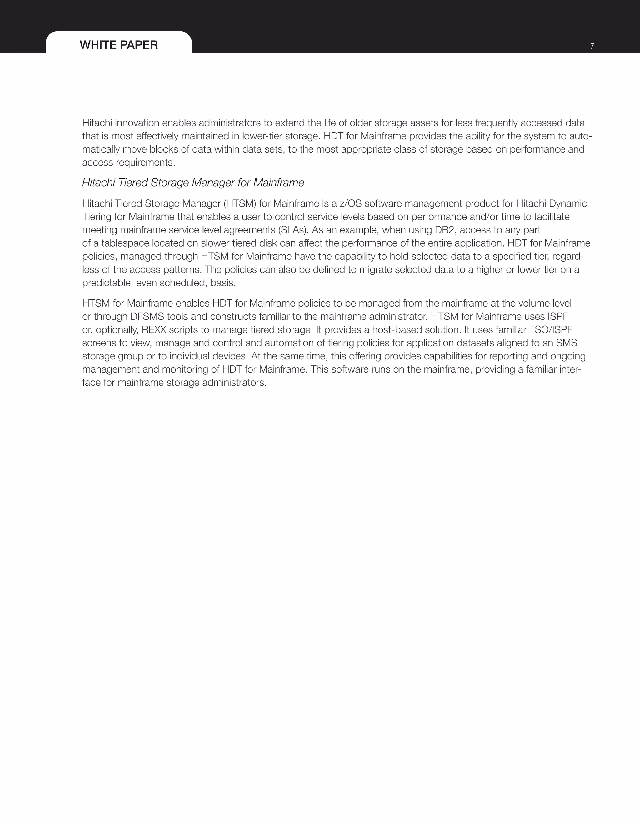 WHITE PAPER 7
Hitachi innovation enables administrators to extend the life of older storage assets for less frequently accessed data
that is most effectively maintained in lower-tier storage. HDT for Mainframe provides the ability for the system to auto-
matically move blocks of data within data sets, to the most appropriate class of storage based on performance and
access requirements.
Hitachi Tiered Storage Manager for Mainframe
Hitachi Tiered Storage Manager (HTSM) for Mainframe is a z/OS software management product for Hitachi Dynamic
Tiering for Mainframe that enables a user to control service levels based on performance and/or time to facilitate
meeting mainframe service level agreements (SLAs). As an example, when using DB2, access to any part
of a tablespace located on slower tiered disk can affect the performance of the entire application. HDT for Mainframe
policies, managed through HTSM for Mainframe have the capability to hold selected data to a specified tier, regard-
less of the access patterns. The policies can also be defined to migrate selected data to a higher or lower tier on a
predictable, even scheduled, basis.
HTSM for Mainframe enables HDT for Mainframe policies to be managed from the mainframe at the volume level
or through DFSMS tools and constructs familiar to the mainframe administrator. HTSM for Mainframe uses ISPF
or, optionally, REXX scripts to manage tiered storage. It provides a host-based solution. It uses familiar TSO/ISPF
screens to view, manage and control and automation of tiering policies for application datasets aligned to an SMS
storage group or to individual devices. At the same time, this offering provides capabilities for reporting and ongoing
management and monitoring of HDT for Mainframe. This software runs on the mainframe, providing a familiar inter-
face for mainframe storage administrators.
 