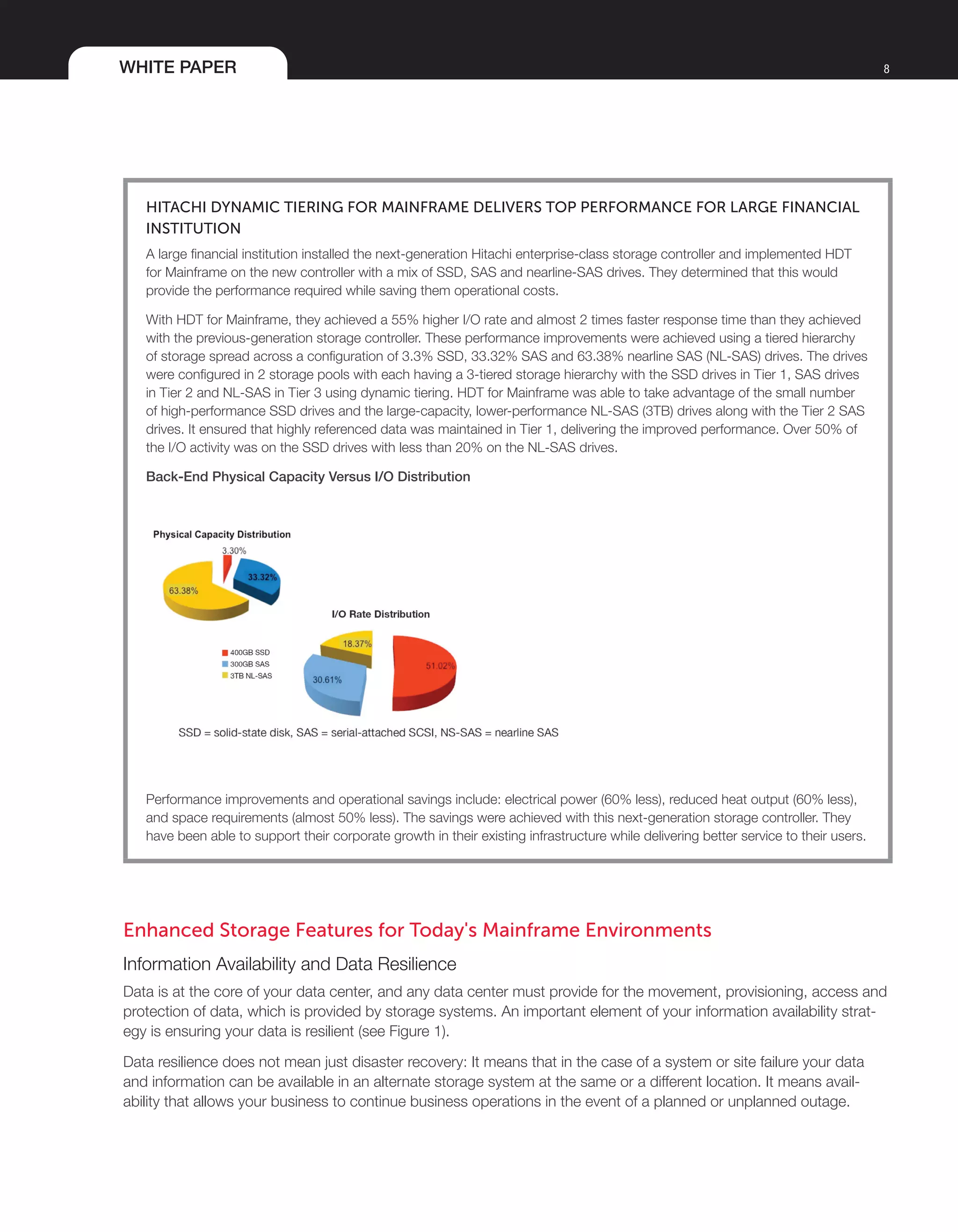 WHITE PAPER 8
Hitachi Dynamic Tiering for Mainframe Delivers Top Performance for Large Financial
Institution
A large financial institution installed the next-generation Hitachi enterprise-class storage controller and implemented HDT
for Mainframe on the new controller with a mix of SSD, SAS and nearline-SAS drives. They determined that this would
provide the performance required while saving them operational costs.
With HDT for Mainframe, they achieved a 55% higher I/O rate and almost 2 times faster response time than they achieved
with the previous-generation storage controller. These performance improvements were achieved using a tiered hierarchy
of storage spread across a configuration of 3.3% SSD, 33.32% SAS and 63.38% nearline SAS (NL-SAS) drives. The drives
were configured in 2 storage pools with each having a 3-tiered storage hierarchy with the SSD drives in Tier 1, SAS drives
in Tier 2 and NL-SAS in Tier 3 using dynamic tiering. HDT for Mainframe was able to take advantage of the small number
of high-performance SSD drives and the large-capacity, lower-performance NL-SAS (3TB) drives along with the Tier 2 SAS
drives. It ensured that highly referenced data was maintained in Tier 1, delivering the improved performance. Over 50% of
the I/O activity was on the SSD drives with less than 20% on the NL-SAS drives.
Back-End Physical Capacity Versus I/O Distribution
Performance improvements and operational savings include: electrical power (60% less), reduced heat output (60% less),
and space requirements (almost 50% less). The savings were achieved with this next-generation storage controller. They
have been able to support their corporate growth in their existing infrastructure while delivering better service to their users.
Enhanced Storage Features for Today's Mainframe Environments
Information Availability and Data Resilience
Data is at the core of your data center, and any data center must provide for the movement, provisioning, access and
protection of data, which is provided by storage systems. An important element of your information availability strat-
egy is ensuring your data is resilient (see Figure 1).
Data resilience does not mean just disaster recovery: It means that in the case of a system or site failure your data
and information can be available in an alternate storage system at the same or a different location. It means avail-
ability that allows your business to continue business operations in the event of a planned or unplanned outage.
 