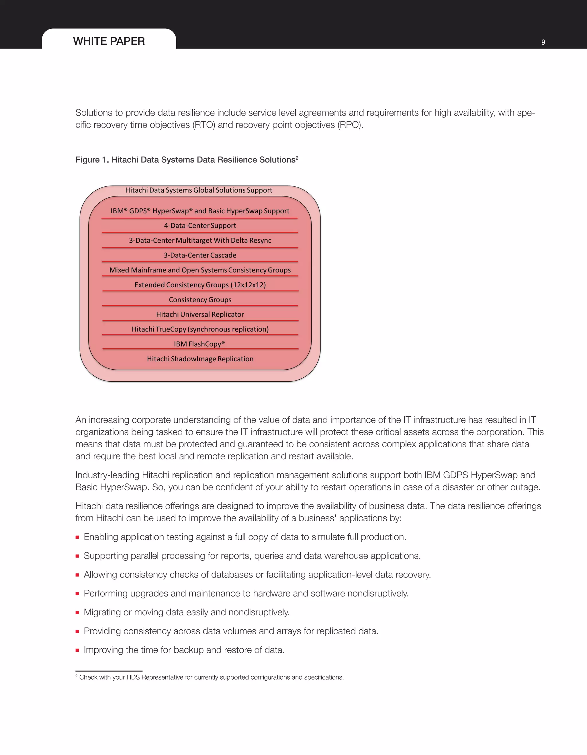 WHITE PAPER 9
Solutions to provide data resilience include service level agreements and requirements for high availability, with spe-
cific recovery time objectives (RTO) and recovery point objectives (RPO).
Figure 1. Hitachi Data Systems Data Resilience Solutions2
An increasing corporate understanding of the value of data and importance of the IT infrastructure has resulted in IT
organizations being tasked to ensure the IT infrastructure will protect these critical assets across the corporation. This
means that data must be protected and guaranteed to be consistent across complex applications that share data
and require the best local and remote replication and restart available.
Industry-leading Hitachi replication and replication management solutions support both IBM GDPS HyperSwap and
Basic HyperSwap. So, you can be confident of your ability to restart operations in case of a disaster or other outage.
Hitachi data resilience offerings are designed to improve the availability of business data. The data resilience offerings
from Hitachi can be used to improve the availability of a business' applications by:
■■ Enabling application testing against a full copy of data to simulate full production.
■■ Supporting parallel processing for reports, queries and data warehouse applications.
■■ Allowing consistency checks of databases or facilitating application-level data recovery.
■■ Performing upgrades and maintenance to hardware and software nondisruptively.
■■ Migrating or moving data easily and nondisruptively.
■■ Providing consistency across data volumes and arrays for replicated data.
■■ Improving the time for backup and restore of data.
2
Check with your HDS Representative for currently supported configurations and specifications.
 