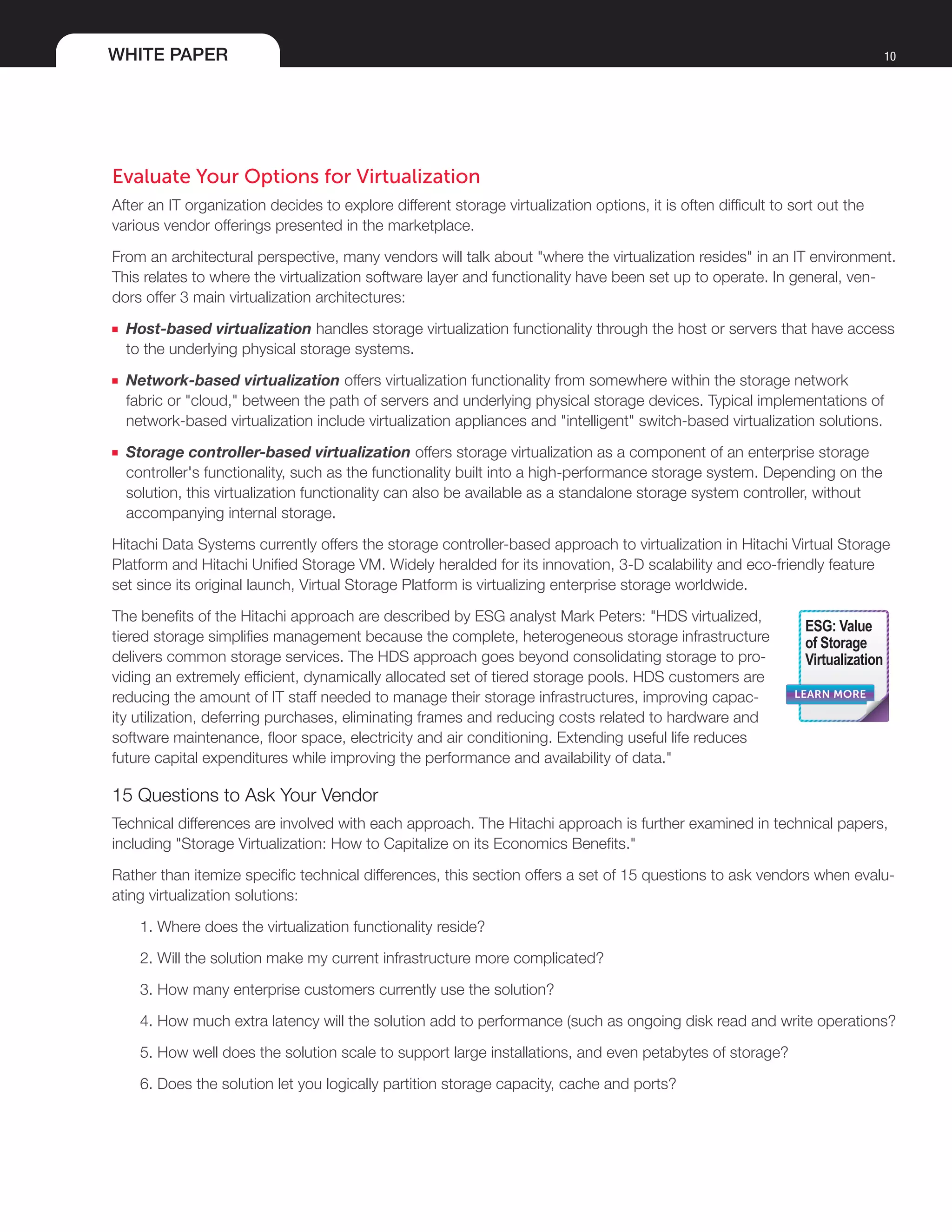 WHITE PAPER 10
Evaluate Your Options for Virtualization
After an IT organization decides to explore different storage virtualization options, it is often difficult to sort out the
various vendor offerings presented in the marketplace.
From an architectural perspective, many vendors will talk about "where the virtualization resides" in an IT environment.
This relates to where the virtualization software layer and functionality have been set up to operate. In general, ven-
dors offer 3 main virtualization architectures:
■■ Host-based virtualization handles storage virtualization functionality through the host or servers that have access
to the underlying physical storage systems.
■■ Network-based virtualization offers virtualization functionality from somewhere within the storage network
fabric or "cloud," between the path of servers and underlying physical storage devices. Typical implementations of
network-based virtualization include virtualization appliances and "intelligent" switch-based virtualization solutions.
■■ Storage controller-based virtualization offers storage virtualization as a component of an enterprise storage
controller's functionality, such as the functionality built into a high-performance storage system. Depending on the
solution, this virtualization functionality can also be available as a standalone storage system controller, without
accompanying internal storage.
Hitachi Data Systems currently offers the storage controller-based approach to virtualization in Hitachi Virtual Storage
Platform and Hitachi Unified Storage VM. Widely heralded for its innovation, 3-D scalability and eco-friendly feature
set since its original launch, Virtual Storage Platform is virtualizing enterprise storage worldwide.
The benefits of the Hitachi approach are described by ESG analyst Mark Peters: "HDS virtualized,
tiered storage simplifies management because the complete, heterogeneous storage infrastructure
delivers common storage services. The HDS approach goes beyond consolidating storage to pro-
viding an extremely efficient, dynamically allocated set of tiered storage pools. HDS customers are
reducing the amount of IT staff needed to manage their storage infrastructures, improving capac-
ity utilization, deferring purchases, eliminating frames and reducing costs related to hardware and
software maintenance, floor space, electricity and air conditioning. Extending useful life reduces
future capital expenditures while improving the performance and availability of data."
15 Questions to Ask Your Vendor
Technical differences are involved with each approach. The Hitachi approach is further examined in technical papers,
including "Storage Virtualization: How to Capitalize on its Economics Benefits."
Rather than itemize specific technical differences, this section offers a set of 15 questions to ask vendors when evalu-
ating virtualization solutions:
1. Where does the virtualization functionality reside?
2. Will the solution make my current infrastructure more complicated?
3. How many enterprise customers currently use the solution?
4. How much extra latency will the solution add to performance (such as ongoing disk read and write operations?
5. How well does the solution scale to support large installations, and even petabytes of storage?
6. Does the solution let you logically partition storage capacity, cache and ports?
LEARN MORE
ESG: Value
of Storage
Virtualization
 