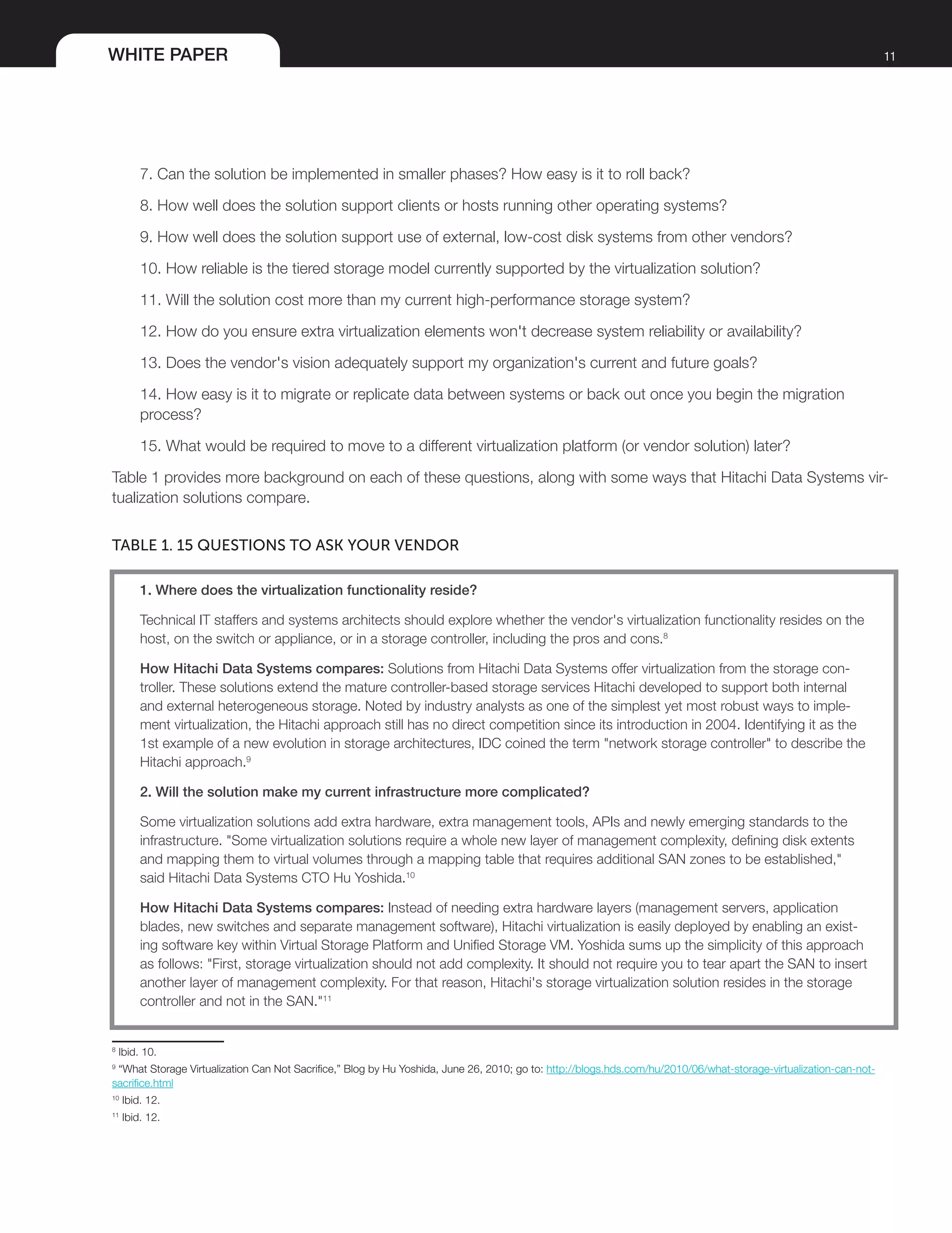 WHITE PAPER 11
7. Can the solution be implemented in smaller phases? How easy is it to roll back?
8. How well does the solution support clients or hosts running other operating systems?
9. How well does the solution support use of external, low-cost disk systems from other vendors?
10. How reliable is the tiered storage model currently supported by the virtualization solution?
11. Will the solution cost more than my current high-performance storage system?
12. How do you ensure extra virtualization elements won't decrease system reliability or availability?
13. Does the vendor's vision adequately support my organization's current and future goals?
14. How easy is it to migrate or replicate data between systems or back out once you begin the migration
process?
15. What would be required to move to a different virtualization platform (or vendor solution) later?
Table 1 provides more background on each of these questions, along with some ways that Hitachi Data Systems vir-
tualization solutions compare.
TABLE 1. 15 QUESTIONS TO ASK YOUR VENDOR
1. Where does the virtualization functionality reside?
Technical IT staffers and systems architects should explore whether the vendor's virtualization functionality resides on the
host, on the switch or appliance, or in a storage controller, including the pros and cons.8
How Hitachi Data Systems compares: Solutions from Hitachi Data Systems offer virtualization from the storage con-
troller. These solutions extend the mature controller-based storage services Hitachi developed to support both internal
and external heterogeneous storage. Noted by industry analysts as one of the simplest yet most robust ways to imple-
ment virtualization, the Hitachi approach still has no direct competition since its introduction in 2004. Identifying it as the
1st example of a new evolution in storage architectures, IDC coined the term "network storage controller" to describe the
Hitachi approach.9
2. Will the solution make my current infrastructure more complicated?
Some virtualization solutions add extra hardware, extra management tools, APIs and newly emerging standards to the
infrastructure. "Some virtualization solutions require a whole new layer of management complexity, defining disk extents
and mapping them to virtual volumes through a mapping table that requires additional SAN zones to be established,"
said Hitachi Data Systems CTO Hu Yoshida.10
How Hitachi Data Systems compares: Instead of needing extra hardware layers (management servers, application
blades, new switches and separate management software), Hitachi virtualization is easily deployed by enabling an exist-
ing software key within Virtual Storage Platform and Unified Storage VM. Yoshida sums up the simplicity of this approach
as follows: "First, storage virtualization should not add complexity. It should not require you to tear apart the SAN to insert
another layer of management complexity. For that reason, Hitachi's storage virtualization solution resides in the storage
controller and not in the SAN."11
8
Ibid. 10.
9
“What Storage Virtualization Can Not Sacrifice,” Blog by Hu Yoshida, June 26, 2010; go to: http://blogs.hds.com/hu/2010/06/what-storage-virtualization-can-not-
sacrifice.html
10
Ibid. 12.
11
Ibid. 12.
 
